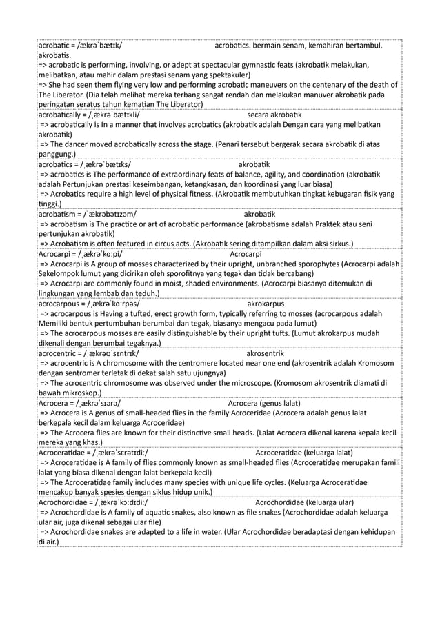 acrobatic = /ækrəˈbætɪk/ acrobatics. bermain senam, kemahiran bertambul.
akrobatis.
=> acrobatic is performing, involving, or adept at spectacular gymnastic feats (akrobatik melakukan,
melibatkan, atau mahir dalam prestasi senam yang spektakuler)
=> She had seen them flying very low and performing acrobatic maneuvers on the centenary of the death of
The Liberator. (Dia telah melihat mereka terbang sangat rendah dan melakukan manuver akrobatik pada
peringatan seratus tahun kematian The Liberator)
acrobatically = /ˌækrəˈbætɪkli/ secara akrobatik
=> acrobatically is In a manner that involves acrobatics (akrobatik adalah Dengan cara yang melibatkan
akrobatik)
=> The dancer moved acrobatically across the stage. (Penari tersebut bergerak secara akrobatik di atas
panggung.)
acrobatics = /ˌækrəˈbætɪks/ akrobatik
=> acrobatics is The performance of extraordinary feats of balance, agility, and coordination (akrobatik
adalah Pertunjukan prestasi keseimbangan, ketangkasan, dan koordinasi yang luar biasa)
=> Acrobatics require a high level of physical fitness. (Akrobatik membutuhkan tingkat kebugaran fisik yang
tinggi.)
acrobatism = /ˈækrəbətɪzəm/ akrobatik
=> acrobatism is The practice or art of acrobatic performance (akrobatisme adalah Praktek atau seni
pertunjukan akrobatik)
=> Acrobatism is often featured in circus acts. (Akrobatik sering ditampilkan dalam aksi sirkus.)
Acrocarpi = /ˌækrəˈkɑːpi/ Acrocarpi
=> Acrocarpi is A group of mosses characterized by their upright, unbranched sporophytes (Acrocarpi adalah
Sekelompok lumut yang dicirikan oleh sporofitnya yang tegak dan tidak bercabang)
=> Acrocarpi are commonly found in moist, shaded environments. (Acrocarpi biasanya ditemukan di
lingkungan yang lembab dan teduh.)
acrocarpous = /ˌækrəˈkɑːrpəs/ akrokarpus
=> acrocarpous is Having a tufted, erect growth form, typically referring to mosses (acrocarpous adalah
Memiliki bentuk pertumbuhan berumbai dan tegak, biasanya mengacu pada lumut)
=> The acrocarpous mosses are easily distinguishable by their upright tufts. (Lumut akrokarpus mudah
dikenali dengan berumbai tegaknya.)
acrocentric = /ˌækrəʊˈsɛntrɪk/ akrosentrik
=> acrocentric is A chromosome with the centromere located near one end (akrosentrik adalah Kromosom
dengan sentromer terletak di dekat salah satu ujungnya)
=> The acrocentric chromosome was observed under the microscope. (Kromosom akrosentrik diamati di
bawah mikroskop.)
Acrocera = /ˌækrəˈsɪərə/ Acrocera (genus lalat)
=> Acrocera is A genus of small-headed flies in the family Acroceridae (Acrocera adalah genus lalat
berkepala kecil dalam keluarga Acroceridae)
=> The Acrocera flies are known for their distinctive small heads. (Lalat Acrocera dikenal karena kepala kecil
mereka yang khas.)
Acroceratidae = /ˌækrəˈsɛrətɪdiː/ Acroceratidae (keluarga lalat)
=> Acroceratidae is A family of flies commonly known as small-headed flies (Acroceratidae merupakan famili
lalat yang biasa dikenal dengan lalat berkepala kecil)
=> The Acroceratidae family includes many species with unique life cycles. (Keluarga Acroceratidae
mencakup banyak spesies dengan siklus hidup unik.)
Acrochordidae = /ˌækrəˈkɔːdɪdiː/ Acrochordidae (keluarga ular)
=> Acrochordidae is A family of aquatic snakes, also known as file snakes (Acrochordidae adalah keluarga
ular air, juga dikenal sebagai ular file)
=> Acrochordidae snakes are adapted to a life in water. (Ular Acrochordidae beradaptasi dengan kehidupan
di air.)
 