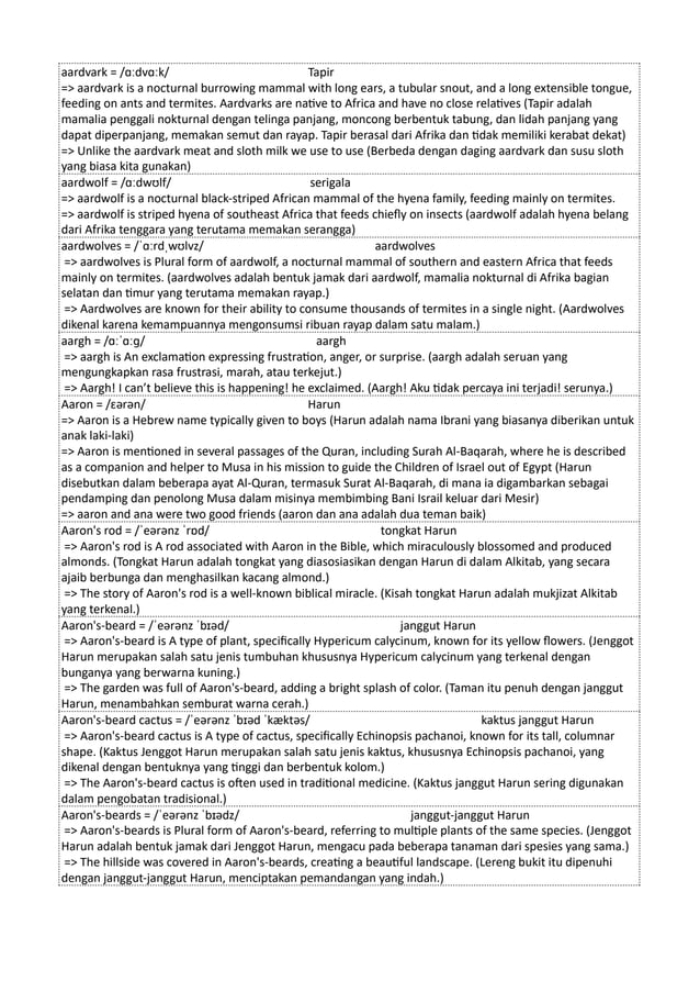 aardvark = /ɑːdvɑːk/ Tapir
=> aardvark is a nocturnal burrowing mammal with long ears, a tubular snout, and a long extensible tongue,
feeding on ants and termites. Aardvarks are native to Africa and have no close relatives (Tapir adalah
mamalia penggali nokturnal dengan telinga panjang, moncong berbentuk tabung, dan lidah panjang yang
dapat diperpanjang, memakan semut dan rayap. Tapir berasal dari Afrika dan tidak memiliki kerabat dekat)
=> Unlike the aardvark meat and sloth milk we use to use (Berbeda dengan daging aardvark dan susu sloth
yang biasa kita gunakan)
aardwolf = /ɑːdwʊlf/ serigala
=> aardwolf is a nocturnal black-striped African mammal of the hyena family, feeding mainly on termites.
=> aardwolf is striped hyena of southeast Africa that feeds chiefly on insects (aardwolf adalah hyena belang
dari Afrika tenggara yang terutama memakan serangga)
aardwolves = /ˈɑːrdˌwʊlvz/ aardwolves
=> aardwolves is Plural form of aardwolf, a nocturnal mammal of southern and eastern Africa that feeds
mainly on termites. (aardwolves adalah bentuk jamak dari aardwolf, mamalia nokturnal di Afrika bagian
selatan dan timur yang terutama memakan rayap.)
=> Aardwolves are known for their ability to consume thousands of termites in a single night. (Aardwolves
dikenal karena kemampuannya mengonsumsi ribuan rayap dalam satu malam.)
aargh = /ɑːˈɑːɡ/ aargh
=> aargh is An exclamation expressing frustration, anger, or surprise. (aargh adalah seruan yang
mengungkapkan rasa frustrasi, marah, atau terkejut.)
=> Aargh! I can’t believe this is happening! he exclaimed. (Aargh! Aku tidak percaya ini terjadi! serunya.)
Aaron = /ɛərən/ Harun
=> Aaron is a Hebrew name typically given to boys (Harun adalah nama Ibrani yang biasanya diberikan untuk
anak laki-laki)
=> Aaron is mentioned in several passages of the Quran, including Surah Al-Baqarah, where he is described
as a companion and helper to Musa in his mission to guide the Children of Israel out of Egypt (Harun
disebutkan dalam beberapa ayat Al-Quran, termasuk Surat Al-Baqarah, di mana ia digambarkan sebagai
pendamping dan penolong Musa dalam misinya membimbing Bani Israil keluar dari Mesir)
=> aaron and ana were two good friends (aaron dan ana adalah dua teman baik)
Aaron's rod = /ˈeərənz ˈrɒd/ tongkat Harun
=> Aaron's rod is A rod associated with Aaron in the Bible, which miraculously blossomed and produced
almonds. (Tongkat Harun adalah tongkat yang diasosiasikan dengan Harun di dalam Alkitab, yang secara
ajaib berbunga dan menghasilkan kacang almond.)
=> The story of Aaron's rod is a well-known biblical miracle. (Kisah tongkat Harun adalah mukjizat Alkitab
yang terkenal.)
Aaron's-beard = /ˈeərənz ˈbɪəd/ janggut Harun
=> Aaron's-beard is A type of plant, specifically Hypericum calycinum, known for its yellow flowers. (Jenggot
Harun merupakan salah satu jenis tumbuhan khususnya Hypericum calycinum yang terkenal dengan
bunganya yang berwarna kuning.)
=> The garden was full of Aaron's-beard, adding a bright splash of color. (Taman itu penuh dengan janggut
Harun, menambahkan semburat warna cerah.)
Aaron's-beard cactus = /ˈeərənz ˈbɪəd ˈkæktəs/ kaktus janggut Harun
=> Aaron's-beard cactus is A type of cactus, specifically Echinopsis pachanoi, known for its tall, columnar
shape. (Kaktus Jenggot Harun merupakan salah satu jenis kaktus, khususnya Echinopsis pachanoi, yang
dikenal dengan bentuknya yang tinggi dan berbentuk kolom.)
=> The Aaron's-beard cactus is often used in traditional medicine. (Kaktus janggut Harun sering digunakan
dalam pengobatan tradisional.)
Aaron's-beards = /ˈeərənz ˈbɪədz/ janggut-janggut Harun
=> Aaron's-beards is Plural form of Aaron's-beard, referring to multiple plants of the same species. (Jenggot
Harun adalah bentuk jamak dari Jenggot Harun, mengacu pada beberapa tanaman dari spesies yang sama.)
=> The hillside was covered in Aaron's-beards, creating a beautiful landscape. (Lereng bukit itu dipenuhi
dengan janggut-janggut Harun, menciptakan pemandangan yang indah.)
 