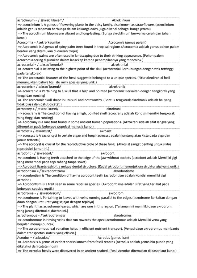acroclinium = /ˌækrəʊˈklɪniəm/ Akroklinium
=> acroclinium is A genus of flowering plants in the daisy family, also known as strawflowers (acroclinium
adalah genus tanaman berbunga dalam keluarga daisy, juga dikenal sebagai bunga jerami)
=> The acroclinium blooms are vibrant and long-lasting. (Bunga akroklinium berwarna cerah dan tahan
lama.)
Acrocomia = /ˌækrəˈkəʊmiə/ Acrocomia (genus palem)
=> Acrocomia is A genus of spiny palm trees found in tropical regions (Acrocomia adalah genus pohon palem
berduri yang ditemukan di daerah tropis)
=> Acrocomia palms are often used in landscaping due to their striking appearance. (Pohon palem
Acrocomia sering digunakan dalam lansekap karena penampilannya yang mencolok.)
acrocranial = /ˌækrəʊˈkreɪniəl/ akrokranial
=> acrocranial is Relating to the highest point of the skull (acrocranial Berhubungan dengan titik tertinggi
pada tengkorak)
=> The acrocranial features of the fossil suggest it belonged to a unique species. (Fitur akrokranial fosil
menunjukkan bahwa fosil itu milik spesies yang unik.)
acrocranic = /ˌækrəʊˈkrænɪk/ akrokranik
=> acrocranic is Pertaining to a skull that is high and pointed (acrocranic Berkaitan dengan tengkorak yang
tinggi dan runcing)
=> The acrocranic skull shape is unusual and noteworthy. (Bentuk tengkorak akrokranik adalah hal yang
tidak biasa dan patut dicatat.)
acrocrany = /ˌækrəʊˈkræni/ akrokrani
=> acrocrany is The condition of having a high, pointed skull (acrocrany adalah Kondisi memiliki tengkorak
yang tinggi dan runcing)
=> Acrocrany is a rare trait found in some ancient human populations. (Akrokrani adalah sifat langka yang
ditemukan pada beberapa populasi manusia kuno.)
acrocyst = /ˈækrəʊsɪst/ akrosist
=> acrocyst is A sac or cyst in certain algae and fungi (acrocyst adalah kantung atau kista pada alga dan
jamur tertentu)
=> The acrocyst is crucial for the reproductive cycle of these fungi. (Akrosist sangat penting untuk siklus
reproduksi jamur ini.)
acrodont = /ˈækrədɒnt/ akrodont
=> acrodont is Having teeth attached to the edge of the jaw without sockets (acrodont adalah Memiliki gigi
yang menempel pada tepi rahang tanpa soket)
=> Acrodont lizards exhibit a unique dental structure. (Kadal akrodont menunjukkan struktur gigi yang unik.)
acrodontism = /ˈækrədɒntɪzəm/ akrodontisme
=> acrodontism is The condition of having acrodont teeth (acrodontism adalah Kondisi memiliki gigi
acrodon)
=> Acrodontism is a trait seen in some reptilian species. (Akrodontisme adalah sifat yang terlihat pada
beberapa spesies reptil.)
acrodrome = /ˈækrəʊdrəʊm/ akrodrom
=> acrodrome is Pertaining to leaves with veins running parallel to the edges (acrodrome Berkaitan dengan
daun dengan urat-urat yang sejajar dengan tepinya)
=> The plant has acrodrome leaves, which are rare in this region. (Tanaman ini memiliki daun akrodrom,
yang jarang ditemui di daerah ini.)
acrodromous = /ˈækrəʊdrəməs/ akrodromus
=> acrodromous is Having veins that run towards the apex (acrodromous adalah Memiliki vena yang
berjalan menuju puncak)
=> The acrodromous leaf venation helps in efficient nutrient transport. (Venasi daun akrodromus membantu
dalam transportasi nutrisi yang efisien.)
Acrodus = /ˈækrədəs/ Acrodus (genus ikan)
=> Acrodus is A genus of extinct sharks known from fossil records (Acrodus adalah genus hiu punah yang
diketahui dari catatan fosil)
=> The Acrodus fossils were discovered in an ancient seabed. (Fosil Acrodus ditemukan di dasar laut kuno.)
 