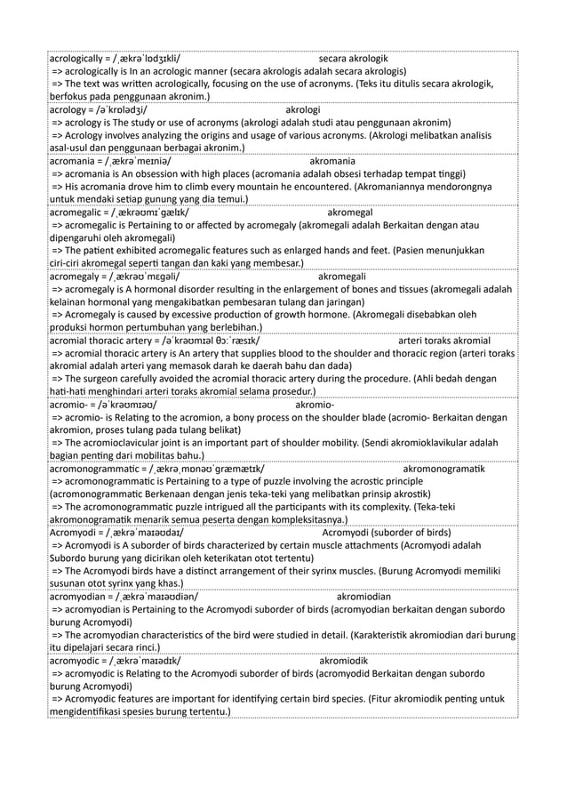 acrologically = /ˌækrəˈlɒdʒɪkli/ secara akrologik
=> acrologically is In an acrologic manner (secara akrologis adalah secara akrologis)
=> The text was written acrologically, focusing on the use of acronyms. (Teks itu ditulis secara akrologik,
berfokus pada penggunaan akronim.)
acrology = /əˈkrɒlədʒi/ akrologi
=> acrology is The study or use of acronyms (akrologi adalah studi atau penggunaan akronim)
=> Acrology involves analyzing the origins and usage of various acronyms. (Akrologi melibatkan analisis
asal-usul dan penggunaan berbagai akronim.)
acromania = /ˌækrəˈmeɪniə/ akromania
=> acromania is An obsession with high places (acromania adalah obsesi terhadap tempat tinggi)
=> His acromania drove him to climb every mountain he encountered. (Akromaniannya mendorongnya
untuk mendaki setiap gunung yang dia temui.)
acromegalic = /ˌækrəʊmɪˈɡælɪk/ akromegal
=> acromegalic is Pertaining to or affected by acromegaly (akromegali adalah Berkaitan dengan atau
dipengaruhi oleh akromegali)
=> The patient exhibited acromegalic features such as enlarged hands and feet. (Pasien menunjukkan
ciri-ciri akromegal seperti tangan dan kaki yang membesar.)
acromegaly = /ˌækrəʊˈmɛɡəli/ akromegali
=> acromegaly is A hormonal disorder resulting in the enlargement of bones and tissues (akromegali adalah
kelainan hormonal yang mengakibatkan pembesaran tulang dan jaringan)
=> Acromegaly is caused by excessive production of growth hormone. (Akromegali disebabkan oleh
produksi hormon pertumbuhan yang berlebihan.)
acromial thoracic artery = /əˈkrəʊmɪəl θɔːˈræsɪk/ arteri toraks akromial
=> acromial thoracic artery is An artery that supplies blood to the shoulder and thoracic region (arteri toraks
akromial adalah arteri yang memasok darah ke daerah bahu dan dada)
=> The surgeon carefully avoided the acromial thoracic artery during the procedure. (Ahli bedah dengan
hati-hati menghindari arteri toraks akromial selama prosedur.)
acromio- = /əˈkrəʊmɪəʊ/ akromio-
=> acromio- is Relating to the acromion, a bony process on the shoulder blade (acromio- Berkaitan dengan
akromion, proses tulang pada tulang belikat)
=> The acromioclavicular joint is an important part of shoulder mobility. (Sendi akromioklavikular adalah
bagian penting dari mobilitas bahu.)
acromonogrammatic = /ˌækrəˌmɒnəʊˈɡræmætɪk/ akromonogramatik
=> acromonogrammatic is Pertaining to a type of puzzle involving the acrostic principle
(acromonogrammatic Berkenaan dengan jenis teka-teki yang melibatkan prinsip akrostik)
=> The acromonogrammatic puzzle intrigued all the participants with its complexity. (Teka-teki
akromonogramatik menarik semua peserta dengan kompleksitasnya.)
Acromyodi = /ˌækrəˈmaɪəʊdaɪ/ Acromyodi (suborder of birds)
=> Acromyodi is A suborder of birds characterized by certain muscle attachments (Acromyodi adalah
Subordo burung yang dicirikan oleh keterikatan otot tertentu)
=> The Acromyodi birds have a distinct arrangement of their syrinx muscles. (Burung Acromyodi memiliki
susunan otot syrinx yang khas.)
acromyodian = /ˌækrəˈmaɪəʊdiən/ akromiodian
=> acromyodian is Pertaining to the Acromyodi suborder of birds (acromyodian berkaitan dengan subordo
burung Acromyodi)
=> The acromyodian characteristics of the bird were studied in detail. (Karakteristik akromiodian dari burung
itu dipelajari secara rinci.)
acromyodic = /ˌækrəˈmaɪədɪk/ akromiodik
=> acromyodic is Relating to the Acromyodi suborder of birds (acromyodid Berkaitan dengan subordo
burung Acromyodi)
=> Acromyodic features are important for identifying certain bird species. (Fitur akromiodik penting untuk
mengidentifikasi spesies burung tertentu.)
 