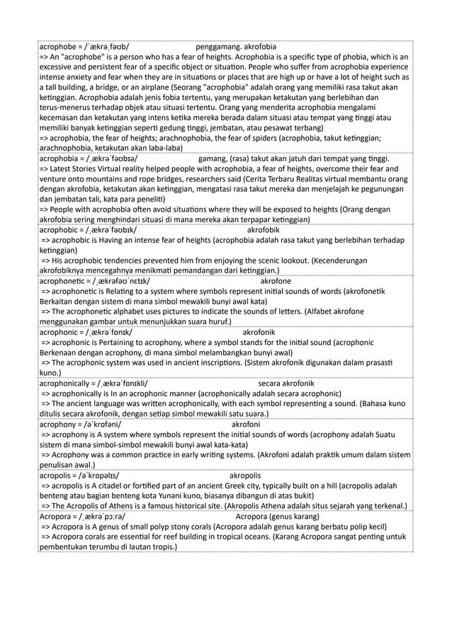 acrophobe = /ˈækrəˌfəʊb/ penggamang. akrofobia
=> An "acrophobe" is a person who has a fear of heights. Acrophobia is a specific type of phobia, which is an
excessive and persistent fear of a specific object or situation. People who suffer from acrophobia experience
intense anxiety and fear when they are in situations or places that are high up or have a lot of height such as
a tall building, a bridge, or an airplane (Seorang "acrophobia" adalah orang yang memiliki rasa takut akan
ketinggian. Acrophobia adalah jenis fobia tertentu, yang merupakan ketakutan yang berlebihan dan
terus-menerus terhadap objek atau situasi tertentu. Orang yang menderita acrophobia mengalami
kecemasan dan ketakutan yang intens ketika mereka berada dalam situasi atau tempat yang tinggi atau
memiliki banyak ketinggian seperti gedung tinggi, jembatan, atau pesawat terbang)
=> acrophobia, the fear of heights; arachnophobia, the fear of spiders (acrophobia, takut ketinggian;
arachnophobia, ketakutan akan laba-laba)
acrophobia = /ˌækrəˈfəʊbɪə/ gamang, (rasa) takut akan jatuh dari tempat yang tinggi.
=> Latest Stories Virtual reality helped people with acrophobia, a fear of heights, overcome their fear and
venture onto mountains and rope bridges, researchers said (Cerita Terbaru Realitas virtual membantu orang
dengan akrofobia, ketakutan akan ketinggian, mengatasi rasa takut mereka dan menjelajah ke pegunungan
dan jembatan tali, kata para peneliti)
=> People with acrophobia often avoid situations where they will be exposed to heights (Orang dengan
akrofobia sering menghindari situasi di mana mereka akan terpapar ketinggian)
acrophobic = /ˌækrəˈfəʊbɪk/ akrofobik
=> acrophobic is Having an intense fear of heights (acrophobia adalah rasa takut yang berlebihan terhadap
ketinggian)
=> His acrophobic tendencies prevented him from enjoying the scenic lookout. (Kecenderungan
akrofobiknya mencegahnya menikmati pemandangan dari ketinggian.)
acrophonetic = /ˌækrəfəʊˈnɛtɪk/ akrofone
=> acrophonetic is Relating to a system where symbols represent initial sounds of words (akrofonetik
Berkaitan dengan sistem di mana simbol mewakili bunyi awal kata)
=> The acrophonetic alphabet uses pictures to indicate the sounds of letters. (Alfabet akrofone
menggunakan gambar untuk menunjukkan suara huruf.)
acrophonic = /ˌækrəˈfɒnɪk/ akrofonik
=> acrophonic is Pertaining to acrophony, where a symbol stands for the initial sound (acrophonic
Berkenaan dengan acrophony, di mana simbol melambangkan bunyi awal)
=> The acrophonic system was used in ancient inscriptions. (Sistem akrofonik digunakan dalam prasasti
kuno.)
acrophonically = /ˌækrəˈfɒnɪkli/ secara akrofonik
=> acrophonically is In an acrophonic manner (acrophonically adalah secara acrophonic)
=> The ancient language was written acrophonically, with each symbol representing a sound. (Bahasa kuno
ditulis secara akrofonik, dengan setiap simbol mewakili satu suara.)
acrophony = /əˈkrɒfəni/ akrofoni
=> acrophony is A system where symbols represent the initial sounds of words (acrophony adalah Suatu
sistem di mana simbol-simbol mewakili bunyi awal kata-kata)
=> Acrophony was a common practice in early writing systems. (Akrofoni adalah praktik umum dalam sistem
penulisan awal.)
acropolis = /əˈkrɒpəlɪs/ akropolis
=> acropolis is A citadel or fortified part of an ancient Greek city, typically built on a hill (acropolis adalah
benteng atau bagian benteng kota Yunani kuno, biasanya dibangun di atas bukit)
=> The Acropolis of Athens is a famous historical site. (Akropolis Athena adalah situs sejarah yang terkenal.)
Acropora = /ˌækrəˈpɔːrə/ Acropora (genus karang)
=> Acropora is A genus of small polyp stony corals (Acropora adalah genus karang berbatu polip kecil)
=> Acropora corals are essential for reef building in tropical oceans. (Karang Acropora sangat penting untuk
pembentukan terumbu di lautan tropis.)
 
