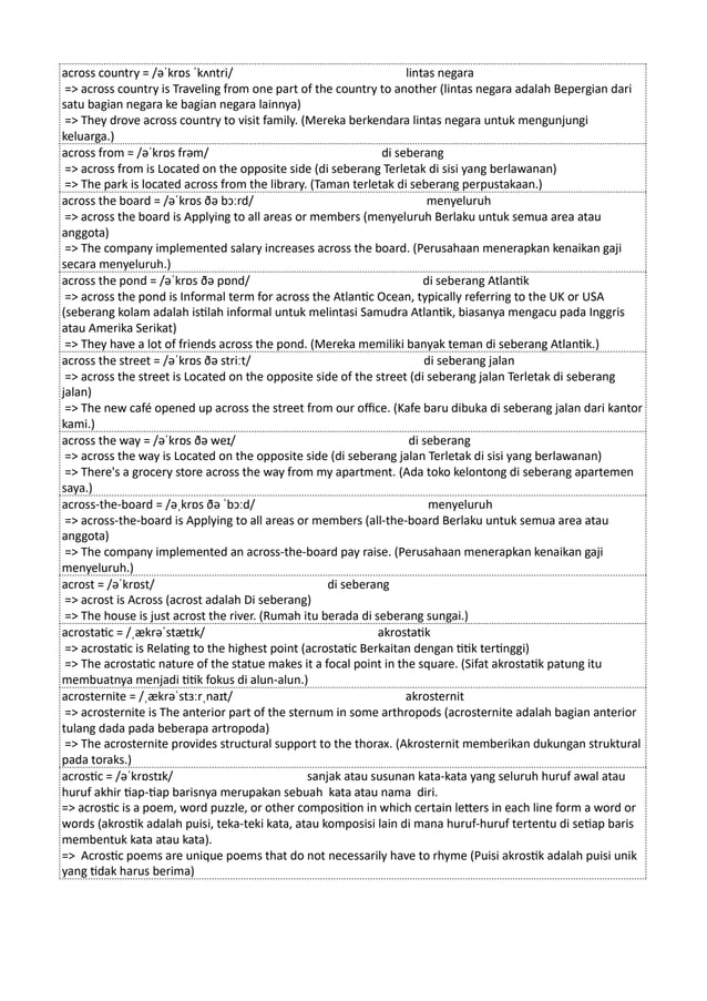 across country = /əˈkrɒs ˈkʌntri/ lintas negara
=> across country is Traveling from one part of the country to another (lintas negara adalah Bepergian dari
satu bagian negara ke bagian negara lainnya)
=> They drove across country to visit family. (Mereka berkendara lintas negara untuk mengunjungi
keluarga.)
across from = /əˈkrɒs frəm/ di seberang
=> across from is Located on the opposite side (di seberang Terletak di sisi yang berlawanan)
=> The park is located across from the library. (Taman terletak di seberang perpustakaan.)
across the board = /əˈkrɒs ðə bɔːrd/ menyeluruh
=> across the board is Applying to all areas or members (menyeluruh Berlaku untuk semua area atau
anggota)
=> The company implemented salary increases across the board. (Perusahaan menerapkan kenaikan gaji
secara menyeluruh.)
across the pond = /əˈkrɒs ðə pɒnd/ di seberang Atlantik
=> across the pond is Informal term for across the Atlantic Ocean, typically referring to the UK or USA
(seberang kolam adalah istilah informal untuk melintasi Samudra Atlantik, biasanya mengacu pada Inggris
atau Amerika Serikat)
=> They have a lot of friends across the pond. (Mereka memiliki banyak teman di seberang Atlantik.)
across the street = /əˈkrɒs ðə striːt/ di seberang jalan
=> across the street is Located on the opposite side of the street (di seberang jalan Terletak di seberang
jalan)
=> The new café opened up across the street from our office. (Kafe baru dibuka di seberang jalan dari kantor
kami.)
across the way = /əˈkrɒs ðə weɪ/ di seberang
=> across the way is Located on the opposite side (di seberang jalan Terletak di sisi yang berlawanan)
=> There's a grocery store across the way from my apartment. (Ada toko kelontong di seberang apartemen
saya.)
across-the-board = /əˌkrɒs ðə ˈbɔːd/ menyeluruh
=> across-the-board is Applying to all areas or members (all-the-board Berlaku untuk semua area atau
anggota)
=> The company implemented an across-the-board pay raise. (Perusahaan menerapkan kenaikan gaji
menyeluruh.)
acrost = /əˈkrɒst/ di seberang
=> acrost is Across (acrost adalah Di seberang)
=> The house is just acrost the river. (Rumah itu berada di seberang sungai.)
acrostatic = /ˌækrəˈstætɪk/ akrostatik
=> acrostatic is Relating to the highest point (acrostatic Berkaitan dengan titik tertinggi)
=> The acrostatic nature of the statue makes it a focal point in the square. (Sifat akrostatik patung itu
membuatnya menjadi titik fokus di alun-alun.)
acrosternite = /ˌækrəˈstɜːrˌnaɪt/ akrosternit
=> acrosternite is The anterior part of the sternum in some arthropods (acrosternite adalah bagian anterior
tulang dada pada beberapa artropoda)
=> The acrosternite provides structural support to the thorax. (Akrosternit memberikan dukungan struktural
pada toraks.)
acrostic = /əˈkrɒstɪk/ sanjak atau susunan kata-kata yang seluruh huruf awal atau
huruf akhir tiap-tiap barisnya merupakan sebuah kata atau nama diri.
=> acrostic is a poem, word puzzle, or other composition in which certain letters in each line form a word or
words (akrostik adalah puisi, teka-teki kata, atau komposisi lain di mana huruf-huruf tertentu di setiap baris
membentuk kata atau kata).
=> Acrostic poems are unique poems that do not necessarily have to rhyme (Puisi akrostik adalah puisi unik
yang tidak harus berima)
 