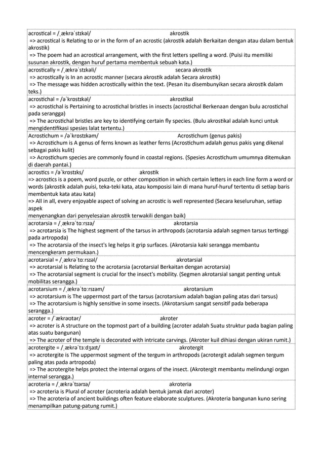 acrostical = /ˌækrəˈstɪkəl/ akrostik
=> acrostical is Relating to or in the form of an acrostic (akrostik adalah Berkaitan dengan atau dalam bentuk
akrostik)
=> The poem had an acrostical arrangement, with the first letters spelling a word. (Puisi itu memiliki
susunan akrostik, dengan huruf pertama membentuk sebuah kata.)
acrostically = /ˌækrəˈstɪkəli/ secara akrostik
=> acrostically is In an acrostic manner (secara akrostik adalah Secara akrostik)
=> The message was hidden acrostically within the text. (Pesan itu disembunyikan secara akrostik dalam
teks.)
acrostichal = /əˈkrɒstɪkəl/ akrostikal
=> acrostichal is Pertaining to acrostichal bristles in insects (acrostichal Berkenaan dengan bulu acrostichal
pada serangga)
=> The acrostichal bristles are key to identifying certain fly species. (Bulu akrostikal adalah kunci untuk
mengidentifikasi spesies lalat tertentu.)
Acrostichum = /əˈkrɒstɪkəm/ Acrostichum (genus pakis)
=> Acrostichum is A genus of ferns known as leather ferns (Acrostichum adalah genus pakis yang dikenal
sebagai pakis kulit)
=> Acrostichum species are commonly found in coastal regions. (Spesies Acrostichum umumnya ditemukan
di daerah pantai.)
acrostics = /əˈkrɒstɪks/ akrostik
=> acrostics is a poem, word puzzle, or other composition in which certain letters in each line form a word or
words (akrostik adalah puisi, teka-teki kata, atau komposisi lain di mana huruf-huruf tertentu di setiap baris
membentuk kata atau kata)
=> All in all, every enjoyable aspect of solving an acrostic is well represented (Secara keseluruhan, setiap
aspek
menyenangkan dari penyelesaian akrostik terwakili dengan baik)
acrotarsia = /ˌækrəˈtɑːrsɪə/ akrotarsia
=> acrotarsia is The highest segment of the tarsus in arthropods (acrotarsia adalah segmen tarsus tertinggi
pada artropoda)
=> The acrotarsia of the insect's leg helps it grip surfaces. (Akrotarsia kaki serangga membantu
mencengkeram permukaan.)
acrotarsial = /ˌækrəˈtɑːrsɪəl/ akrotarsial
=> acrotarsial is Relating to the acrotarsia (acrotarsial Berkaitan dengan acrotarsia)
=> The acrotarsial segment is crucial for the insect's mobility. (Segmen akrotarsial sangat penting untuk
mobilitas serangga.)
acrotarsium = /ˌækrəˈtɑːrsɪəm/ akrotarsium
=> acrotarsium is The uppermost part of the tarsus (acrotarsium adalah bagian paling atas dari tarsus)
=> The acrotarsium is highly sensitive in some insects. (Akrotarsium sangat sensitif pada beberapa
serangga.)
acroter = /ˈækrəʊtər/ akroter
=> acroter is A structure on the topmost part of a building (acroter adalah Suatu struktur pada bagian paling
atas suatu bangunan)
=> The acroter of the temple is decorated with intricate carvings. (Akroter kuil dihiasi dengan ukiran rumit.)
acrotergite = /ˌækrəˈtɜːdʒaɪt/ akrotergit
=> acrotergite is The uppermost segment of the tergum in arthropods (acrotergit adalah segmen tergum
paling atas pada artropoda)
=> The acrotergite helps protect the internal organs of the insect. (Akrotergit membantu melindungi organ
internal serangga.)
acroteria = /ˌækrəˈtɪərɪə/ akroteria
=> acroteria is Plural of acroter (acroteria adalah bentuk jamak dari acroter)
=> The acroteria of ancient buildings often feature elaborate sculptures. (Akroteria bangunan kuno sering
menampilkan patung-patung rumit.)
 