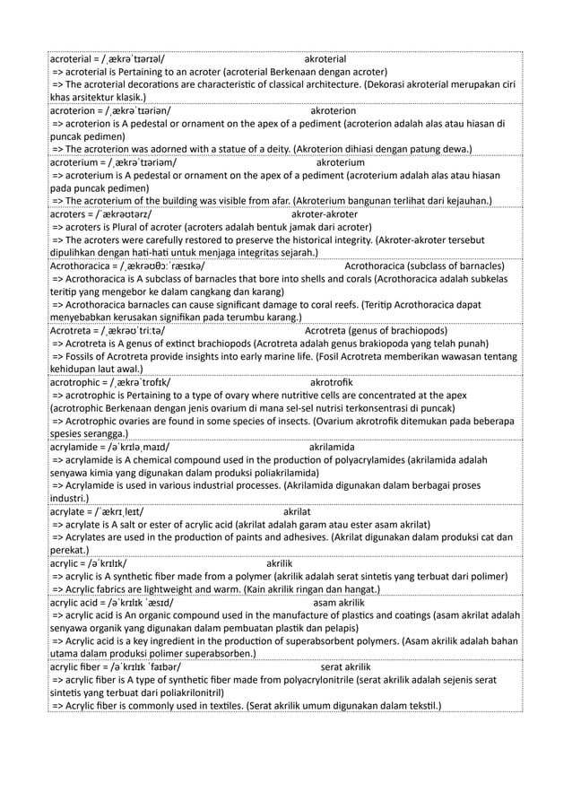 acroterial = /ˌækrəˈtɪərɪəl/ akroterial
=> acroterial is Pertaining to an acroter (acroterial Berkenaan dengan acroter)
=> The acroterial decorations are characteristic of classical architecture. (Dekorasi akroterial merupakan ciri
khas arsitektur klasik.)
acroterion = /ˌækrəˈtɪəriən/ akroterion
=> acroterion is A pedestal or ornament on the apex of a pediment (acroterion adalah alas atau hiasan di
puncak pedimen)
=> The acroterion was adorned with a statue of a deity. (Akroterion dihiasi dengan patung dewa.)
acroterium = /ˌækrəˈtɪəriəm/ akroterium
=> acroterium is A pedestal or ornament on the apex of a pediment (acroterium adalah alas atau hiasan
pada puncak pedimen)
=> The acroterium of the building was visible from afar. (Akroterium bangunan terlihat dari kejauhan.)
acroters = /ˈækrəʊtərz/ akroter-akroter
=> acroters is Plural of acroter (acroters adalah bentuk jamak dari acroter)
=> The acroters were carefully restored to preserve the historical integrity. (Akroter-akroter tersebut
dipulihkan dengan hati-hati untuk menjaga integritas sejarah.)
Acrothoracica = /ˌækrəʊθɔːˈræsɪkə/ Acrothoracica (subclass of barnacles)
=> Acrothoracica is A subclass of barnacles that bore into shells and corals (Acrothoracica adalah subkelas
teritip yang mengebor ke dalam cangkang dan karang)
=> Acrothoracica barnacles can cause significant damage to coral reefs. (Teritip Acrothoracica dapat
menyebabkan kerusakan signifikan pada terumbu karang.)
Acrotreta = /ˌækrəʊˈtriːtə/ Acrotreta (genus of brachiopods)
=> Acrotreta is A genus of extinct brachiopods (Acrotreta adalah genus brakiopoda yang telah punah)
=> Fossils of Acrotreta provide insights into early marine life. (Fosil Acrotreta memberikan wawasan tentang
kehidupan laut awal.)
acrotrophic = /ˌækrəˈtrɒfɪk/ akrotrofik
=> acrotrophic is Pertaining to a type of ovary where nutritive cells are concentrated at the apex
(acrotrophic Berkenaan dengan jenis ovarium di mana sel-sel nutrisi terkonsentrasi di puncak)
=> Acrotrophic ovaries are found in some species of insects. (Ovarium akrotrofik ditemukan pada beberapa
spesies serangga.)
acrylamide = /əˈkrɪləˌmaɪd/ akrilamida
=> acrylamide is A chemical compound used in the production of polyacrylamides (akrilamida adalah
senyawa kimia yang digunakan dalam produksi poliakrilamida)
=> Acrylamide is used in various industrial processes. (Akrilamida digunakan dalam berbagai proses
industri.)
acrylate = /ˈækrɪˌleɪt/ akrilat
=> acrylate is A salt or ester of acrylic acid (akrilat adalah garam atau ester asam akrilat)
=> Acrylates are used in the production of paints and adhesives. (Akrilat digunakan dalam produksi cat dan
perekat.)
acrylic = /əˈkrɪlɪk/ akrilik
=> acrylic is A synthetic fiber made from a polymer (akrilik adalah serat sintetis yang terbuat dari polimer)
=> Acrylic fabrics are lightweight and warm. (Kain akrilik ringan dan hangat.)
acrylic acid = /əˈkrɪlɪk ˈæsɪd/ asam akrilik
=> acrylic acid is An organic compound used in the manufacture of plastics and coatings (asam akrilat adalah
senyawa organik yang digunakan dalam pembuatan plastik dan pelapis)
=> Acrylic acid is a key ingredient in the production of superabsorbent polymers. (Asam akrilik adalah bahan
utama dalam produksi polimer superabsorben.)
acrylic fiber = /əˈkrɪlɪk ˈfaɪbər/ serat akrilik
=> acrylic fiber is A type of synthetic fiber made from polyacrylonitrile (serat akrilik adalah sejenis serat
sintetis yang terbuat dari poliakrilonitril)
=> Acrylic fiber is commonly used in textiles. (Serat akrilik umum digunakan dalam tekstil.)
 