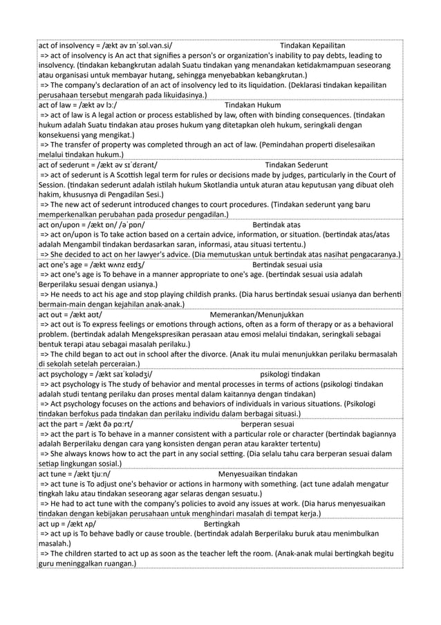 act of insolvency = /ækt əv ɪnˈsɒl.vən.si/ Tindakan Kepailitan
=> act of insolvency is An act that signifies a person's or organization's inability to pay debts, leading to
insolvency. (tindakan kebangkrutan adalah Suatu tindakan yang menandakan ketidakmampuan seseorang
atau organisasi untuk membayar hutang, sehingga menyebabkan kebangkrutan.)
=> The company's declaration of an act of insolvency led to its liquidation. (Deklarasi tindakan kepailitan
perusahaan tersebut mengarah pada likuidasinya.)
act of law = /ækt əv lɔː/ Tindakan Hukum
=> act of law is A legal action or process established by law, often with binding consequences. (tindakan
hukum adalah Suatu tindakan atau proses hukum yang ditetapkan oleh hukum, seringkali dengan
konsekuensi yang mengikat.)
=> The transfer of property was completed through an act of law. (Pemindahan properti diselesaikan
melalui tindakan hukum.)
act of sederunt = /ækt əv sɪˈdɛrənt/ Tindakan Sederunt
=> act of sederunt is A Scottish legal term for rules or decisions made by judges, particularly in the Court of
Session. (tindakan sederunt adalah istilah hukum Skotlandia untuk aturan atau keputusan yang dibuat oleh
hakim, khususnya di Pengadilan Sesi.)
=> The new act of sederunt introduced changes to court procedures. (Tindakan sederunt yang baru
memperkenalkan perubahan pada prosedur pengadilan.)
act on/upon = /ækt ɒn/ /əˈpɒn/ Bertindak atas
=> act on/upon is To take action based on a certain advice, information, or situation. (bertindak atas/atas
adalah Mengambil tindakan berdasarkan saran, informasi, atau situasi tertentu.)
=> She decided to act on her lawyer's advice. (Dia memutuskan untuk bertindak atas nasihat pengacaranya.)
act one's age = /ækt wʌnz eɪdʒ/ Bertindak sesuai usia
=> act one's age is To behave in a manner appropriate to one's age. (bertindak sesuai usia adalah
Berperilaku sesuai dengan usianya.)
=> He needs to act his age and stop playing childish pranks. (Dia harus bertindak sesuai usianya dan berhenti
bermain-main dengan kejahilan anak-anak.)
act out = /ækt aʊt/ Memerankan/Menunjukkan
=> act out is To express feelings or emotions through actions, often as a form of therapy or as a behavioral
problem. (bertindak adalah Mengekspresikan perasaan atau emosi melalui tindakan, seringkali sebagai
bentuk terapi atau sebagai masalah perilaku.)
=> The child began to act out in school after the divorce. (Anak itu mulai menunjukkan perilaku bermasalah
di sekolah setelah perceraian.)
act psychology = /ækt saɪˈkɒlədʒi/ psikologi tindakan
=> act psychology is The study of behavior and mental processes in terms of actions (psikologi tindakan
adalah studi tentang perilaku dan proses mental dalam kaitannya dengan tindakan)
=> Act psychology focuses on the actions and behaviors of individuals in various situations. (Psikologi
tindakan berfokus pada tindakan dan perilaku individu dalam berbagai situasi.)
act the part = /ækt ðə pɑːrt/ berperan sesuai
=> act the part is To behave in a manner consistent with a particular role or character (bertindak bagiannya
adalah Berperilaku dengan cara yang konsisten dengan peran atau karakter tertentu)
=> She always knows how to act the part in any social setting. (Dia selalu tahu cara berperan sesuai dalam
setiap lingkungan sosial.)
act tune = /ækt tjuːn/ Menyesuaikan tindakan
=> act tune is To adjust one's behavior or actions in harmony with something. (act tune adalah mengatur
tingkah laku atau tindakan seseorang agar selaras dengan sesuatu.)
=> He had to act tune with the company's policies to avoid any issues at work. (Dia harus menyesuaikan
tindakan dengan kebijakan perusahaan untuk menghindari masalah di tempat kerja.)
act up = /ækt ʌp/ Bertingkah
=> act up is To behave badly or cause trouble. (bertindak adalah Berperilaku buruk atau menimbulkan
masalah.)
=> The children started to act up as soon as the teacher left the room. (Anak-anak mulai bertingkah begitu
guru meninggalkan ruangan.)
 