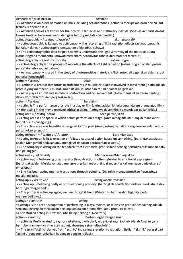 Actinaria = /ˌæktɪˈnɛəriə/ Actinaria
=> Actinaria is An order of marine animals including sea anemones (Actinaria merupakan ordo hewan laut
termasuk anemon laut)
=> Actinaria species are known for their colorful tentacles and stationary lifestyle. (Spesies Actinaria dikenal
karena tentakel berwarna-warni dan gaya hidup yang tidak berpindah.)
actinautographic = /ˌæktɪnɔːtəˈɡræfɪk/ aktinautografik
=> actinautographic is Related to actinography, the recording of light radiation effects (actinautographic
Berkaitan dengan actinography, pencatatan efek radiasi cahaya)
=> The actinautographic data helped scientists understand the light sensitivity of the material. (Data
aktinautografik membantu ilmuwan memahami sensitivitas cahaya dari material tersebut.)
actinautography = /ˌæktɪnɔːˈtɒɡrəfi/ aktinautografi
=> actinautography is The process of recording the effects of light radiation (aktinautografi adalah proses
pencatatan efek radiasi cahaya)
=> Actinautography is used in the study of photosensitive materials. (Aktinautografi digunakan dalam studi
material fotosensitif.)
actine = /ˈæktɪn/ Aktin
=> -actine is A protein that forms microfilaments in muscle cells and is involved in movement (-aktin adalah
protein yang membentuk mikrofilamen dalam sel otot dan terlibat dalam pergerakan)
=> Actin plays a crucial role in muscle contraction and cell movement. (Aktin memainkan peran penting
dalam kontraksi otot dan pergerakan sel.)
acting = /ˈæktɪŋ/ berakting
=> acting is The performance of a role in a play or film (akting adalah kinerja peran dalam drama atau film)
=> Her acting in the movie received critical acclaim. (Aktingnya dalam film itu mendapat pujian kritis.)
acting area = /ˈæktɪŋ ˈeəriə/ Area pertunjukan
=> acting area is The space in which actors perform on a stage. (Area akting adalah ruang di mana aktor
tampil di atas panggung.)
=> The acting area was beautifully designed for the play. (Area pertunjukan dirancang dengan indah untuk
pertunjukan tersebut.)
acting on/upon = /ˈæktɪŋ ɒn/ /əˈpɒn/ Bertindak atas
=> acting on/upon is To take action or follow a course of action based on something. (bertindak atas/atas
adalah Mengambil tindakan atau mengikuti tindakan berdasarkan sesuatu.)
=> The company is acting on the feedback from customers. (Perusahaan sedang bertindak atas umpan balik
dari pelanggan.)
acting out = /ˈæktɪŋ aʊt/ Memerankan/Menunjukkan
=> acting out is Performing or expressing through actions, often referring to emotional expression.
(bertindak adalah Melakukan atau mengekspresikan melalui tindakan, sering kali mengacu pada ekspresi
emosional.)
=> She has been acting out her frustrations through painting. (Dia telah mengekspresikan frustrasinya
melalui melukis.)
acting up = /ˈæktɪŋ ʌp/ Bertingkah/Bermasalah
=> acting up is Behaving badly or not functioning properly. (bertingkah adalah Berperilaku buruk atau tidak
berfungsi dengan baik.)
=> The printer is acting up again; we need to get it fixed. (Printer itu bermasalah lagi; kita perlu
memperbaikinya.)
actings = /ˈæktɪŋz/ akting
=> actings is the art or occupation of performing in plays, movies, or television productions (akting adalah
seni atau pekerjaan melakukan pertunjukan dalam drama, film, atau produksi televisi)
=> she studied acting in New York (dia belajar akting di New York)
actini- = /ˈæktɪnɪ/ Berhubungan dengan sinar
=> actini- is Prefix related to rays or radiations, particularly ultraviolet rays. (actini- adalah Awalan yang
berhubungan dengan sinar atau radiasi, khususnya sinar ultraviolet.)
=> The term "actinic" derives from "actini-," indicating a relation to radiation. (Istilah "aktinik" berasal dari
"actini-," yang menunjukkan hubungan dengan radiasi.)
 
