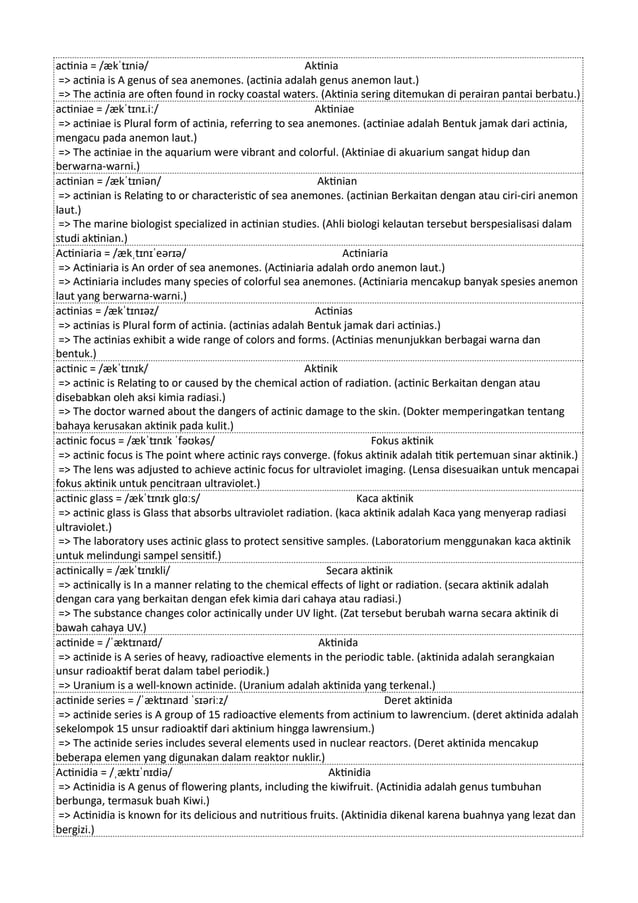 actinia = /ækˈtɪniə/ Aktinia
=> actinia is A genus of sea anemones. (actinia adalah genus anemon laut.)
=> The actinia are often found in rocky coastal waters. (Aktinia sering ditemukan di perairan pantai berbatu.)
actiniae = /ækˈtɪnɪ.iː/ Aktiniae
=> actiniae is Plural form of actinia, referring to sea anemones. (actiniae adalah Bentuk jamak dari actinia,
mengacu pada anemon laut.)
=> The actiniae in the aquarium were vibrant and colorful. (Aktiniae di akuarium sangat hidup dan
berwarna-warni.)
actinian = /ækˈtɪniən/ Aktinian
=> actinian is Relating to or characteristic of sea anemones. (actinian Berkaitan dengan atau ciri-ciri anemon
laut.)
=> The marine biologist specialized in actinian studies. (Ahli biologi kelautan tersebut berspesialisasi dalam
studi aktinian.)
Actiniaria = /ækˌtɪnɪˈeərɪə/ Actiniaria
=> Actiniaria is An order of sea anemones. (Actiniaria adalah ordo anemon laut.)
=> Actiniaria includes many species of colorful sea anemones. (Actiniaria mencakup banyak spesies anemon
laut yang berwarna-warni.)
actinias = /ækˈtɪnɪəz/ Actinias
=> actinias is Plural form of actinia. (actinias adalah Bentuk jamak dari actinias.)
=> The actinias exhibit a wide range of colors and forms. (Actinias menunjukkan berbagai warna dan
bentuk.)
actinic = /ækˈtɪnɪk/ Aktinik
=> actinic is Relating to or caused by the chemical action of radiation. (actinic Berkaitan dengan atau
disebabkan oleh aksi kimia radiasi.)
=> The doctor warned about the dangers of actinic damage to the skin. (Dokter memperingatkan tentang
bahaya kerusakan aktinik pada kulit.)
actinic focus = /ækˈtɪnɪk ˈfəʊkəs/ Fokus aktinik
=> actinic focus is The point where actinic rays converge. (fokus aktinik adalah titik pertemuan sinar aktinik.)
=> The lens was adjusted to achieve actinic focus for ultraviolet imaging. (Lensa disesuaikan untuk mencapai
fokus aktinik untuk pencitraan ultraviolet.)
actinic glass = /ækˈtɪnɪk ɡlɑːs/ Kaca aktinik
=> actinic glass is Glass that absorbs ultraviolet radiation. (kaca aktinik adalah Kaca yang menyerap radiasi
ultraviolet.)
=> The laboratory uses actinic glass to protect sensitive samples. (Laboratorium menggunakan kaca aktinik
untuk melindungi sampel sensitif.)
actinically = /ækˈtɪnɪkli/ Secara aktinik
=> actinically is In a manner relating to the chemical effects of light or radiation. (secara aktinik adalah
dengan cara yang berkaitan dengan efek kimia dari cahaya atau radiasi.)
=> The substance changes color actinically under UV light. (Zat tersebut berubah warna secara aktinik di
bawah cahaya UV.)
actinide = /ˈæktɪnaɪd/ Aktinida
=> actinide is A series of heavy, radioactive elements in the periodic table. (aktinida adalah serangkaian
unsur radioaktif berat dalam tabel periodik.)
=> Uranium is a well-known actinide. (Uranium adalah aktinida yang terkenal.)
actinide series = /ˈæktɪnaɪd ˈsɪəriːz/ Deret aktinida
=> actinide series is A group of 15 radioactive elements from actinium to lawrencium. (deret aktinida adalah
sekelompok 15 unsur radioaktif dari aktinium hingga lawrensium.)
=> The actinide series includes several elements used in nuclear reactors. (Deret aktinida mencakup
beberapa elemen yang digunakan dalam reaktor nuklir.)
Actinidia = /ˌæktɪˈnɪdiə/ Aktinidia
=> Actinidia is A genus of flowering plants, including the kiwifruit. (Actinidia adalah genus tumbuhan
berbunga, termasuk buah Kiwi.)
=> Actinidia is known for its delicious and nutritious fruits. (Aktinidia dikenal karena buahnya yang lezat dan
bergizi.)
 