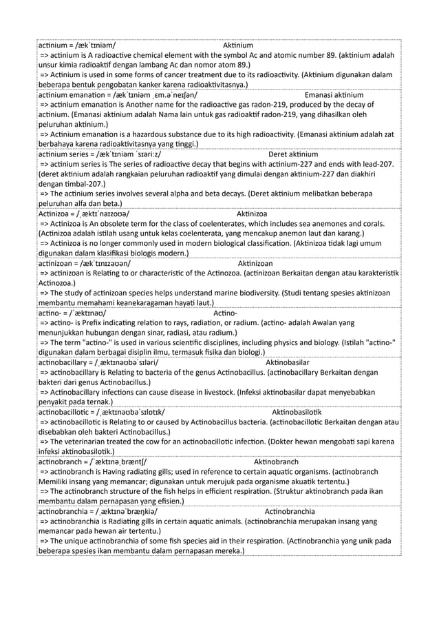actinium = /ækˈtɪniəm/ Aktinium
=> actinium is A radioactive chemical element with the symbol Ac and atomic number 89. (aktinium adalah
unsur kimia radioaktif dengan lambang Ac dan nomor atom 89.)
=> Actinium is used in some forms of cancer treatment due to its radioactivity. (Aktinium digunakan dalam
beberapa bentuk pengobatan kanker karena radioaktivitasnya.)
actinium emanation = /ækˈtɪniəm ˌɛm.əˈneɪʃən/ Emanasi aktinium
=> actinium emanation is Another name for the radioactive gas radon-219, produced by the decay of
actinium. (Emanasi aktinium adalah Nama lain untuk gas radioaktif radon-219, yang dihasilkan oleh
peluruhan aktinium.)
=> Actinium emanation is a hazardous substance due to its high radioactivity. (Emanasi aktinium adalah zat
berbahaya karena radioaktivitasnya yang tinggi.)
actinium series = /ækˈtɪniəm ˈsɪəriːz/ Deret aktinium
=> actinium series is The series of radioactive decay that begins with actinium-227 and ends with lead-207.
(deret aktinium adalah rangkaian peluruhan radioaktif yang dimulai dengan aktinium-227 dan diakhiri
dengan timbal-207.)
=> The actinium series involves several alpha and beta decays. (Deret aktinium melibatkan beberapa
peluruhan alfa dan beta.)
Actinizoa = /ˌæktɪˈnaɪzoʊə/ Aktinizoa
=> Actinizoa is An obsolete term for the class of coelenterates, which includes sea anemones and corals.
(Actinizoa adalah istilah usang untuk kelas coelenterata, yang mencakup anemon laut dan karang.)
=> Actinizoa is no longer commonly used in modern biological classification. (Aktinizoa tidak lagi umum
digunakan dalam klasifikasi biologis modern.)
actinizoan = /ækˈtɪnɪzəʊən/ Aktinizoan
=> actinizoan is Relating to or characteristic of the Actinozoa. (actinizoan Berkaitan dengan atau karakteristik
Actinozoa.)
=> The study of actinizoan species helps understand marine biodiversity. (Studi tentang spesies aktinizoan
membantu memahami keanekaragaman hayati laut.)
actino- = /ˈæktɪnəʊ/ Actino-
=> actino- is Prefix indicating relation to rays, radiation, or radium. (actino- adalah Awalan yang
menunjukkan hubungan dengan sinar, radiasi, atau radium.)
=> The term "actino-" is used in various scientific disciplines, including physics and biology. (Istilah "actino-"
digunakan dalam berbagai disiplin ilmu, termasuk fisika dan biologi.)
actinobacillary = /ˌæktɪnəʊbəˈsɪləri/ Aktinobasilar
=> actinobacillary is Relating to bacteria of the genus Actinobacillus. (actinobacillary Berkaitan dengan
bakteri dari genus Actinobacillus.)
=> Actinobacillary infections can cause disease in livestock. (Infeksi aktinobasilar dapat menyebabkan
penyakit pada ternak.)
actinobacillotic = /ˌæktɪnəʊbəˈsɪlɒtɪk/ Aktinobasilotik
=> actinobacillotic is Relating to or caused by Actinobacillus bacteria. (actinobacillotic Berkaitan dengan atau
disebabkan oleh bakteri Actinobacillus.)
=> The veterinarian treated the cow for an actinobacillotic infection. (Dokter hewan mengobati sapi karena
infeksi aktinobasilotik.)
actinobranch = /ˈæktɪnəˌbræntʃ/ Aktinobranch
=> actinobranch is Having radiating gills; used in reference to certain aquatic organisms. (actinobranch
Memiliki insang yang memancar; digunakan untuk merujuk pada organisme akuatik tertentu.)
=> The actinobranch structure of the fish helps in efficient respiration. (Struktur aktinobranch pada ikan
membantu dalam pernapasan yang efisien.)
actinobranchia = /ˌæktɪnəˈbræŋkiə/ Actinobranchia
=> actinobranchia is Radiating gills in certain aquatic animals. (actinobranchia merupakan insang yang
memancar pada hewan air tertentu.)
=> The unique actinobranchia of some fish species aid in their respiration. (Actinobranchia yang unik pada
beberapa spesies ikan membantu dalam pernapasan mereka.)
 