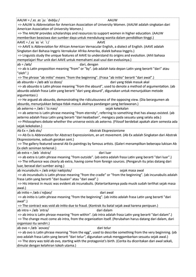 AAUW = /ˌeɪ ˌeɪ ˈjuː ˈdʌbljuː/ AAUW
=> AAUW is Abbreviation for American Association of University Women. (AAUW adalah singkatan dari
American Association of University Women.)
=> The AAUW provides scholarships and resources to support women in higher education. (AAUW
memberikan beasiswa dan sumber daya untuk mendukung wanita dalam pendidikan tinggi.)
AAVE = /ˌeɪ ˈeɪ ˈviː ˈiː/ AAVE
=> AAVE is Abbreviation for African American Vernacular English, a dialect of English. (AAVE adalah
Singkatan dari Bahasa Inggris Vernakular Afrika Amerika, dialek bahasa Inggris.)
=> Linguists study the unique features of AAVE to understand its origins and evolution. (Ahli bahasa
mempelajari fitur unik dari AAVE untuk memahami asal-usul dan evolusinya.)
ab = /æb/ dari, dengan
=> ab is Latin preposition meaning "from" or "by". (ab adalah kata depan Latin yang berarti "dari" atau
"oleh".)
=> The phrase "ab initio" means "from the beginning". (Frasa "ab initio" berarti "dari awal".)
ab absurdo = /æb æbˈsɜːdɪoʊ/ dari yang tidak masuk akal
=> ab absurdo is Latin phrase meaning "from the absurd", used to denote a method of argumentation. (ab
absurdo adalah frasa Latin yang berarti "dari yang absurd", digunakan untuk menunjukkan metode
argumentasi.)
=> He argued ab absurdo, demonstrating the ridiculousness of the opposing view. (Dia berargumen ab
absurdo, menunjukkan betapa tidak masuk akalnya pandangan yang berlawanan.)
ab aeterno = /æb iːˈtɜːnəʊ/ sejak kekekalan
=> ab aeterno is Latin phrase meaning "from eternity", referring to something that has always existed. (ab
aeterno adalah frasa Latin yang berarti "dari keabadian", mengacu pada sesuatu yang selalu ada.)
=> Philosophers debate whether the universe exists ab aeterno. (Filosof berdebat apakah alam semesta ada
sejak kekekalan.)
Ab Ex = /æb ɛks/ Abstrak Ekspresionisme
=> Ab Ex is Abbreviation for Abstract Expressionism, an art movement. (Ab Ex adalah Singkatan dari Abstrak
Ekspresionisme, sebuah gerakan seni.)
=> The gallery featured several Ab Ex paintings by famous artists. (Galeri menampilkan beberapa lukisan Ab
Ex oleh seniman terkenal.)
ab extra = /æb ˈɛkstrə/ dari luar
=> ab extra is Latin phrase meaning "from outside". (ab extra adalah frasa Latin yang berarti "dari luar".)
=> The influence was clearly ab extra, having come from foreign sources. (Pengaruh itu jelas datang dari
luar, berasal dari sumber asing.)
ab incunabulis = /æb ɪnkjʊˈnæbjʊlɪs/ sejak masa awal
=> ab incunabulis is Latin phrase meaning "from the cradle" or "from the beginning". (ab incunabulis adalah
frasa Latin yang berarti "dari buaian" atau "dari awal".)
=> His interest in music was evident ab incunabulis. (Ketertarikannya pada musik sudah terlihat sejak masa
awal.)
ab initio = /æb ɪˈnɪʃɪəʊ/ dari awal
=> ab initio is Latin phrase meaning "from the beginning". (ab initio adalah frasa Latin yang berarti "dari
awal".)
=> The contract was void ab initio due to fraud. (Kontrak itu batal sejak awal karena penipuan.)
ab intra = /æb ˈɪntrə/ dari dalam
=> ab intra is Latin phrase meaning "from within". (ab intra adalah frasa Latin yang berarti "dari dalam".)
=> The change must come ab intra, from the organization itself. (Perubahan harus datang dari dalam, dari
organisasi itu sendiri.)
ab ovo = /æb ˈəʊvəʊ/ dari telur
=> ab ovo is Latin phrase meaning "from the egg", used to describe something from the very beginning. (ab
ovo adalah frasa Latin yang berarti “dari telur”, digunakan untuk menggambarkan sesuatu sejak awal.)
=> The story was told ab ovo, starting with the protagonist's birth. (Cerita itu diceritakan dari awal sekali,
dimulai dengan kelahiran tokoh utama.)
 