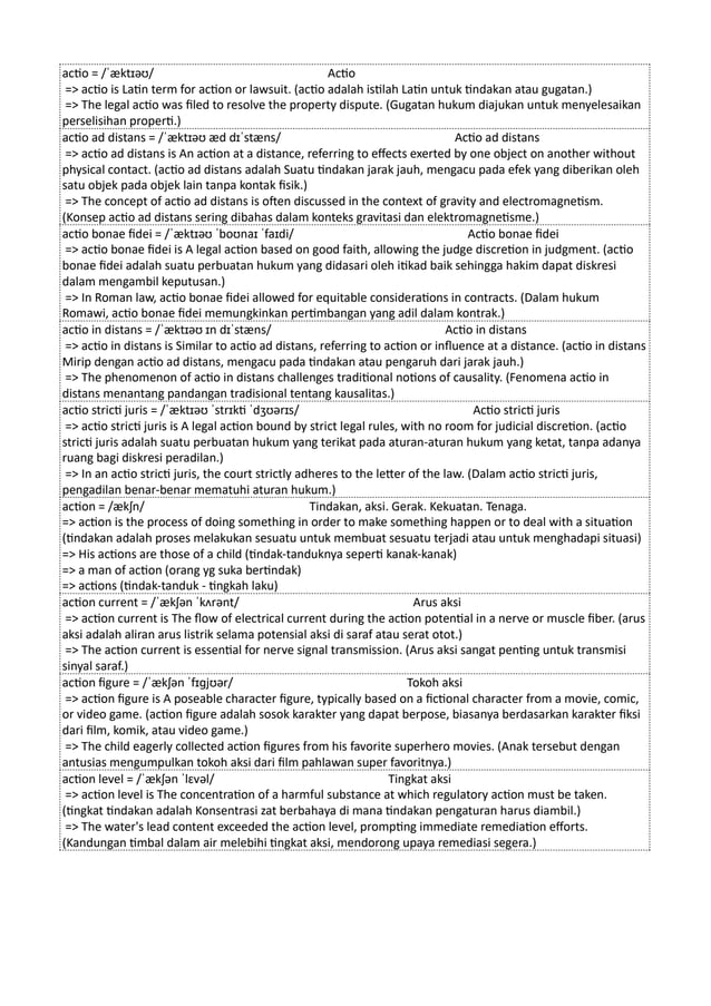 actio = /ˈæktɪəʊ/ Actio
=> actio is Latin term for action or lawsuit. (actio adalah istilah Latin untuk tindakan atau gugatan.)
=> The legal actio was filed to resolve the property dispute. (Gugatan hukum diajukan untuk menyelesaikan
perselisihan properti.)
actio ad distans = /ˈæktɪəʊ æd dɪˈstæns/ Actio ad distans
=> actio ad distans is An action at a distance, referring to effects exerted by one object on another without
physical contact. (actio ad distans adalah Suatu tindakan jarak jauh, mengacu pada efek yang diberikan oleh
satu objek pada objek lain tanpa kontak fisik.)
=> The concept of actio ad distans is often discussed in the context of gravity and electromagnetism.
(Konsep actio ad distans sering dibahas dalam konteks gravitasi dan elektromagnetisme.)
actio bonae fidei = /ˈæktɪəʊ ˈboʊnaɪ ˈfaɪdi/ Actio bonae fidei
=> actio bonae fidei is A legal action based on good faith, allowing the judge discretion in judgment. (actio
bonae fidei adalah suatu perbuatan hukum yang didasari oleh itikad baik sehingga hakim dapat diskresi
dalam mengambil keputusan.)
=> In Roman law, actio bonae fidei allowed for equitable considerations in contracts. (Dalam hukum
Romawi, actio bonae fidei memungkinkan pertimbangan yang adil dalam kontrak.)
actio in distans = /ˈæktɪəʊ ɪn dɪˈstæns/ Actio in distans
=> actio in distans is Similar to actio ad distans, referring to action or influence at a distance. (actio in distans
Mirip dengan actio ad distans, mengacu pada tindakan atau pengaruh dari jarak jauh.)
=> The phenomenon of actio in distans challenges traditional notions of causality. (Fenomena actio in
distans menantang pandangan tradisional tentang kausalitas.)
actio stricti juris = /ˈæktɪəʊ ˈstrɪkti ˈdʒʊərɪs/ Actio stricti juris
=> actio stricti juris is A legal action bound by strict legal rules, with no room for judicial discretion. (actio
stricti juris adalah suatu perbuatan hukum yang terikat pada aturan-aturan hukum yang ketat, tanpa adanya
ruang bagi diskresi peradilan.)
=> In an actio stricti juris, the court strictly adheres to the letter of the law. (Dalam actio stricti juris,
pengadilan benar-benar mematuhi aturan hukum.)
action = /ækʃn/ Tindakan, aksi. Gerak. Kekuatan. Tenaga.
=> action is the process of doing something in order to make something happen or to deal with a situation
(tindakan adalah proses melakukan sesuatu untuk membuat sesuatu terjadi atau untuk menghadapi situasi)
=> His actions are those of a child (tindak-tanduknya seperti kanak-kanak)
=> a man of action (orang yg suka bertindak)
=> actions (tindak-tanduk - tingkah laku)
action current = /ˈækʃən ˈkʌrənt/ Arus aksi
=> action current is The flow of electrical current during the action potential in a nerve or muscle fiber. (arus
aksi adalah aliran arus listrik selama potensial aksi di saraf atau serat otot.)
=> The action current is essential for nerve signal transmission. (Arus aksi sangat penting untuk transmisi
sinyal saraf.)
action figure = /ˈækʃən ˈfɪɡjʊər/ Tokoh aksi
=> action figure is A poseable character figure, typically based on a fictional character from a movie, comic,
or video game. (action figure adalah sosok karakter yang dapat berpose, biasanya berdasarkan karakter fiksi
dari film, komik, atau video game.)
=> The child eagerly collected action figures from his favorite superhero movies. (Anak tersebut dengan
antusias mengumpulkan tokoh aksi dari film pahlawan super favoritnya.)
action level = /ˈækʃən ˈlɛvəl/ Tingkat aksi
=> action level is The concentration of a harmful substance at which regulatory action must be taken.
(tingkat tindakan adalah Konsentrasi zat berbahaya di mana tindakan pengaturan harus diambil.)
=> The water's lead content exceeded the action level, prompting immediate remediation efforts.
(Kandungan timbal dalam air melebihi tingkat aksi, mendorong upaya remediasi segera.)
 