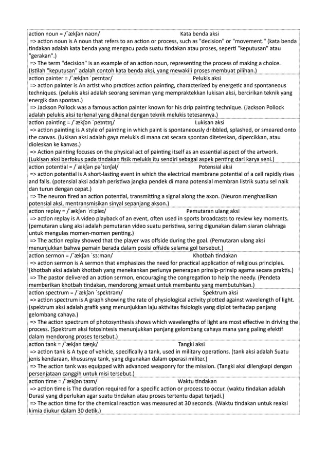 action noun = /ˈækʃən naʊn/ Kata benda aksi
=> action noun is A noun that refers to an action or process, such as "decision" or "movement." (kata benda
tindakan adalah kata benda yang mengacu pada suatu tindakan atau proses, seperti "keputusan" atau
"gerakan".)
=> The term "decision" is an example of an action noun, representing the process of making a choice.
(Istilah "keputusan" adalah contoh kata benda aksi, yang mewakili proses membuat pilihan.)
action painter = /ˈækʃən ˈpeɪntər/ Pelukis aksi
=> action painter is An artist who practices action painting, characterized by energetic and spontaneous
techniques. (pelukis aksi adalah seorang seniman yang mempraktekkan lukisan aksi, bercirikan teknik yang
energik dan spontan.)
=> Jackson Pollock was a famous action painter known for his drip painting technique. (Jackson Pollock
adalah pelukis aksi terkenal yang dikenal dengan teknik melukis tetesannya.)
action painting = /ˈækʃən ˈpeɪntɪŋ/ Lukisan aksi
=> action painting is A style of painting in which paint is spontaneously dribbled, splashed, or smeared onto
the canvas. (lukisan aksi adalah gaya melukis di mana cat secara spontan diteteskan, dipercikkan, atau
dioleskan ke kanvas.)
=> Action painting focuses on the physical act of painting itself as an essential aspect of the artwork.
(Lukisan aksi berfokus pada tindakan fisik melukis itu sendiri sebagai aspek penting dari karya seni.)
action potential = /ˈækʃən pəˈtɛnʃəl/ Potensial aksi
=> action potential is A short-lasting event in which the electrical membrane potential of a cell rapidly rises
and falls. (potensial aksi adalah peristiwa jangka pendek di mana potensial membran listrik suatu sel naik
dan turun dengan cepat.)
=> The neuron fired an action potential, transmitting a signal along the axon. (Neuron menghasilkan
potensial aksi, mentransmisikan sinyal sepanjang akson.)
action replay = /ˈækʃən ˈriːpleɪ/ Pemutaran ulang aksi
=> action replay is A video playback of an event, often used in sports broadcasts to review key moments.
(pemutaran ulang aksi adalah pemutaran video suatu peristiwa, sering digunakan dalam siaran olahraga
untuk mengulas momen-momen penting.)
=> The action replay showed that the player was offside during the goal. (Pemutaran ulang aksi
menunjukkan bahwa pemain berada dalam posisi offside selama gol tersebut.)
action sermon = /ˈækʃən ˈsɜːmən/ Khotbah tindakan
=> action sermon is A sermon that emphasizes the need for practical application of religious principles.
(khotbah aksi adalah khotbah yang menekankan perlunya penerapan prinsip-prinsip agama secara praktis.)
=> The pastor delivered an action sermon, encouraging the congregation to help the needy. (Pendeta
memberikan khotbah tindakan, mendorong jemaat untuk membantu yang membutuhkan.)
action spectrum = /ˈækʃən ˈspɛktrəm/ Spektrum aksi
=> action spectrum is A graph showing the rate of physiological activity plotted against wavelength of light.
(spektrum aksi adalah grafik yang menunjukkan laju aktivitas fisiologis yang diplot terhadap panjang
gelombang cahaya.)
=> The action spectrum of photosynthesis shows which wavelengths of light are most effective in driving the
process. (Spektrum aksi fotosintesis menunjukkan panjang gelombang cahaya mana yang paling efektif
dalam mendorong proses tersebut.)
action tank = /ˈækʃən tæŋk/ Tangki aksi
=> action tank is A type of vehicle, specifically a tank, used in military operations. (tank aksi adalah Suatu
jenis kendaraan, khususnya tank, yang digunakan dalam operasi militer.)
=> The action tank was equipped with advanced weaponry for the mission. (Tangki aksi dilengkapi dengan
persenjataan canggih untuk misi tersebut.)
action time = /ˈækʃən taɪm/ Waktu tindakan
=> action time is The duration required for a specific action or process to occur. (waktu tindakan adalah
Durasi yang diperlukan agar suatu tindakan atau proses tertentu dapat terjadi.)
=> The action time for the chemical reaction was measured at 30 seconds. (Waktu tindakan untuk reaksi
kimia diukur dalam 30 detik.)
 