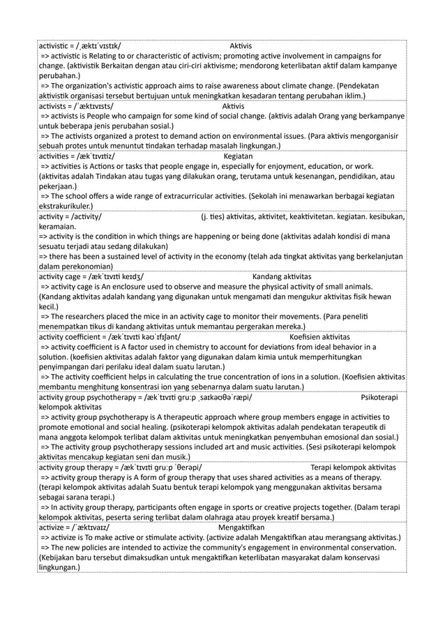 activistic = /ˌæktɪˈvɪstɪk/ Aktivis
=> activistic is Relating to or characteristic of activism; promoting active involvement in campaigns for
change. (aktivistik Berkaitan dengan atau ciri-ciri aktivisme; mendorong keterlibatan aktif dalam kampanye
perubahan.)
=> The organization's activistic approach aims to raise awareness about climate change. (Pendekatan
aktivistik organisasi tersebut bertujuan untuk meningkatkan kesadaran tentang perubahan iklim.)
activists = /ˈæktɪvɪsts/ Aktivis
=> activists is People who campaign for some kind of social change. (aktivis adalah Orang yang berkampanye
untuk beberapa jenis perubahan sosial.)
=> The activists organized a protest to demand action on environmental issues. (Para aktivis mengorganisir
sebuah protes untuk menuntut tindakan terhadap masalah lingkungan.)
activities = /ækˈtɪvɪtiz/ Kegiatan
=> activities is Actions or tasks that people engage in, especially for enjoyment, education, or work.
(aktivitas adalah Tindakan atau tugas yang dilakukan orang, terutama untuk kesenangan, pendidikan, atau
pekerjaan.)
=> The school offers a wide range of extracurricular activities. (Sekolah ini menawarkan berbagai kegiatan
ekstrakurikuler.)
activity = /activity/ (j. ties) aktivitas, aktivitet, keaktivitetan. kegiatan. kesibukan,
keramaian.
=> activity is the condition in which things are happening or being done (aktivitas adalah kondisi di mana
sesuatu terjadi atau sedang dilakukan)
=> there has been a sustained level of activity in the economy (telah ada tingkat aktivitas yang berkelanjutan
dalam perekonomian)
activity cage = /ækˈtɪvɪti keɪdʒ/ Kandang aktivitas
=> activity cage is An enclosure used to observe and measure the physical activity of small animals.
(Kandang aktivitas adalah kandang yang digunakan untuk mengamati dan mengukur aktivitas fisik hewan
kecil.)
=> The researchers placed the mice in an activity cage to monitor their movements. (Para peneliti
menempatkan tikus di kandang aktivitas untuk memantau pergerakan mereka.)
activity coefficient = /ækˈtɪvɪti kəʊˈɪfɪʃənt/ Koefisien aktivitas
=> activity coefficient is A factor used in chemistry to account for deviations from ideal behavior in a
solution. (koefisien aktivitas adalah faktor yang digunakan dalam kimia untuk memperhitungkan
penyimpangan dari perilaku ideal dalam suatu larutan.)
=> The activity coefficient helps in calculating the true concentration of ions in a solution. (Koefisien aktivitas
membantu menghitung konsentrasi ion yang sebenarnya dalam suatu larutan.)
activity group psychotherapy = /ækˈtɪvɪti ɡruːp ˌsaɪkəʊθəˈræpi/ Psikoterapi
kelompok aktivitas
=> activity group psychotherapy is A therapeutic approach where group members engage in activities to
promote emotional and social healing. (psikoterapi kelompok aktivitas adalah pendekatan terapeutik di
mana anggota kelompok terlibat dalam aktivitas untuk meningkatkan penyembuhan emosional dan sosial.)
=> The activity group psychotherapy sessions included art and music activities. (Sesi psikoterapi kelompok
aktivitas mencakup kegiatan seni dan musik.)
activity group therapy = /ækˈtɪvɪti ɡruːp ˈθerəpi/ Terapi kelompok aktivitas
=> activity group therapy is A form of group therapy that uses shared activities as a means of therapy.
(terapi kelompok aktivitas adalah Suatu bentuk terapi kelompok yang menggunakan aktivitas bersama
sebagai sarana terapi.)
=> In activity group therapy, participants often engage in sports or creative projects together. (Dalam terapi
kelompok aktivitas, peserta sering terlibat dalam olahraga atau proyek kreatif bersama.)
activize = /ˈæktɪvaɪz/ Mengaktifkan
=> activize is To make active or stimulate activity. (activize adalah Mengaktifkan atau merangsang aktivitas.)
=> The new policies are intended to activize the community's engagement in environmental conservation.
(Kebijakan baru tersebut dimaksudkan untuk mengaktifkan keterlibatan masyarakat dalam konservasi
lingkungan.)
 