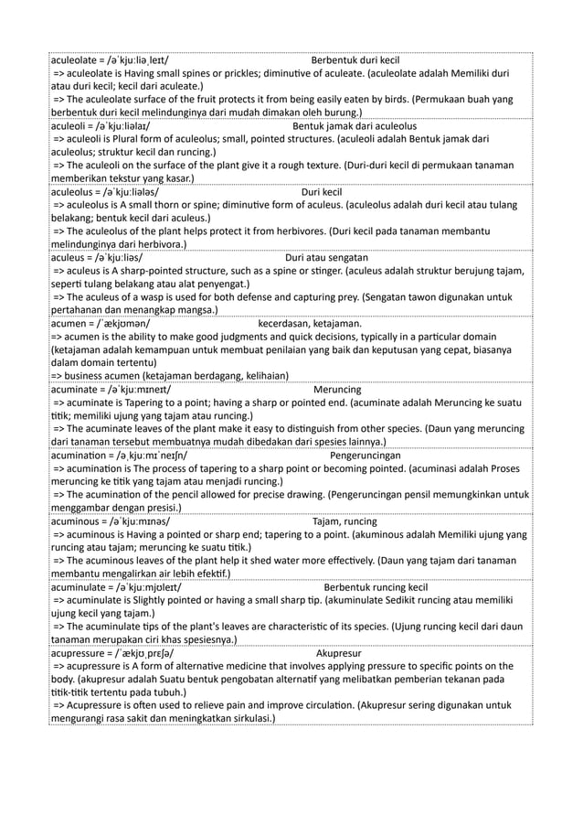 aculeolate = /əˈkjuːliəˌleɪt/ Berbentuk duri kecil
=> aculeolate is Having small spines or prickles; diminutive of aculeate. (aculeolate adalah Memiliki duri
atau duri kecil; kecil dari aculeate.)
=> The aculeolate surface of the fruit protects it from being easily eaten by birds. (Permukaan buah yang
berbentuk duri kecil melindunginya dari mudah dimakan oleh burung.)
aculeoli = /əˈkjuːliəlaɪ/ Bentuk jamak dari aculeolus
=> aculeoli is Plural form of aculeolus; small, pointed structures. (aculeoli adalah Bentuk jamak dari
aculeolus; struktur kecil dan runcing.)
=> The aculeoli on the surface of the plant give it a rough texture. (Duri-duri kecil di permukaan tanaman
memberikan tekstur yang kasar.)
aculeolus = /əˈkjuːliələs/ Duri kecil
=> aculeolus is A small thorn or spine; diminutive form of aculeus. (aculeolus adalah duri kecil atau tulang
belakang; bentuk kecil dari aculeus.)
=> The aculeolus of the plant helps protect it from herbivores. (Duri kecil pada tanaman membantu
melindunginya dari herbivora.)
aculeus = /əˈkjuːliəs/ Duri atau sengatan
=> aculeus is A sharp-pointed structure, such as a spine or stinger. (aculeus adalah struktur berujung tajam,
seperti tulang belakang atau alat penyengat.)
=> The aculeus of a wasp is used for both defense and capturing prey. (Sengatan tawon digunakan untuk
pertahanan dan menangkap mangsa.)
acumen = /ˈækjʊmən/ kecerdasan, ketajaman.
=> acumen is the ability to make good judgments and quick decisions, typically in a particular domain
(ketajaman adalah kemampuan untuk membuat penilaian yang baik dan keputusan yang cepat, biasanya
dalam domain tertentu)
=> business acumen (ketajaman berdagang, kelihaian)
acuminate = /əˈkjuːmɪneɪt/ Meruncing
=> acuminate is Tapering to a point; having a sharp or pointed end. (acuminate adalah Meruncing ke suatu
titik; memiliki ujung yang tajam atau runcing.)
=> The acuminate leaves of the plant make it easy to distinguish from other species. (Daun yang meruncing
dari tanaman tersebut membuatnya mudah dibedakan dari spesies lainnya.)
acumination = /əˌkjuːmɪˈneɪʃn/ Pengeruncingan
=> acumination is The process of tapering to a sharp point or becoming pointed. (acuminasi adalah Proses
meruncing ke titik yang tajam atau menjadi runcing.)
=> The acumination of the pencil allowed for precise drawing. (Pengeruncingan pensil memungkinkan untuk
menggambar dengan presisi.)
acuminous = /əˈkjuːmɪnəs/ Tajam, runcing
=> acuminous is Having a pointed or sharp end; tapering to a point. (akuminous adalah Memiliki ujung yang
runcing atau tajam; meruncing ke suatu titik.)
=> The acuminous leaves of the plant help it shed water more effectively. (Daun yang tajam dari tanaman
membantu mengalirkan air lebih efektif.)
acuminulate = /əˈkjuːmjʊleɪt/ Berbentuk runcing kecil
=> acuminulate is Slightly pointed or having a small sharp tip. (akuminulate Sedikit runcing atau memiliki
ujung kecil yang tajam.)
=> The acuminulate tips of the plant's leaves are characteristic of its species. (Ujung runcing kecil dari daun
tanaman merupakan ciri khas spesiesnya.)
acupressure = /ˈækjʊˌprɛʃə/ Akupresur
=> acupressure is A form of alternative medicine that involves applying pressure to specific points on the
body. (akupresur adalah Suatu bentuk pengobatan alternatif yang melibatkan pemberian tekanan pada
titik-titik tertentu pada tubuh.)
=> Acupressure is often used to relieve pain and improve circulation. (Akupresur sering digunakan untuk
mengurangi rasa sakit dan meningkatkan sirkulasi.)
 