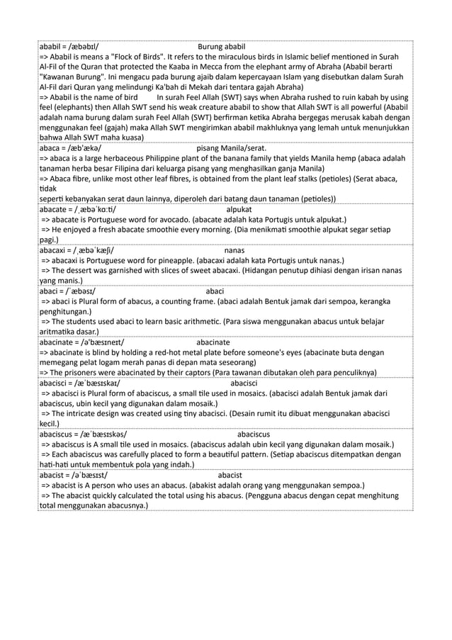 ababil = /æbəbɪl/ Burung ababil
=> Ababil is means a "Flock of Birds". It refers to the miraculous birds in Islamic belief mentioned in Surah
Al-Fil of the Quran that protected the Kaaba in Mecca from the elephant army of Abraha (Ababil berarti
"Kawanan Burung". Ini mengacu pada burung ajaib dalam kepercayaan Islam yang disebutkan dalam Surah
Al-Fil dari Quran yang melindungi Ka'bah di Mekah dari tentara gajah Abraha)
=> Ababil is the name of bird In surah Feel Allah (SWT) says when Abraha rushed to ruin kabah by using
feel (elephants) then Allah SWT send his weak creature ababil to show that Allah SWT is all powerful (Ababil
adalah nama burung dalam surah Feel Allah (SWT) berfirman ketika Abraha bergegas merusak kabah dengan
menggunakan feel (gajah) maka Allah SWT mengirimkan ababil makhluknya yang lemah untuk menunjukkan
bahwa Allah SWT maha kuasa)
abaca = /æb'ækə/ pisang Manila/serat.
=> abaca is a large herbaceous Philippine plant of the banana family that yields Manila hemp (abaca adalah
tanaman herba besar Filipina dari keluarga pisang yang menghasilkan ganja Manila)
=> Abaca fibre, unlike most other leaf fibres, is obtained from the plant leaf stalks (petioles) (Serat abaca,
tidak
seperti kebanyakan serat daun lainnya, diperoleh dari batang daun tanaman (petioles))
abacate = /ˌæbəˈkɑːti/ alpukat
=> abacate is Portuguese word for avocado. (abacate adalah kata Portugis untuk alpukat.)
=> He enjoyed a fresh abacate smoothie every morning. (Dia menikmati smoothie alpukat segar setiap
pagi.)
abacaxi = /ˌæbəˈkæʃi/ nanas
=> abacaxi is Portuguese word for pineapple. (abacaxi adalah kata Portugis untuk nanas.)
=> The dessert was garnished with slices of sweet abacaxi. (Hidangan penutup dihiasi dengan irisan nanas
yang manis.)
abaci = /ˈæbəsɪ/ abaci
=> abaci is Plural form of abacus, a counting frame. (abaci adalah Bentuk jamak dari sempoa, kerangka
penghitungan.)
=> The students used abaci to learn basic arithmetic. (Para siswa menggunakan abacus untuk belajar
aritmatika dasar.)
abacinate = /ə'bæsɪneɪt/ abacinate
=> abacinate is blind by holding a red-hot metal plate before someone's eyes (abacinate buta dengan
memegang pelat logam merah panas di depan mata seseorang)
=> The prisoners were abacinated by their captors (Para tawanan dibutakan oleh para penculiknya)
abacisci = /æˈbæsɪskaɪ/ abacisci
=> abacisci is Plural form of abaciscus, a small tile used in mosaics. (abacisci adalah Bentuk jamak dari
abaciscus, ubin kecil yang digunakan dalam mosaik.)
=> The intricate design was created using tiny abacisci. (Desain rumit itu dibuat menggunakan abacisci
kecil.)
abaciscus = /æˈbæsɪskəs/ abaciscus
=> abaciscus is A small tile used in mosaics. (abaciscus adalah ubin kecil yang digunakan dalam mosaik.)
=> Each abaciscus was carefully placed to form a beautiful pattern. (Setiap abaciscus ditempatkan dengan
hati-hati untuk membentuk pola yang indah.)
abacist = /əˈbæsɪst/ abacist
=> abacist is A person who uses an abacus. (abakist adalah orang yang menggunakan sempoa.)
=> The abacist quickly calculated the total using his abacus. (Pengguna abacus dengan cepat menghitung
total menggunakan abacusnya.)
 