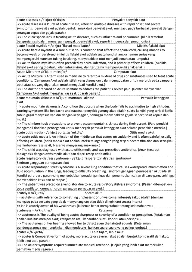 acute diseases = /əˈkjuːt dɪˈziːzɪz/ Penyakit-penyakit akut
=> acute diseases is Plural of acute disease; refers to multiple diseases with rapid onset and severe
symptoms. (penyakit akut adalah bentuk jamak dari penyakit akut; mengacu pada berbagai penyakit dengan
serangan cepat dan gejala parah.)
=> The clinic specializes in treating acute diseases, such as influenza and pneumonia. (Klinik tersebut
berspesialisasi dalam menangani penyakit-penyakit akut, seperti influenza dan pneumonia.)
acute flaccid myelitis = /əˈkjuːt ˈflæsɪd maɪəˈlaɪtɪs/ Mielitis flaksid akut
=> acute flaccid myelitis is A rare but serious condition that affects the spinal cord, causing muscles to
become weak or paralyzed. (mielitis flaksid akut adalah suatu kondisi langka namun serius yang
mempengaruhi sumsum tulang belakang, menyebabkan otot menjadi lemah atau lumpuh.)
=> Acute flaccid myelitis is often preceded by a viral infection, and it primarily affects children. (Mielitis
flaksid akut sering didahului oleh infeksi virus, dan terutama mempengaruhi anak-anak.)
Acute Mixture = /əˈkjuːt ˈmɪkstʃər/ Campuran akut
=> Acute Mixture is A term used in medicine to refer to a mixture of drugs or substances used to treat acute
conditions. (Campuran Akut adalah istilah yang digunakan dalam pengobatan untuk merujuk pada campuran
obat atau zat yang digunakan untuk mengobati kondisi akut.)
=> The doctor prepared an Acute Mixture to address the patient's severe pain. (Dokter menyiapkan
Campuran Akut untuk mengatasi rasa sakit parah pasien.)
acute mountain sickness = /əˈkjuːt ˈmaʊntən ˈsɪknəs/ Penyakit ketinggian
akut
=> acute mountain sickness is A condition that occurs when the body fails to acclimatize to high altitudes,
causing symptoms like headache and nausea. (penyakit gunung akut adalah suatu kondisi yang terjadi ketika
tubuh gagal menyesuaikan diri dengan ketinggian, sehingga menyebabkan gejala seperti sakit kepala dan
mual.)
=> The climbers took precautions to prevent acute mountain sickness during their ascent. (Para pendaki
mengambil tindakan pencegahan untuk mencegah penyakit ketinggian akut selama pendakian mereka.)
acute otitis media = /əˈkjuːt əʊˈtaɪtɪs ˈmiːdiə/ Otitis media akut
=> acute otitis media is An infection of the middle ear that comes on suddenly and is often painful, usually
affecting children. (otitis media akut adalah Infeksi telinga tengah yang terjadi secara tiba-tiba dan seringkali
menimbulkan rasa sakit, biasanya menyerang anak-anak.)
=> The child was diagnosed with acute otitis media and was prescribed antibiotics. (Anak tersebut
didiagnosis dengan otitis media akut dan diberi resep antibiotik.)
acute respiratory distress syndrome = /əˈkjuːt ˈrɛspərəˌtɔːri dɪˈstrɛs ˈsɪndrəʊm/
Sindrom gangguan pernapasan akut
=> acute respiratory distress syndrome is A severe lung condition that causes widespread inflammation and
fluid accumulation in the lungs, leading to difficulty breathing. (sindrom gangguan pernapasan akut adalah
kondisi paru-paru parah yang menyebabkan peradangan luas dan penumpukan cairan di paru-paru, sehingga
menyebabkan kesulitan bernapas.)
=> The patient was placed on a ventilator due to acute respiratory distress syndrome. (Pasien ditempatkan
pada ventilator karena sindrom gangguan pernapasan akut.)
acutely = /əˈkjuːtli/ Secara akut.
=> acutely is (with reference to something unpleasant or unwelcome) intensely (akut adalah (dengan
mengacu pada sesuatu yang tidak menyenangkan atau tidak diinginkan) secara intens)
=> He is acutely aware of his weaknesses (Ia benar-benar mengetahui tentang kelemahannya)
acuteness = /əˈkjuːtnəs/ Ketajaman
=> acuteness is The quality of being acute; sharpness or severity of a condition or perception. (ketajaman
adalah kualitas menjadi akut; ketajaman atau keparahan suatu kondisi atau persepsi.)
=> The acuteness of her hearing allowed her to detect even the faintest sounds. (Ketajaman
pendengarannya memungkinkan dia mendeteksi bahkan suara-suara yang paling lembut.)
acuter = /əˈkjuːtə/ Lebih tajam, lebih akut
=> acuter is Comparative form of acute; more acute or severe. (akut adalah bentuk komparatif dari akut;
lebih akut atau parah.)
=> The acuter symptoms required immediate medical attention. (Gejala yang lebih akut memerlukan
perhatian medis segera.)
 