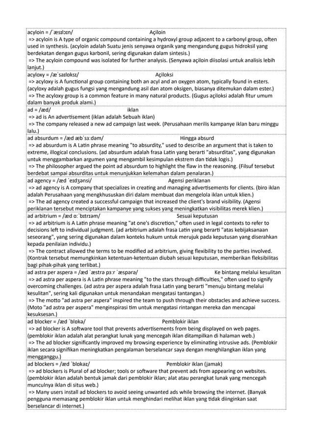 acyloin = /ˈæsɪlɔɪn/ Açiloin
=> acyloin is A type of organic compound containing a hydroxyl group adjacent to a carbonyl group, often
used in synthesis. (acyloin adalah Suatu jenis senyawa organik yang mengandung gugus hidroksil yang
berdekatan dengan gugus karbonil, sering digunakan dalam sintesis.)
=> The acyloin compound was isolated for further analysis. (Senyawa açiloin diisolasi untuk analisis lebih
lanjut.)
acyloxy = /æˈsaɪlɒksɪ/ Açiloksi
=> acyloxy is A functional group containing both an acyl and an oxygen atom, typically found in esters.
(acyloxy adalah gugus fungsi yang mengandung asil dan atom oksigen, biasanya ditemukan dalam ester.)
=> The acyloxy group is a common feature in many natural products. (Gugus açiloksi adalah fitur umum
dalam banyak produk alami.)
ad = /æd/ iklan
=> ad is An advertisement (iklan adalah Sebuah iklan)
=> The company released a new ad campaign last week. (Perusahaan merilis kampanye iklan baru minggu
lalu.)
ad absurdum = /æd æbˈsɜːdəm/ Hingga absurd
=> ad absurdum is A Latin phrase meaning "to absurdity," used to describe an argument that is taken to
extreme, illogical conclusions. (ad absurdum adalah frasa Latin yang berarti "absurditas", yang digunakan
untuk menggambarkan argumen yang mengambil kesimpulan ekstrem dan tidak logis.)
=> The philosopher argued the point ad absurdum to highlight the flaw in the reasoning. (Filsuf tersebut
berdebat sampai absurditas untuk menunjukkan kelemahan dalam penalaran.)
ad agency = /æd ˈeɪdʒənsi/ Agensi periklanan
=> ad agency is A company that specializes in creating and managing advertisements for clients. (biro iklan
adalah Perusahaan yang mengkhususkan diri dalam membuat dan mengelola iklan untuk klien.)
=> The ad agency created a successful campaign that increased the client's brand visibility. (Agensi
periklanan tersebut menciptakan kampanye yang sukses yang meningkatkan visibilitas merek klien.)
ad arbitrium = /æd ɑːˈbɪtrɪəm/ Sesuai keputusan
=> ad arbitrium is A Latin phrase meaning "at one's discretion," often used in legal contexts to refer to
decisions left to individual judgment. (ad arbitrium adalah frasa Latin yang berarti "atas kebijaksanaan
seseorang", yang sering digunakan dalam konteks hukum untuk merujuk pada keputusan yang diserahkan
kepada penilaian individu.)
=> The contract allowed the terms to be modified ad arbitrium, giving flexibility to the parties involved.
(Kontrak tersebut memungkinkan ketentuan-ketentuan diubah sesuai keputusan, memberikan fleksibilitas
bagi pihak-pihak yang terlibat.)
ad astra per aspera = /æd ˈæstrə pɜːr ˈæspərə/ Ke bintang melalui kesulitan
=> ad astra per aspera is A Latin phrase meaning "to the stars through difficulties," often used to signify
overcoming challenges. (ad astra per aspera adalah frasa Latin yang berarti "menuju bintang melalui
kesulitan", sering kali digunakan untuk menandakan mengatasi tantangan.)
=> The motto "ad astra per aspera" inspired the team to push through their obstacles and achieve success.
(Moto "ad astra per aspera" menginspirasi tim untuk mengatasi rintangan mereka dan mencapai
kesuksesan.)
ad blocker = /æd ˈblɒkə/ Pemblokir iklan
=> ad blocker is A software tool that prevents advertisements from being displayed on web pages.
(pemblokir iklan adalah alat perangkat lunak yang mencegah iklan ditampilkan di halaman web.)
=> The ad blocker significantly improved my browsing experience by eliminating intrusive ads. (Pemblokir
iklan secara signifikan meningkatkan pengalaman berselancar saya dengan menghilangkan iklan yang
mengganggu.)
ad blockers = /æd ˈblɒkəz/ Pemblokir iklan (jamak)
=> ad blockers is Plural of ad blocker; tools or software that prevent ads from appearing on websites.
(pemblokir iklan adalah bentuk jamak dari pemblokir iklan; alat atau perangkat lunak yang mencegah
munculnya iklan di situs web.)
=> Many users install ad blockers to avoid seeing unwanted ads while browsing the internet. (Banyak
pengguna memasang pemblokir iklan untuk menghindari melihat iklan yang tidak diinginkan saat
berselancar di internet.)
 