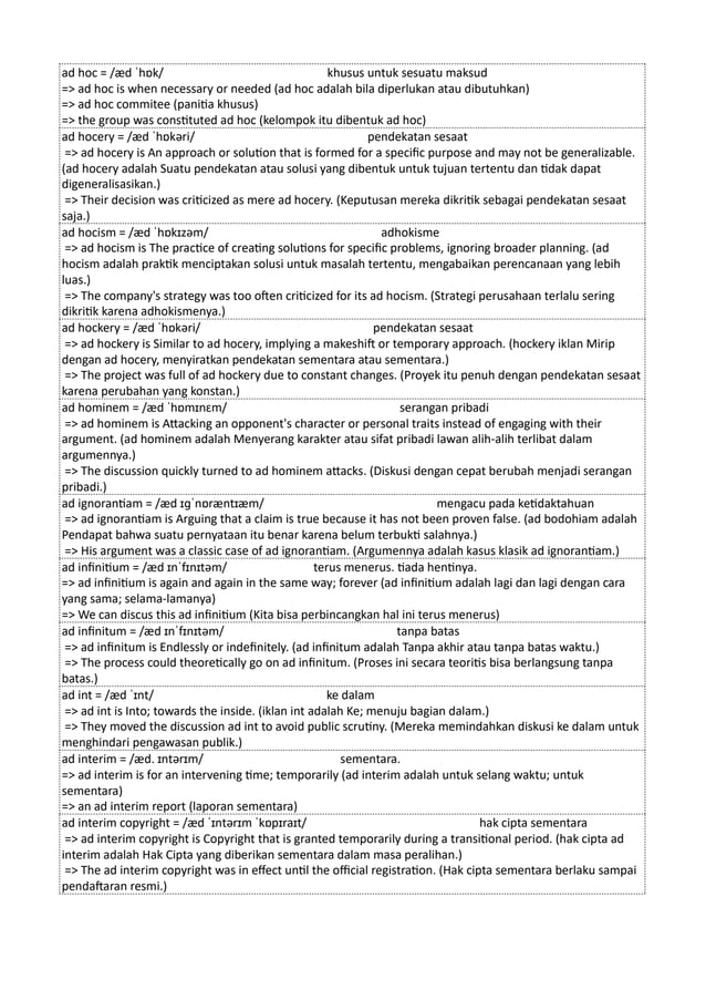 ad hoc = /æd ˈhɒk/ khusus untuk sesuatu maksud
=> ad hoc is when necessary or needed (ad hoc adalah bila diperlukan atau dibutuhkan)
=> ad hoc commitee (panitia khusus)
=> the group was constituted ad hoc (kelompok itu dibentuk ad hoc)
ad hocery = /æd ˈhɒkəri/ pendekatan sesaat
=> ad hocery is An approach or solution that is formed for a specific purpose and may not be generalizable.
(ad hocery adalah Suatu pendekatan atau solusi yang dibentuk untuk tujuan tertentu dan tidak dapat
digeneralisasikan.)
=> Their decision was criticized as mere ad hocery. (Keputusan mereka dikritik sebagai pendekatan sesaat
saja.)
ad hocism = /æd ˈhɒkɪzəm/ adhokisme
=> ad hocism is The practice of creating solutions for specific problems, ignoring broader planning. (ad
hocism adalah praktik menciptakan solusi untuk masalah tertentu, mengabaikan perencanaan yang lebih
luas.)
=> The company's strategy was too often criticized for its ad hocism. (Strategi perusahaan terlalu sering
dikritik karena adhokismenya.)
ad hockery = /æd ˈhɒkəri/ pendekatan sesaat
=> ad hockery is Similar to ad hocery, implying a makeshift or temporary approach. (hockery iklan Mirip
dengan ad hocery, menyiratkan pendekatan sementara atau sementara.)
=> The project was full of ad hockery due to constant changes. (Proyek itu penuh dengan pendekatan sesaat
karena perubahan yang konstan.)
ad hominem = /æd ˈhɒmɪnɛm/ serangan pribadi
=> ad hominem is Attacking an opponent's character or personal traits instead of engaging with their
argument. (ad hominem adalah Menyerang karakter atau sifat pribadi lawan alih-alih terlibat dalam
argumennya.)
=> The discussion quickly turned to ad hominem attacks. (Diskusi dengan cepat berubah menjadi serangan
pribadi.)
ad ignorantiam = /æd ɪɡˈnɒræntɪæm/ mengacu pada ketidaktahuan
=> ad ignorantiam is Arguing that a claim is true because it has not been proven false. (ad bodohiam adalah
Pendapat bahwa suatu pernyataan itu benar karena belum terbukti salahnya.)
=> His argument was a classic case of ad ignorantiam. (Argumennya adalah kasus klasik ad ignorantiam.)
ad infinitium = /æd ɪnˈfɪnɪtəm/ terus menerus. tiada hentinya.
=> ad infinitium is again and again in the same way; forever (ad infinitium adalah lagi dan lagi dengan cara
yang sama; selama-lamanya)
=> We can discus this ad infinitium (Kita bisa perbincangkan hal ini terus menerus)
ad infinitum = /æd ɪnˈfɪnɪtəm/ tanpa batas
=> ad infinitum is Endlessly or indefinitely. (ad infinitum adalah Tanpa akhir atau tanpa batas waktu.)
=> The process could theoretically go on ad infinitum. (Proses ini secara teoritis bisa berlangsung tanpa
batas.)
ad int = /æd ˈɪnt/ ke dalam
=> ad int is Into; towards the inside. (iklan int adalah Ke; menuju bagian dalam.)
=> They moved the discussion ad int to avoid public scrutiny. (Mereka memindahkan diskusi ke dalam untuk
menghindari pengawasan publik.)
ad interim = /æd. ɪntərɪm/ sementara.
=> ad interim is for an intervening time; temporarily (ad interim adalah untuk selang waktu; untuk
sementara)
=> an ad interim report (laporan sementara)
ad interim copyright = /æd ˈɪntərɪm ˈkɒpɪraɪt/ hak cipta sementara
=> ad interim copyright is Copyright that is granted temporarily during a transitional period. (hak cipta ad
interim adalah Hak Cipta yang diberikan sementara dalam masa peralihan.)
=> The ad interim copyright was in effect until the official registration. (Hak cipta sementara berlaku sampai
pendaftaran resmi.)
 