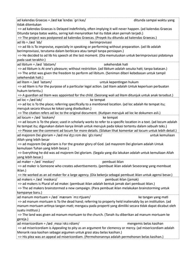 ad kalendas Graecas = /æd kæˈlɛndəs ˈɡriːkəs/ ditunda sampai waktu yang
tidak ditentukan
=> ad kalendas Graecas is Delayed indefinitely, often implying it will never happen. (ad kalendas Graecas
Ditunda tanpa batas waktu, sering kali menyiratkan hal itu tidak akan pernah terjadi.)
=> The project was postponed ad kalendas Graecas. (Proyek itu ditunda ad kalendas Graecas.)
ad lib = /æd ˈlɪb/ berimprovisasi
=> ad lib is To improvise, especially in speaking or performing without preparation. (ad lib adalah
berimprovisasi, terutama dalam berbicara atau tampil tanpa persiapan.)
=> He decided to ad lib his speech at the last moment. (Dia memutuskan untuk berimprovisasi pidatonya
pada saat terakhir.)
ad libitum = /æd ˈlɪbɪtəm/ sekehendak hati
=> ad libitum is At one's pleasure; without restriction. (ad libitum adalah sesuka hati; tanpa batasan.)
=> The artist was given the freedom to perform ad libitum. (Seniman diberi kebebasan untuk tampil
sekehendak hati.)
ad litem = /æd ˈlaɪtəm/ untuk kepentingan hukum
=> ad litem is For the purpose of a particular legal action. (ad litem adalah Untuk keperluan perbuatan
hukum tertentu.)
=> A guardian ad litem was appointed for the child. (Seorang wali ad litem ditunjuk untuk anak tersebut.)
ad loc = /æd lɒk/ ke tempat
=> ad loc is To the place; referring specifically to a mentioned location. (ad loc adalah Ke tempat itu;
merujuk secara khusus ke lokasi yang disebutkan.)
=> The citation refers ad loc to the original document. (Kutipan merujuk ad loc ke dokumen asli.)
ad locum = /æd ˈloʊkəm/ ke tempat
=> ad locum is To the place; used in scholarly works to refer to a specific location in a text. (ad locum adalah
Ke tempat itu; digunakan dalam karya ilmiah untuk merujuk pada lokasi tertentu dalam sebuah teks.)
=> Please see the comment ad locum for more details. (Silakan lihat komentar ad locum untuk lebih detail.)
ad majorem Dei gloriam = /æd məˈdʒɔːrɛm deɪ ˈɡlɔːriəm/ untuk kemuliaan
Allah yang lebih besar
=> ad majorem Dei gloriam is For the greater glory of God. (ad mayorem Dei gloriam adalah Untuk
kemuliaan Tuhan yang lebih besar.)
=> Everything he did was ad majorem Dei gloriam. (Segala yang dia lakukan adalah untuk kemuliaan Allah
yang lebih besar.)
ad maker = /æd ˈmeɪkər/ pembuat iklan
=> ad maker is Someone who creates advertisements. (pembuat iklan adalah Seseorang yang membuat
iklan.)
=> He worked as an ad maker for a large agency. (Dia bekerja sebagai pembuat iklan untuk agensi besar.)
ad makers = /æd ˈmeɪkərz/ pembuat iklan (jamak)
=> ad makers is Plural of ad maker. (pembuat iklan adalah bentuk jamak dari pembuat iklan.)
=> The ad makers brainstormed a new campaign. (Para pembuat iklan melakukan brainstorming untuk
kampanye baru.)
ad manum mortuam = /æd ˈmænəm ˈmɔːrtjuəm/ ke tangan yang mati
=> ad manum mortuam is To the dead hand; referring to property held inalienably by an institution. (ad
manum mortuam artinya tangan mati; mengacu pada properti yang dimiliki secara tidak dapat dicabut oleh
suatu institusi.)
=> The land was given ad manum mortuam to the church. (Tanah itu diberikan ad manum mortuam ke
gereja.)
ad misericordiam = /æd ˌmɪsəˈrɪkɔːrdiəm/ mengemis belas kasihan
=> ad misericordiam is Appealing to pity as an argument for clemency or mercy. (ad misericordiam adalah
Menarik rasa kasihan sebagai argumen untuk grasi atau belas kasihan.)
=> His plea was an appeal ad misericordiam. (Permohonannya adalah permohonan belas kasihan.)
 