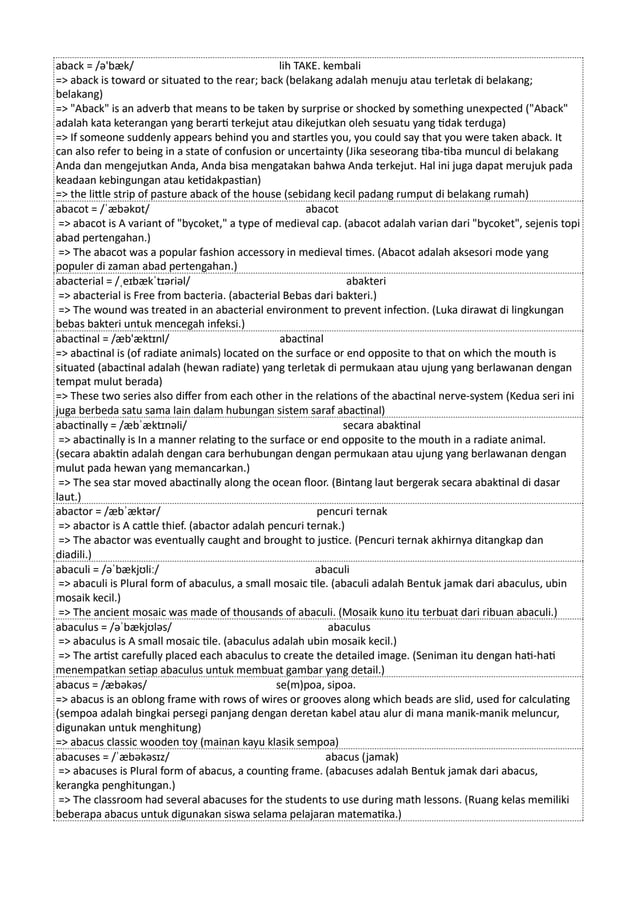 aback = /ə'bæk/ lih TAKE. kembali
=> aback is toward or situated to the rear; back (belakang adalah menuju atau terletak di belakang;
belakang)
=> "Aback" is an adverb that means to be taken by surprise or shocked by something unexpected ("Aback"
adalah kata keterangan yang berarti terkejut atau dikejutkan oleh sesuatu yang tidak terduga)
=> If someone suddenly appears behind you and startles you, you could say that you were taken aback. It
can also refer to being in a state of confusion or uncertainty (Jika seseorang tiba-tiba muncul di belakang
Anda dan mengejutkan Anda, Anda bisa mengatakan bahwa Anda terkejut. Hal ini juga dapat merujuk pada
keadaan kebingungan atau ketidakpastian)
=> the little strip of pasture aback of the house (sebidang kecil padang rumput di belakang rumah)
abacot = /ˈæbəkɒt/ abacot
=> abacot is A variant of "bycoket," a type of medieval cap. (abacot adalah varian dari "bycoket", sejenis topi
abad pertengahan.)
=> The abacot was a popular fashion accessory in medieval times. (Abacot adalah aksesori mode yang
populer di zaman abad pertengahan.)
abacterial = /ˌeɪbækˈtɪəriəl/ abakteri
=> abacterial is Free from bacteria. (abacterial Bebas dari bakteri.)
=> The wound was treated in an abacterial environment to prevent infection. (Luka dirawat di lingkungan
bebas bakteri untuk mencegah infeksi.)
abactinal = /æb'æktɪnl/ abactinal
=> abactinal is (of radiate animals) located on the surface or end opposite to that on which the mouth is
situated (abactinal adalah (hewan radiate) yang terletak di permukaan atau ujung yang berlawanan dengan
tempat mulut berada)
=> These two series also differ from each other in the relations of the abactinal nerve-system (Kedua seri ini
juga berbeda satu sama lain dalam hubungan sistem saraf abactinal)
abactinally = /æbˈæktɪnəli/ secara abaktinal
=> abactinally is In a manner relating to the surface or end opposite to the mouth in a radiate animal.
(secara abaktin adalah dengan cara berhubungan dengan permukaan atau ujung yang berlawanan dengan
mulut pada hewan yang memancarkan.)
=> The sea star moved abactinally along the ocean floor. (Bintang laut bergerak secara abaktinal di dasar
laut.)
abactor = /æbˈæktər/ pencuri ternak
=> abactor is A cattle thief. (abactor adalah pencuri ternak.)
=> The abactor was eventually caught and brought to justice. (Pencuri ternak akhirnya ditangkap dan
diadili.)
abaculi = /əˈbækjʊliː/ abaculi
=> abaculi is Plural form of abaculus, a small mosaic tile. (abaculi adalah Bentuk jamak dari abaculus, ubin
mosaik kecil.)
=> The ancient mosaic was made of thousands of abaculi. (Mosaik kuno itu terbuat dari ribuan abaculi.)
abaculus = /əˈbækjʊləs/ abaculus
=> abaculus is A small mosaic tile. (abaculus adalah ubin mosaik kecil.)
=> The artist carefully placed each abaculus to create the detailed image. (Seniman itu dengan hati-hati
menempatkan setiap abaculus untuk membuat gambar yang detail.)
abacus = /æbəkəs/ se(m)poa, sipoa.
=> abacus is an oblong frame with rows of wires or grooves along which beads are slid, used for calculating
(sempoa adalah bingkai persegi panjang dengan deretan kabel atau alur di mana manik-manik meluncur,
digunakan untuk menghitung)
=> abacus classic wooden toy (mainan kayu klasik sempoa)
abacuses = /ˈæbəkəsɪz/ abacus (jamak)
=> abacuses is Plural form of abacus, a counting frame. (abacuses adalah Bentuk jamak dari abacus,
kerangka penghitungan.)
=> The classroom had several abacuses for the students to use during math lessons. (Ruang kelas memiliki
beberapa abacus untuk digunakan siswa selama pelajaran matematika.)
 
