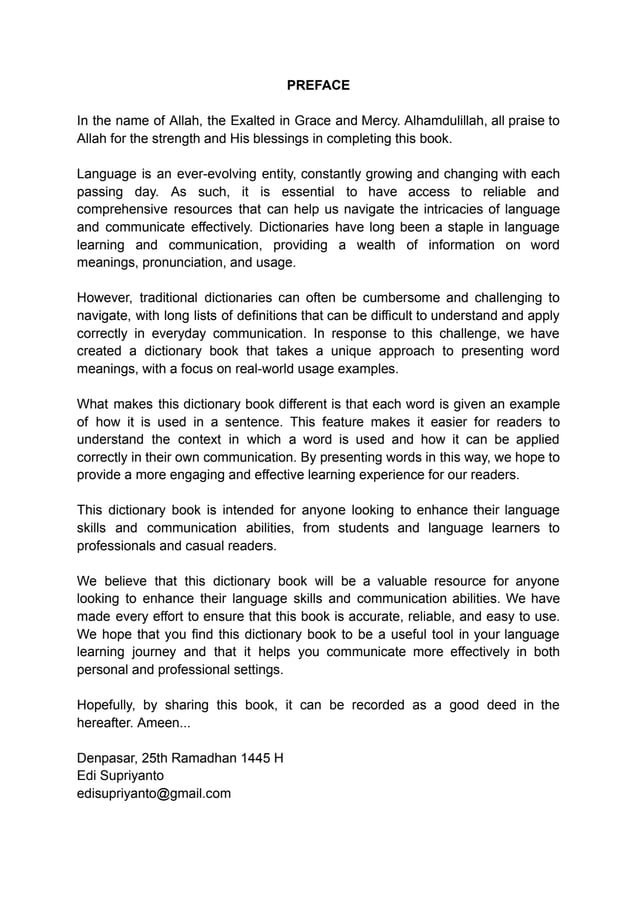 PREFACE
In the name of Allah, the Exalted in Grace and Mercy. Alhamdulillah, all praise to
Allah for the strength and His blessings in completing this book.
Language is an ever-evolving entity, constantly growing and changing with each
passing day. As such, it is essential to have access to reliable and
comprehensive resources that can help us navigate the intricacies of language
and communicate effectively. Dictionaries have long been a staple in language
learning and communication, providing a wealth of information on word
meanings, pronunciation, and usage.
However, traditional dictionaries can often be cumbersome and challenging to
navigate, with long lists of definitions that can be difficult to understand and apply
correctly in everyday communication. In response to this challenge, we have
created a dictionary book that takes a unique approach to presenting word
meanings, with a focus on real-world usage examples.
What makes this dictionary book different is that each word is given an example
of how it is used in a sentence. This feature makes it easier for readers to
understand the context in which a word is used and how it can be applied
correctly in their own communication. By presenting words in this way, we hope to
provide a more engaging and effective learning experience for our readers.
This dictionary book is intended for anyone looking to enhance their language
skills and communication abilities, from students and language learners to
professionals and casual readers.
We believe that this dictionary book will be a valuable resource for anyone
looking to enhance their language skills and communication abilities. We have
made every effort to ensure that this book is accurate, reliable, and easy to use.
We hope that you find this dictionary book to be a useful tool in your language
learning journey and that it helps you communicate more effectively in both
personal and professional settings.
Hopefully, by sharing this book, it can be recorded as a good deed in the
hereafter. Ameen...
Denpasar, 25th Ramadhan 1445 H
Edi Supriyanto
edisupriyanto@gmail.com
 