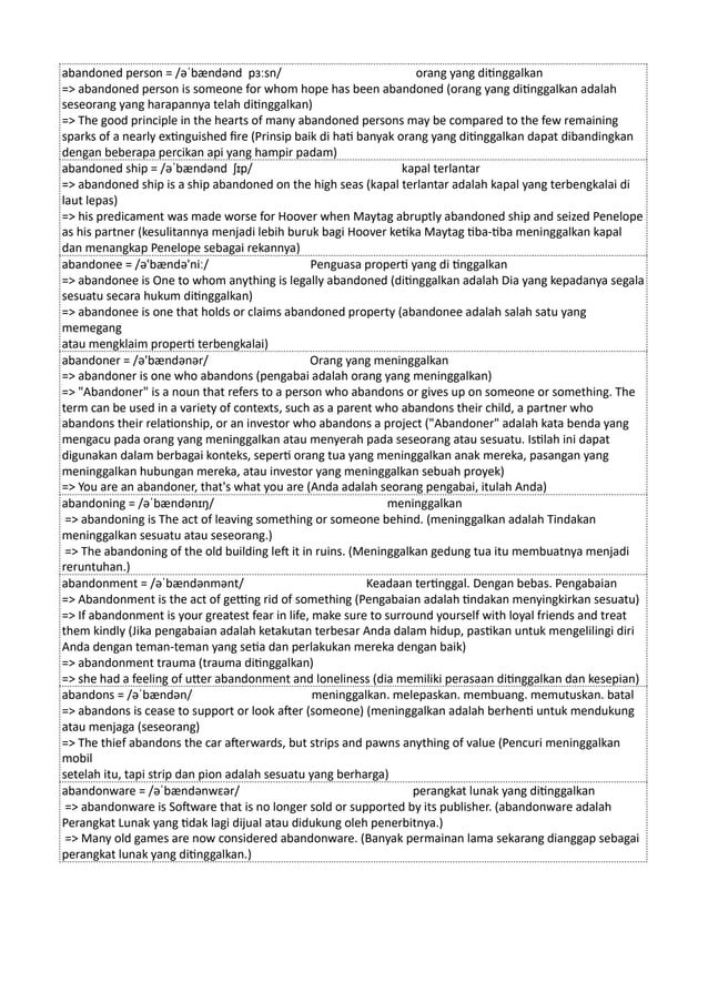 abandoned person = /əˈbændənd pɜːsn/ orang yang ditinggalkan
=> abandoned person is someone for whom hope has been abandoned (orang yang ditinggalkan adalah
seseorang yang harapannya telah ditinggalkan)
=> The good principle in the hearts of many abandoned persons may be compared to the few remaining
sparks of a nearly extinguished fire (Prinsip baik di hati banyak orang yang ditinggalkan dapat dibandingkan
dengan beberapa percikan api yang hampir padam)
abandoned ship = /əˈbændənd ʃɪp/ kapal terlantar
=> abandoned ship is a ship abandoned on the high seas (kapal terlantar adalah kapal yang terbengkalai di
laut lepas)
=> his predicament was made worse for Hoover when Maytag abruptly abandoned ship and seized Penelope
as his partner (kesulitannya menjadi lebih buruk bagi Hoover ketika Maytag tiba-tiba meninggalkan kapal
dan menangkap Penelope sebagai rekannya)
abandonee = /ə'bændə'niː/ Penguasa properti yang di tinggalkan
=> abandonee is One to whom anything is legally abandoned (ditinggalkan adalah Dia yang kepadanya segala
sesuatu secara hukum ditinggalkan)
=> abandonee is one that holds or claims abandoned property (abandonee adalah salah satu yang
memegang
atau mengklaim properti terbengkalai)
abandoner = /ə'bændənər/ Orang yang meninggalkan
=> abandoner is one who abandons (pengabai adalah orang yang meninggalkan)
=> "Abandoner" is a noun that refers to a person who abandons or gives up on someone or something. The
term can be used in a variety of contexts, such as a parent who abandons their child, a partner who
abandons their relationship, or an investor who abandons a project ("Abandoner" adalah kata benda yang
mengacu pada orang yang meninggalkan atau menyerah pada seseorang atau sesuatu. Istilah ini dapat
digunakan dalam berbagai konteks, seperti orang tua yang meninggalkan anak mereka, pasangan yang
meninggalkan hubungan mereka, atau investor yang meninggalkan sebuah proyek)
=> You are an abandoner, that's what you are (Anda adalah seorang pengabai, itulah Anda)
abandoning = /əˈbændənɪŋ/ meninggalkan
=> abandoning is The act of leaving something or someone behind. (meninggalkan adalah Tindakan
meninggalkan sesuatu atau seseorang.)
=> The abandoning of the old building left it in ruins. (Meninggalkan gedung tua itu membuatnya menjadi
reruntuhan.)
abandonment = /əˈbændənmənt/ Keadaan tertinggal. Dengan bebas. Pengabaian
=> Abandonment is the act of getting rid of something (Pengabaian adalah tindakan menyingkirkan sesuatu)
=> If abandonment is your greatest fear in life, make sure to surround yourself with loyal friends and treat
them kindly (Jika pengabaian adalah ketakutan terbesar Anda dalam hidup, pastikan untuk mengelilingi diri
Anda dengan teman-teman yang setia dan perlakukan mereka dengan baik)
=> abandonment trauma (trauma ditinggalkan)
=> she had a feeling of utter abandonment and loneliness (dia memiliki perasaan ditinggalkan dan kesepian)
abandons = /əˈbændən/ meninggalkan. melepaskan. membuang. memutuskan. batal
=> abandons is cease to support or look after (someone) (meninggalkan adalah berhenti untuk mendukung
atau menjaga (seseorang)
=> The thief abandons the car afterwards, but strips and pawns anything of value (Pencuri meninggalkan
mobil
setelah itu, tapi strip dan pion adalah sesuatu yang berharga)
abandonware = /əˈbændənwɛər/ perangkat lunak yang ditinggalkan
=> abandonware is Software that is no longer sold or supported by its publisher. (abandonware adalah
Perangkat Lunak yang tidak lagi dijual atau didukung oleh penerbitnya.)
=> Many old games are now considered abandonware. (Banyak permainan lama sekarang dianggap sebagai
perangkat lunak yang ditinggalkan.)
 