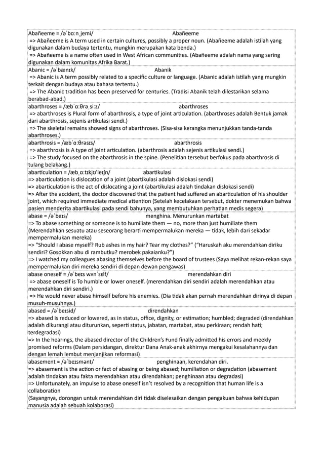 Abañeeme = /əˈbɑːnˌjemi/ Abañeeme
=> Abañeeme is A term used in certain cultures, possibly a proper noun. (Abañeeme adalah istilah yang
digunakan dalam budaya tertentu, mungkin merupakan kata benda.)
=> Abañeeme is a name often used in West African communities. (Abañeeme adalah nama yang sering
digunakan dalam komunitas Afrika Barat.)
Abanic = /əˈbænɪk/ Abanik
=> Abanic is A term possibly related to a specific culture or language. (Abanic adalah istilah yang mungkin
terkait dengan budaya atau bahasa tertentu.)
=> The Abanic tradition has been preserved for centuries. (Tradisi Abanik telah dilestarikan selama
berabad-abad.)
abarthroses = /æbˈɑːθrəˌsiːz/ abarthroses
=> abarthroses is Plural form of abarthrosis, a type of joint articulation. (abarthroses adalah Bentuk jamak
dari abarthrosis, sejenis artikulasi sendi.)
=> The skeletal remains showed signs of abarthroses. (Sisa-sisa kerangka menunjukkan tanda-tanda
abarthroses.)
abarthrosis = /æbˈɑːθrəsɪs/ abarthrosis
=> abarthrosis is A type of joint articulation. (abarthrosis adalah sejenis artikulasi sendi.)
=> The study focused on the abarthrosis in the spine. (Penelitian tersebut berfokus pada abarthrosis di
tulang belakang.)
abarticulation = /æbˌɑːtɪkjʊ'leɪʃn/ abartikulasi
=> abarticulation is dislocation of a joint (abartikulasi adalah dislokasi sendi)
=> abarticulation is the act of dislocating a joint (abartikulasi adalah tindakan dislokasi sendi)
=> After the accident, the doctor discovered that the patient had suffered an abarticulation of his shoulder
joint, which required immediate medical attention (Setelah kecelakaan tersebut, dokter menemukan bahwa
pasien menderita abartikulasi pada sendi bahunya, yang membutuhkan perhatian medis segera)
abase = /əˈbeɪs/ menghina. Menurunkan martabat
=> To abase something or someone is to humiliate them — no, more than just humiliate them
(Merendahkan sesuatu atau seseorang berarti mempermalukan mereka — tidak, lebih dari sekadar
mempermalukan mereka)
=> “Should I abase myself? Rub ashes in my hair? Tear my clothes?” (“Haruskah aku merendahkan diriku
sendiri? Gosokkan abu di rambutku? merobek pakaianku?”)
=> I watched my colleagues abasing themselves before the board of trustees (Saya melihat rekan-rekan saya
mempermalukan diri mereka sendiri di depan dewan pengawas)
abase oneself = /əˈbeɪs wʌnˈsɛlf/ merendahkan diri
=> abase oneself is To humble or lower oneself. (merendahkan diri sendiri adalah merendahkan atau
merendahkan diri sendiri.)
=> He would never abase himself before his enemies. (Dia tidak akan pernah merendahkan dirinya di depan
musuh-musuhnya.)
abased = /əˈbeɪsid/ direndahkan
=> abased is reduced or lowered, as in status, office, dignity, or estimation; humbled; degraded (direndahkan
adalah dikurangi atau diturunkan, seperti status, jabatan, martabat, atau perkiraan; rendah hati;
terdegradasi)
=> In the hearings, the abased director of the Children’s Fund finally admitted his errors and meekly
promised reforms (Dalam persidangan, direktur Dana Anak-anak akhirnya mengakui kesalahannya dan
dengan lemah lembut menjanjikan reformasi)
abasement = /əˈbeɪsmənt/ penghinaan, kerendahan diri.
=> abasement is the action or fact of abasing or being abased; humiliation or degradation (abasement
adalah tindakan atau fakta merendahkan atau direndahkan; penghinaan atau degradasi)
=> Unfortunately, an impulse to abase oneself isn’t resolved by a recognition that human life is a
collaboration
(Sayangnya, dorongan untuk merendahkan diri tidak diselesaikan dengan pengakuan bahwa kehidupan
manusia adalah sebuah kolaborasi)
 