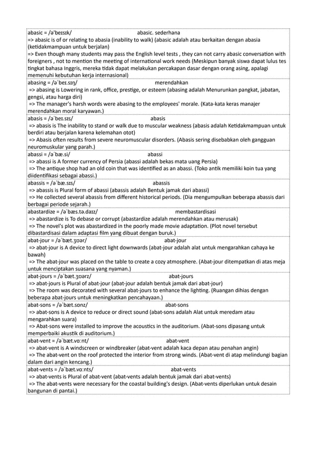 abasic = /ə'beɪsɪk/ abasic. sederhana
=> abasic is of or relating to abasia (inability to walk) (abasic adalah atau berkaitan dengan abasia
(ketidakmampuan untuk berjalan)
=> Even though many students may pass the English level tests , they can not carry abasic conversation with
foreigners , not to mention the meeting of international work needs (Meskipun banyak siswa dapat lulus tes
tingkat bahasa Inggris, mereka tidak dapat melakukan percakapan dasar dengan orang asing, apalagi
memenuhi kebutuhan kerja internasional)
abasing = /əˈbeɪ.sɪŋ/ merendahkan
=> abasing is Lowering in rank, office, prestige, or esteem (abasing adalah Menurunkan pangkat, jabatan,
gengsi, atau harga diri)
=> The manager's harsh words were abasing to the employees' morale. (Kata-kata keras manajer
merendahkan moral karyawan.)
abasis = /əˈbeɪ.sɪs/ abasis
=> abasis is The inability to stand or walk due to muscular weakness (abasis adalah Ketidakmampuan untuk
berdiri atau berjalan karena kelemahan otot)
=> Abasis often results from severe neuromuscular disorders. (Abasis sering disebabkan oleh gangguan
neuromuskular yang parah.)
abassi = /əˈbæ.si/ abassi
=> abassi is A former currency of Persia (abassi adalah bekas mata uang Persia)
=> The antique shop had an old coin that was identified as an abassi. (Toko antik memiliki koin tua yang
diidentifikasi sebagai abassi.)
abassis = /əˈbæ.sɪs/ abassis
=> abassis is Plural form of abassi (abassis adalah Bentuk jamak dari abassi)
=> He collected several abassis from different historical periods. (Dia mengumpulkan beberapa abassis dari
berbagai periode sejarah.)
abastardize = /əˈbæs.tə.daɪz/ membastardisasi
=> abastardize is To debase or corrupt (abastardize adalah merendahkan atau merusak)
=> The novel's plot was abastardized in the poorly made movie adaptation. (Plot novel tersebut
dibastardisasi dalam adaptasi film yang dibuat dengan buruk.)
abat-jour = /əˈbæt.ʒʊər/ abat-jour
=> abat-jour is A device to direct light downwards (abat-jour adalah alat untuk mengarahkan cahaya ke
bawah)
=> The abat-jour was placed on the table to create a cozy atmosphere. (Abat-jour ditempatkan di atas meja
untuk menciptakan suasana yang nyaman.)
abat-jours = /əˈbæt.ʒʊərz/ abat-jours
=> abat-jours is Plural of abat-jour (abat-jour adalah bentuk jamak dari abat-jour)
=> The room was decorated with several abat-jours to enhance the lighting. (Ruangan dihias dengan
beberapa abat-jours untuk meningkatkan pencahayaan.)
abat-sons = /əˈbæt.sɒnz/ abat-sons
=> abat-sons is A device to reduce or direct sound (abat-sons adalah Alat untuk meredam atau
mengarahkan suara)
=> Abat-sons were installed to improve the acoustics in the auditorium. (Abat-sons dipasang untuk
memperbaiki akustik di auditorium.)
abat-vent = /əˈbæt.vɑːnt/ abat-vent
=> abat-vent is A windscreen or windbreaker (abat-vent adalah kaca depan atau penahan angin)
=> The abat-vent on the roof protected the interior from strong winds. (Abat-vent di atap melindungi bagian
dalam dari angin kencang.)
abat-vents = /əˈbæt.vɑːnts/ abat-vents
=> abat-vents is Plural of abat-vent (abat-vents adalah bentuk jamak dari abat-vents)
=> The abat-vents were necessary for the coastal building's design. (Abat-vents diperlukan untuk desain
bangunan di pantai.)
 
