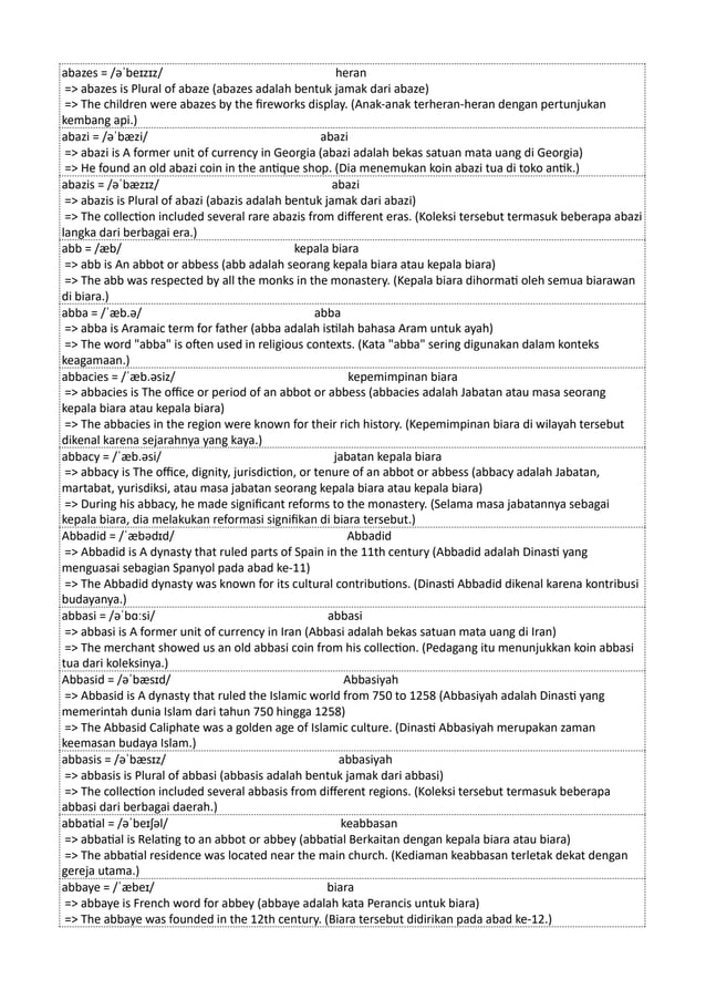 abazes = /əˈbeɪzɪz/ heran
=> abazes is Plural of abaze (abazes adalah bentuk jamak dari abaze)
=> The children were abazes by the fireworks display. (Anak-anak terheran-heran dengan pertunjukan
kembang api.)
abazi = /əˈbæzi/ abazi
=> abazi is A former unit of currency in Georgia (abazi adalah bekas satuan mata uang di Georgia)
=> He found an old abazi coin in the antique shop. (Dia menemukan koin abazi tua di toko antik.)
abazis = /əˈbæzɪz/ abazi
=> abazis is Plural of abazi (abazis adalah bentuk jamak dari abazi)
=> The collection included several rare abazis from different eras. (Koleksi tersebut termasuk beberapa abazi
langka dari berbagai era.)
abb = /æb/ kepala biara
=> abb is An abbot or abbess (abb adalah seorang kepala biara atau kepala biara)
=> The abb was respected by all the monks in the monastery. (Kepala biara dihormati oleh semua biarawan
di biara.)
abba = /ˈæb.ə/ abba
=> abba is Aramaic term for father (abba adalah istilah bahasa Aram untuk ayah)
=> The word "abba" is often used in religious contexts. (Kata "abba" sering digunakan dalam konteks
keagamaan.)
abbacies = /ˈæb.əsiz/ kepemimpinan biara
=> abbacies is The office or period of an abbot or abbess (abbacies adalah Jabatan atau masa seorang
kepala biara atau kepala biara)
=> The abbacies in the region were known for their rich history. (Kepemimpinan biara di wilayah tersebut
dikenal karena sejarahnya yang kaya.)
abbacy = /ˈæb.əsi/ jabatan kepala biara
=> abbacy is The office, dignity, jurisdiction, or tenure of an abbot or abbess (abbacy adalah Jabatan,
martabat, yurisdiksi, atau masa jabatan seorang kepala biara atau kepala biara)
=> During his abbacy, he made significant reforms to the monastery. (Selama masa jabatannya sebagai
kepala biara, dia melakukan reformasi signifikan di biara tersebut.)
Abbadid = /ˈæbədɪd/ Abbadid
=> Abbadid is A dynasty that ruled parts of Spain in the 11th century (Abbadid adalah Dinasti yang
menguasai sebagian Spanyol pada abad ke-11)
=> The Abbadid dynasty was known for its cultural contributions. (Dinasti Abbadid dikenal karena kontribusi
budayanya.)
abbasi = /əˈbɑːsi/ abbasi
=> abbasi is A former unit of currency in Iran (Abbasi adalah bekas satuan mata uang di Iran)
=> The merchant showed us an old abbasi coin from his collection. (Pedagang itu menunjukkan koin abbasi
tua dari koleksinya.)
Abbasid = /əˈbæsɪd/ Abbasiyah
=> Abbasid is A dynasty that ruled the Islamic world from 750 to 1258 (Abbasiyah adalah Dinasti yang
memerintah dunia Islam dari tahun 750 hingga 1258)
=> The Abbasid Caliphate was a golden age of Islamic culture. (Dinasti Abbasiyah merupakan zaman
keemasan budaya Islam.)
abbasis = /əˈbæsɪz/ abbasiyah
=> abbasis is Plural of abbasi (abbasis adalah bentuk jamak dari abbasi)
=> The collection included several abbasis from different regions. (Koleksi tersebut termasuk beberapa
abbasi dari berbagai daerah.)
abbatial = /əˈbeɪʃəl/ keabbasan
=> abbatial is Relating to an abbot or abbey (abbatial Berkaitan dengan kepala biara atau biara)
=> The abbatial residence was located near the main church. (Kediaman keabbasan terletak dekat dengan
gereja utama.)
abbaye = /ˈæbeɪ/ biara
=> abbaye is French word for abbey (abbaye adalah kata Perancis untuk biara)
=> The abbaye was founded in the 12th century. (Biara tersebut didirikan pada abad ke-12.)
 