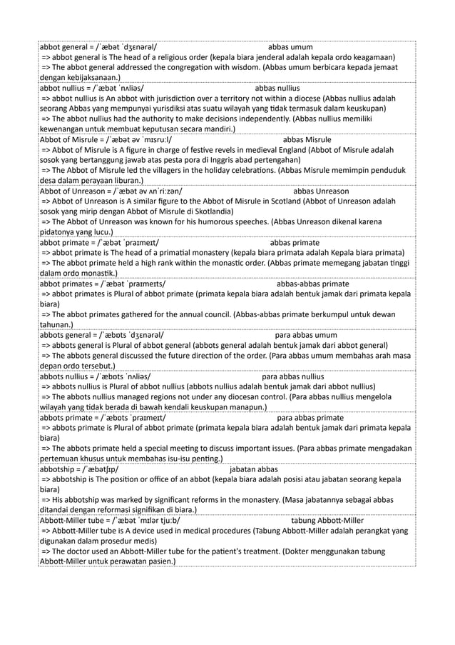 abbot general = /ˈæbət ˈdʒɛnərəl/ abbas umum
=> abbot general is The head of a religious order (kepala biara jenderal adalah kepala ordo keagamaan)
=> The abbot general addressed the congregation with wisdom. (Abbas umum berbicara kepada jemaat
dengan kebijaksanaan.)
abbot nullius = /ˈæbət ˈnʌliəs/ abbas nullius
=> abbot nullius is An abbot with jurisdiction over a territory not within a diocese (Abbas nullius adalah
seorang Abbas yang mempunyai yurisdiksi atas suatu wilayah yang tidak termasuk dalam keuskupan)
=> The abbot nullius had the authority to make decisions independently. (Abbas nullius memiliki
kewenangan untuk membuat keputusan secara mandiri.)
Abbot of Misrule = /ˈæbət əv ˈmɪsruːl/ abbas Misrule
=> Abbot of Misrule is A figure in charge of festive revels in medieval England (Abbot of Misrule adalah
sosok yang bertanggung jawab atas pesta pora di Inggris abad pertengahan)
=> The Abbot of Misrule led the villagers in the holiday celebrations. (Abbas Misrule memimpin penduduk
desa dalam perayaan liburan.)
Abbot of Unreason = /ˈæbət əv ʌnˈriːzən/ abbas Unreason
=> Abbot of Unreason is A similar figure to the Abbot of Misrule in Scotland (Abbot of Unreason adalah
sosok yang mirip dengan Abbot of Misrule di Skotlandia)
=> The Abbot of Unreason was known for his humorous speeches. (Abbas Unreason dikenal karena
pidatonya yang lucu.)
abbot primate = /ˈæbət ˈpraɪmeɪt/ abbas primate
=> abbot primate is The head of a primatial monastery (kepala biara primata adalah Kepala biara primata)
=> The abbot primate held a high rank within the monastic order. (Abbas primate memegang jabatan tinggi
dalam ordo monastik.)
abbot primates = /ˈæbət ˈpraɪmeɪts/ abbas-abbas primate
=> abbot primates is Plural of abbot primate (primata kepala biara adalah bentuk jamak dari primata kepala
biara)
=> The abbot primates gathered for the annual council. (Abbas-abbas primate berkumpul untuk dewan
tahunan.)
abbots general = /ˈæbɒts ˈdʒɛnərəl/ para abbas umum
=> abbots general is Plural of abbot general (abbots general adalah bentuk jamak dari abbot general)
=> The abbots general discussed the future direction of the order. (Para abbas umum membahas arah masa
depan ordo tersebut.)
abbots nullius = /ˈæbɒts ˈnʌliəs/ para abbas nullius
=> abbots nullius is Plural of abbot nullius (abbots nullius adalah bentuk jamak dari abbot nullius)
=> The abbots nullius managed regions not under any diocesan control. (Para abbas nullius mengelola
wilayah yang tidak berada di bawah kendali keuskupan manapun.)
abbots primate = /ˈæbɒts ˈpraɪmeɪt/ para abbas primate
=> abbots primate is Plural of abbot primate (primata kepala biara adalah bentuk jamak dari primata kepala
biara)
=> The abbots primate held a special meeting to discuss important issues. (Para abbas primate mengadakan
pertemuan khusus untuk membahas isu-isu penting.)
abbotship = /ˈæbətʃɪp/ jabatan abbas
=> abbotship is The position or office of an abbot (kepala biara adalah posisi atau jabatan seorang kepala
biara)
=> His abbotship was marked by significant reforms in the monastery. (Masa jabatannya sebagai abbas
ditandai dengan reformasi signifikan di biara.)
Abbott-Miller tube = /ˈæbət ˈmɪlər tjuːb/ tabung Abbott-Miller
=> Abbott-Miller tube is A device used in medical procedures (Tabung Abbott-Miller adalah perangkat yang
digunakan dalam prosedur medis)
=> The doctor used an Abbott-Miller tube for the patient's treatment. (Dokter menggunakan tabung
Abbott-Miller untuk perawatan pasien.)
 