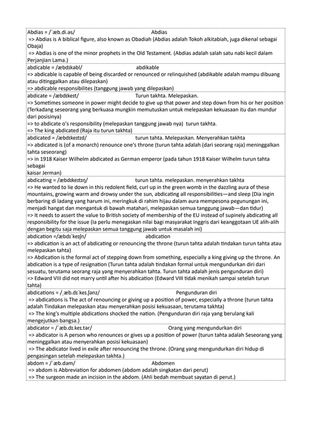 Abdias = /ˈæb.di.əs/ Abdias
=> Abdias is A biblical figure, also known as Obadiah (Abdias adalah Tokoh alkitabiah, juga dikenal sebagai
Obaja)
=> Abdias is one of the minor prophets in the Old Testament. (Abdias adalah salah satu nabi kecil dalam
Perjanjian Lama.)
abdicable = /æbdɪkəbl/ abdikable
=> abdicable is capable of being discarded or renounced or relinquished (abdikable adalah mampu dibuang
atau ditinggalkan atau dilepaskan)
=> abdicable responsibilites (tanggung jawab yang dilepaskan)
abdicate = /æbdɪkeɪt/ Turun takhta. Melepaskan.
=> Sometimes someone in power might decide to give up that power and step down from his or her position
(Terkadang seseorang yang berkuasa mungkin memutuskan untuk melepaskan kekuasaan itu dan mundur
dari posisinya)
=> to abdicate o's responsibility (melepaskan tanggung jawab nya) turun takhta.
=> The king abdicated (Raja itu turun takhta)
abdicated = /æbdɪkeɪtɪd/ turun tahta. Melepaskan. Menyerahkan takhta
=> abdicated is (of a monarch) renounce one's throne (turun tahta adalah (dari seorang raja) meninggalkan
tahta seseorang)
=> in 1918 Kaiser Wilhelm abdicated as German emperor (pada tahun 1918 Kaiser Wilhelm turun tahta
sebagai
kaisar Jerman)
abdicating = /æbdɪkeɪtɪŋ/ turun tahta. melepaskan. menyerahkan takhta
=> He wanted to lie down in this redolent field, curl up in the green womb in the dazzling aura of these
mountains, growing warm and drowsy under the sun, abdicating all responsibilities—and sleep (Dia ingin
berbaring di ladang yang harum ini, meringkuk di rahim hijau dalam aura mempesona pegunungan ini,
menjadi hangat dan mengantuk di bawah matahari, melepaskan semua tanggung jawab—dan tidur)
=> It needs to assert the value to British society of membership of the EU instead of supinely abdicating all
responsibility for the issue (Ia perlu menegaskan nilai bagi masyarakat Inggris dari keanggotaan UE alih-alih
dengan begitu saja melepaskan semua tanggung jawab untuk masalah ini)
abdication =/æbdɪˈkeɪʃn/ abdication
=> abdication is an act of abdicating or renouncing the throne (turun tahta adalah tindakan turun tahta atau
melepaskan tahta)
=> Abdication is the formal act of stepping down from something, especially a king giving up the throne. An
abdication is a type of resignation (Turun tahta adalah tindakan formal untuk mengundurkan diri dari
sesuatu, terutama seorang raja yang menyerahkan tahta. Turun tahta adalah jenis pengunduran diri)
=> Edward VIII did not marry until after his abdication (Edward VIII tidak menikah sampai setelah turun
tahta)
abdications = /ˌæb.dɪˈkeɪ.ʃənz/ Pengunduran diri
=> abdications is The act of renouncing or giving up a position of power, especially a throne (turun tahta
adalah Tindakan melepaskan atau menyerahkan posisi kekuasaan, terutama takhta)
=> The king's multiple abdications shocked the nation. (Pengunduran diri raja yang berulang kali
mengejutkan bangsa.)
abdicator = /ˈæb.dɪ.keɪ.tər/ Orang yang mengundurkan diri
=> abdicator is A person who renounces or gives up a position of power (turun tahta adalah Seseorang yang
meninggalkan atau menyerahkan posisi kekuasaan)
=> The abdicator lived in exile after renouncing the throne. (Orang yang mengundurkan diri hidup di
pengasingan setelah melepaskan takhta.)
abdom = /ˈæb.dəm/ Abdomen
=> abdom is Abbreviation for abdomen (abdom adalah singkatan dari perut)
=> The surgeon made an incision in the abdom. (Ahli bedah membuat sayatan di perut.)
 