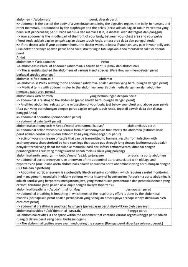 abdomen = /æbdəmən/ perut, daerah perut.
=> abdomen is the part of the body of a vertebrate containing the digestive organs; the belly. In humans and
other mammals, it is bounded by the diaphragm and the pelvis (perut adalah bagian tubuh vertebrata yang
berisi alat pencernaan; perut. Pada manusia dan mamalia lain, ia dibatasi oleh diafragma dan panggul)
=> Your abdomen is the middle part of the front of your body, between your chest area and your pelvis
(Perut Anda adalah bagian tengah bagian depan tubuh Anda, antara area dada dan panggul Anda)
=> If the doctor asks if your abdomen hurts, the doctor wants to know if you have any pain in your belly area
(Jika dokter bertanya apakah perut Anda sakit, dokter ingin tahu apakah Anda merasakan sakit di daerah
perut
Anda)
abdomens = /ˈæb.dəmənz/ Perut
=> abdomens is Plural of abdomen (abdominals adalah bentuk jamak dari abdominal)
=> The scientists studied the abdomens of various insect species. (Para ilmuwan mempelajari perut
berbagai spesies serangga.)
abdomin- = /æbˈdɒm.ɪn-/ Abdomin-
=> abdomin- is Prefix relating to the abdomen (abdomin- adalah Awalan yang berhubungan dengan perut)
=> Medical terms with abdomin- refer to the abdominal area. (Istilah medis dengan awalan abdomin-
mengacu pada area perut.)
abdominal = /æbˈdɒmɪnl/ yang berhubungan dengan perut.
=> abdominal is relating to the abdomen (perut adalah berhubungan dengan perut)
=> Anything abdominal relates to the midsection of your body, just below your chest and above your pelvis
(Apa pun yang berhubungan dengan perut bagian tengah tubuh Anda, tepat di bawah dada dan di atas
panggul Anda)
=> abdominal operation (pembedahan perut)
=> abdominal pain (sakit perut)
abdominal actinomycosis = /æbdə'mɪnəl æktɪnəʊmaɪ'kəʊsɪs/ aktinomikosis perut
=> abdominal actinomycosis is a serious form of actinomycosis that affects the abdomen (aktinomikosis
perut adalah bentuk serius dari aktinomikosis yang mempengaruhi perut)
=> actinomycosis is disease of cattle that can be transmitted to humans; results from infection with
actinomycetes; characterized by hard swellings that exude pus through long sinuses (actinomycosis adalah
penyakit ternak yang dapat menular ke manusia; hasil dari infeksi actinomycetes; ditandai dengan
pembengkakan keras yang mengeluarkan nanah melalui sinus yang panjang)
abdominal aortic aneurysm = /æbdə'mɪnəl 'eɔːtɪk ænjərɪzəm/ aneurisma aorta abdomen
=> abdominal aortic aneurysm is an aneurysm of the abdominal aorta associated with old age and
hypertension (Aneurisma aorta abdominalis adalah aneurisma aorta abdominalis yang berhubungan dengan
usia tua dan hipertensi)
=> Abdominal aortic aneurysm is a potentially life-threatening condition, which requires careful monitoring
and management, especially in elderly patients with a history of hypertension (Aneurisma aorta abdominalis
adalah kondisi yang berpotensi mengancam jiwa, yang memerlukan pemantauan dan penatalaksanaan yang
cermat, terutama pada pasien usia lanjut dengan riwayat hipertensi)
abdominal breathing = /æbdə'mɪnəl 'briːðɪŋ/ pernapasan perut
=> abdominal breathing is breathing in which most of the respiratory effort is done by the abdominal
muscles (pernapasan perut adalah pernapasan yang sebagian besar upaya pernapasannya dilakukan oleh
otot-otot perut)
=> abdominal breathing is practiced by singers (pernapasan perut dipraktikkan oleh penyanyi)
abdominal cavities = /æbˈdɒm.ɪn.əl ˈkæv.ɪ.tiz/ Rongga perut
=> abdominal cavities is The space within the abdomen that contains various organs (rongga perut adalah
ruang di dalam perut yang berisi berbagai organ)
=> The abdominal cavities were examined during the surgery. (Rongga perut diperiksa selama operasi.)
 