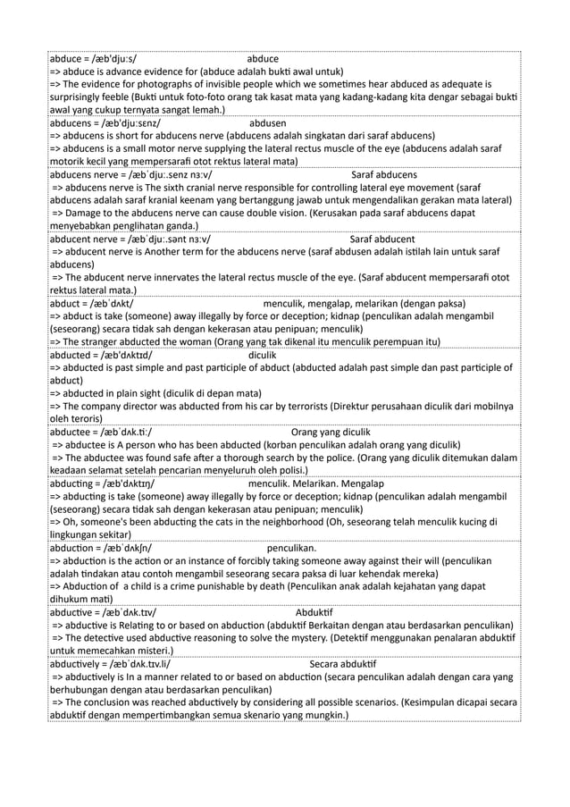 abduce = /æb'djuːs/ abduce
=> abduce is advance evidence for (abduce adalah bukti awal untuk)
=> The evidence for photographs of invisible people which we sometimes hear abduced as adequate is
surprisingly feeble (Bukti untuk foto-foto orang tak kasat mata yang kadang-kadang kita dengar sebagai bukti
awal yang cukup ternyata sangat lemah.)
abducens = /æb'djuːsɛnz/ abdusen
=> abducens is short for abducens nerve (abducens adalah singkatan dari saraf abducens)
=> abducens is a small motor nerve supplying the lateral rectus muscle of the eye (abducens adalah saraf
motorik kecil yang mempersarafi otot rektus lateral mata)
abducens nerve = /æbˈdjuː.senz nɜːv/ Saraf abducens
=> abducens nerve is The sixth cranial nerve responsible for controlling lateral eye movement (saraf
abducens adalah saraf kranial keenam yang bertanggung jawab untuk mengendalikan gerakan mata lateral)
=> Damage to the abducens nerve can cause double vision. (Kerusakan pada saraf abducens dapat
menyebabkan penglihatan ganda.)
abducent nerve = /æbˈdjuː.sənt nɜːv/ Saraf abducent
=> abducent nerve is Another term for the abducens nerve (saraf abdusen adalah istilah lain untuk saraf
abducens)
=> The abducent nerve innervates the lateral rectus muscle of the eye. (Saraf abducent mempersarafi otot
rektus lateral mata.)
abduct = /æbˈdʌkt/ menculik, mengalap, melarikan (dengan paksa)
=> abduct is take (someone) away illegally by force or deception; kidnap (penculikan adalah mengambil
(seseorang) secara tidak sah dengan kekerasan atau penipuan; menculik)
=> The stranger abducted the woman (Orang yang tak dikenal itu menculik perempuan itu)
abducted = /æb'dʌktɪd/ diculik
=> abducted is past simple and past participle of abduct (abducted adalah past simple dan past participle of
abduct)
=> abducted in plain sight (diculik di depan mata)
=> The company director was abducted from his car by terrorists (Direktur perusahaan diculik dari mobilnya
oleh teroris)
abductee = /æbˈdʌk.tiː/ Orang yang diculik
=> abductee is A person who has been abducted (korban penculikan adalah orang yang diculik)
=> The abductee was found safe after a thorough search by the police. (Orang yang diculik ditemukan dalam
keadaan selamat setelah pencarian menyeluruh oleh polisi.)
abducting = /æb'dʌktɪŋ/ menculik. Melarikan. Mengalap
=> abducting is take (someone) away illegally by force or deception; kidnap (penculikan adalah mengambil
(seseorang) secara tidak sah dengan kekerasan atau penipuan; menculik)
=> Oh, someone's been abducting the cats in the neighborhood (Oh, seseorang telah menculik kucing di
lingkungan sekitar)
abduction = /æbˈdʌkʃn/ penculikan.
=> abduction is the action or an instance of forcibly taking someone away against their will (penculikan
adalah tindakan atau contoh mengambil seseorang secara paksa di luar kehendak mereka)
=> Abduction of a child is a crime punishable by death (Penculikan anak adalah kejahatan yang dapat
dihukum mati)
abductive = /æbˈdʌk.tɪv/ Abduktif
=> abductive is Relating to or based on abduction (abduktif Berkaitan dengan atau berdasarkan penculikan)
=> The detective used abductive reasoning to solve the mystery. (Detektif menggunakan penalaran abduktif
untuk memecahkan misteri.)
abductively = /æbˈdʌk.tɪv.li/ Secara abduktif
=> abductively is In a manner related to or based on abduction (secara penculikan adalah dengan cara yang
berhubungan dengan atau berdasarkan penculikan)
=> The conclusion was reached abductively by considering all possible scenarios. (Kesimpulan dicapai secara
abduktif dengan mempertimbangkan semua skenario yang mungkin.)
 