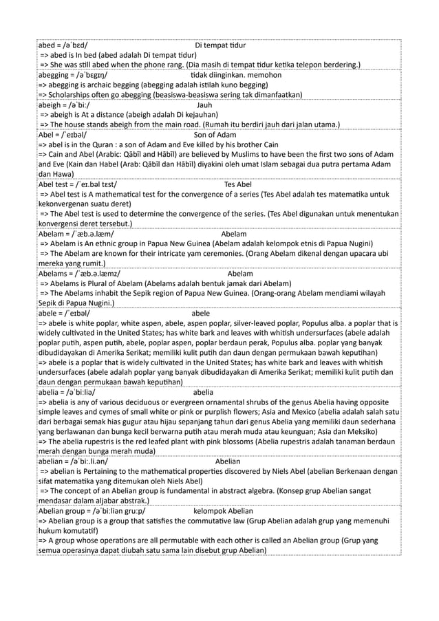 abed = /əˈbɛd/ Di tempat tidur
=> abed is In bed (abed adalah Di tempat tidur)
=> She was still abed when the phone rang. (Dia masih di tempat tidur ketika telepon berdering.)
abegging = /əˈbɛgɪŋ/ tidak diinginkan. memohon
=> abegging is archaic begging (abegging adalah istilah kuno begging)
=> Scholarships often go abegging (beasiswa-beasiswa sering tak dimanfaatkan)
abeigh = /əˈbiː/ Jauh
=> abeigh is At a distance (abeigh adalah Di kejauhan)
=> The house stands abeigh from the main road. (Rumah itu berdiri jauh dari jalan utama.)
Abel = /ˈeɪbəl/ Son of Adam
=> abel is in the Quran : a son of Adam and Eve killed by his brother Cain
=> Cain and Abel (Arabic: Qābīl and Hābīl) are believed by Muslims to have been the first two sons of Adam
and Eve (Kain dan Habel (Arab: Qābīl dan Hābīl) diyakini oleh umat Islam sebagai dua putra pertama Adam
dan Hawa)
Abel test = /ˈeɪ.bəl tɛst/ Tes Abel
=> Abel test is A mathematical test for the convergence of a series (Tes Abel adalah tes matematika untuk
kekonvergenan suatu deret)
=> The Abel test is used to determine the convergence of the series. (Tes Abel digunakan untuk menentukan
konvergensi deret tersebut.)
Abelam = /ˈæb.ə.læm/ Abelam
=> Abelam is An ethnic group in Papua New Guinea (Abelam adalah kelompok etnis di Papua Nugini)
=> The Abelam are known for their intricate yam ceremonies. (Orang Abelam dikenal dengan upacara ubi
mereka yang rumit.)
Abelams = /ˈæb.ə.læmz/ Abelam
=> Abelams is Plural of Abelam (Abelams adalah bentuk jamak dari Abelam)
=> The Abelams inhabit the Sepik region of Papua New Guinea. (Orang-orang Abelam mendiami wilayah
Sepik di Papua Nugini.)
abele = /ˈeɪbəl/ abele
=> abele is white poplar, white aspen, abele, aspen poplar, silver-leaved poplar, Populus alba. a poplar that is
widely cultivated in the United States; has white bark and leaves with whitish undersurfaces (abele adalah
poplar putih, aspen putih, abele, poplar aspen, poplar berdaun perak, Populus alba. poplar yang banyak
dibudidayakan di Amerika Serikat; memiliki kulit putih dan daun dengan permukaan bawah keputihan)
=> abele is a poplar that is widely cultivated in the United States; has white bark and leaves with whitish
undersurfaces (abele adalah poplar yang banyak dibudidayakan di Amerika Serikat; memiliki kulit putih dan
daun dengan permukaan bawah keputihan)
abelia = /əˈbiːliə/ abelia
=> abelia is any of various deciduous or evergreen ornamental shrubs of the genus Abelia having opposite
simple leaves and cymes of small white or pink or purplish flowers; Asia and Mexico (abelia adalah salah satu
dari berbagai semak hias gugur atau hijau sepanjang tahun dari genus Abelia yang memiliki daun sederhana
yang berlawanan dan bunga kecil berwarna putih atau merah muda atau keunguan; Asia dan Meksiko)
=> The abelia rupestris is the red leafed plant with pink blossoms (Abelia rupestris adalah tanaman berdaun
merah dengan bunga merah muda)
abelian = /əˈbiː.li.ən/ Abelian
=> abelian is Pertaining to the mathematical properties discovered by Niels Abel (abelian Berkenaan dengan
sifat matematika yang ditemukan oleh Niels Abel)
=> The concept of an Abelian group is fundamental in abstract algebra. (Konsep grup Abelian sangat
mendasar dalam aljabar abstrak.)
Abelian group = /əˈbiːliən gruːp/ kelompok Abelian
=> Abelian group is a group that satisfies the commutative law (Grup Abelian adalah grup yang memenuhi
hukum komutatif)
=> A group whose operations are all permutable with each other is called an Abelian group (Grup yang
semua operasinya dapat diubah satu sama lain disebut grup Abelian)
 
