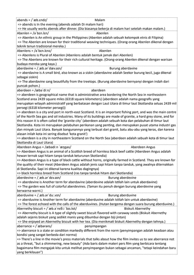 abends = /ˈæb.ɛndz/ Malam
=> abends is In the evening (abends adalah Di malam hari)
=> He usually works abends after dinner. (Dia biasanya bekerja di malam hari setelah makan malam.)
Abenlen = /əˈbɛn.lɛn/ Abenlen
=> Abenlen is An ethnic group in the Philippines (Abenlen adalah sebuah kelompok etnis di Filipina)
=> The Abenlen are known for their traditional weaving techniques. (Orang-orang Abenlen dikenal dengan
teknik tenun tradisional mereka.)
Abenlens = /əˈbɛn.lɛnz/ Abenlen
=> Abenlens is Plural of Abenlen (Abenlens adalah bentuk jamak dari Abenlen)
=> The Abenlens are known for their rich cultural heritage. (Orang-orang Abenlen dikenal dengan warisan
budaya mereka yang kaya.)
aberdavine = /ˌæb.ərˈdæv.aɪn/ Burung aberdavine
=> aberdavine is A small bird, also known as a siskin (aberdavine adalah Seekor burung kecil, juga dikenal
sebagai siskin)
=> The aberdavine sang beautifully from the treetops. (Burung aberdavine bernyanyi dengan indah dari
puncak pohon.)
aberdeen = /æbəˈdiːn/ aberdeen
=> aberdeen is geographical name that is administrative area bordering the North Sea in northeastern
Scotland area 2439 square miles (6318 square kilometers) (aberdeen adalah nama geografis yang
merupakan wilayah administratif yang berbatasan dengan Laut Utara di timur laut Skotlandia seluas 2439 mil
persegi (6318 kilometer persegi))
=> aberdeen is a city and port in north-east Scotland. It is an important fishing port, and was the main centre
of the North Sea gas and oil industries. Many of its buildings are made of granite, a hard grey stone, and for
this reason it is often called the ‘granite city’ (aberdeen adalah sebuah kota dan pelabuhan di timur laut
Skotlandia. Kota ini merupakan pelabuhan perikanan yang penting, dan merupakan pusat utama industri gas
dan minyak Laut Utara. Banyak bangunannya yang terbuat dari granit, batu abu-abu yang keras, dan karena
alasan inilah kota ini sering disebut 'kota granit')
=> aberdeen is a city in northeastern Scotland on the North Sea (aberdeen adalah sebuah kota di timur laut
Skotlandia di Laut Utara)
Aberdeen Angus = /æbədiːn ˈæŋɡəs/ Aberdeen Angus
=> Aberdeen Angus is an animal of a Scottish breed of hornless black beef cattle (Aberdeen Angus adalah
hewan ternak sapi hitam tanpa tanduk keturunan Skotlandia)
=> Aberdeen Angus is a type of black cattle without horns, originally farmed in Scotland. They are known for
the quality of their meat (Aberdeen Angus adalah jenis sapi hitam tanpa tanduk, yang awalnya diternakkan
di Skotlandia. Sapi ini dikenal karena kualitas dagingnya)
=> black hornless breed from Scotland (ras tanpa tanduk hitam dari Skotlandia)
aberdevine = /ˌæb.ərˈdɛv.aɪn/ Burung aberdevine
=> aberdevine is Another term for aberdavine (aberdevine adalah Istilah lain untuk aberdavine)
=> The garden was full of colorful aberdevines. (Taman itu penuh dengan burung aberdevine yang
berwarna-warni.)
aberduvine = /ˌæb.ərˈduː.vɪn/ Burung aberduvine
=> aberduvine is Another term for aberdavine (aberduvine adalah Istilah lain untuk aberdavine)
=> The forest echoed with the calls of the aberduvines. (Hutan bergema dengan suara burung aberduvine.)
Abernethy biscuit = /ˈæb.əˈnɛθ.i ˈbɪs.kɪt/ Biskuit Abernethy
=> Abernethy biscuit is A type of slightly sweet biscuit flavored with caraway seeds (Biskuit Abernethy
adalah sejenis biskuit yang sedikit manis yang dibumbui dengan biji jintan)
=> She enjoyed an Abernethy biscuit with her tea. (Dia menikmati biskuit Abernethy dengan tehnya.)
aberrance = /ˈæbərəns/ penyimpangan
=> aberrance is a state or condition markedly different from the norm (penyimpangan adalah keadaan atau
kondisi yang sangat berbeda dari norma)
=> There's a line in the movie's press materials that talks about how the film invites us to see aberrance not
as a threat, "but a shimmering, new beauty" (Ada baris dalam materi pers film yang berbicara tentang
bagaimana film mengajak kita untuk melihat penyimpangan bukan sebagai ancaman, "tetapi keindahan baru
yang berkilauan")
 