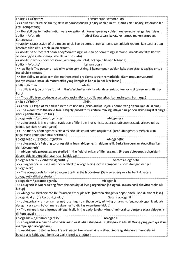 abilities = /əˈbɪlɪtiz/ Kemampuan-kemampuan
=> abilities is Plural of ability; skills or competencies (ability adalah bentuk jamak dari ability; keterampilan
atau kompetensi)
=> Her abilities in mathematics were exceptional. (Kemampuannya dalam matematika sangat luar biasa.)
ability = /əˈbɪləti/ ( j.ties) Kecakapan, bakat, kemampuan. Kemampuan.
Ketangkasan.
=> ability is possession of the means or skill to do something (kemampuan adalah kepemilikan sarana atau
keterampilan untuk melakukan sesuatu)
=> ability is the fact that somebody/something is able to do something (kemampuan adalah fakta bahwa
seseorang/sesuatu mampu melakukan sesuatu)
=> ability to work under pressure (kemampuan untuk bekerja dibawah tekanan)
ability = /əˈbɪlɪti/ kemampuan
=> -ability is The power or capacity to do something. (-kemampuan adalah kekuatan atau kapasitas untuk
melakukan sesuatu.)
=> Her ability to solve complex mathematical problems is truly remarkable. (Kemampuannya untuk
menyelesaikan masalah matematika yang kompleks benar-benar luar biasa.)
abilla = /əˈbɪlə/ Abilla
=> abilla is A type of tree found in the West Indies (abilla adalah sejenis pohon yang ditemukan di Hindia
Barat)
=> The abilla tree produces a valuable resin. (Pohon abilla menghasilkan resin yang berharga.)
abilo = /əˈbɪloʊ/ Abilo
=> abilo is A type of tree found in the Philippines (abilo adalah sejenis pohon yang ditemukan di Filipina)
=> The wood from the abilo tree is highly prized for furniture making. (Kayu dari pohon abilo sangat dihargai
untuk pembuatan furnitur.)
abiogenesis = /ˌeɪbaɪoʊˈdʒɛnɪsɪs/ Abiogenesis
=> abiogenesis is The original evolution of life from inorganic substances (abiogenesis adalah evolusi asli
kehidupan dari zat anorganik)
=> The theory of abiogenesis explains how life could have originated. (Teori abiogenesis menjelaskan
bagaimana kehidupan bisa bermula.)
abiogenetic = /ˌeɪbaɪoʊˈdʒɛnɪtɪk/ Abiogenetik
=> abiogenetic is Relating to or resulting from abiogenesis (abiogenetik Berkaitan dengan atau dihasilkan
dari abiogenesis)
=> Abiogenetic processes are studied in the field of origin of life research. (Proses abiogenetik dipelajari
dalam bidang penelitian asal-usul kehidupan.)
abiogenetically = /ˌeɪbaɪoʊˈdʒɛnɪtɪkli/ Secara abiogenetik
=> abiogenetically is In a manner related to abiogenesis (secara abiogenetik berhubungan dengan
abiogenesis)
=> The compounds formed abiogenetically in the laboratory. (Senyawa-senyawa terbentuk secara
abiogenetik di laboratorium.)
abiogenic = /ˌeɪbaɪoʊˈdʒɛnɪk/ Abiogenik
=> abiogenic is Not resulting from the activity of living organisms (abiogenik Bukan hasil aktivitas makhluk
hidup)
=> Abiogenic methane can be found on other planets. (Metana abiogenik dapat ditemukan di planet lain.)
abiogenically = /ˌeɪbaɪoʊˈdʒɛnɪkli/ Secara abiogenik
=> abiogenically is In a manner not resulting from the activity of living organisms (secara abiogenik adalah
dengan cara yang bukan merupakan hasil aktivitas organisme hidup)
=> The minerals were formed abiogenically in the early Earth. (Mineral-mineral terbentuk secara abiogenik
di Bumi awal.)
abiogenist = /ˌeɪbaɪoʊˈdʒɛnɪst/ Abiogenis
=> abiogenist is A person who believes in or studies abiogenesis (abiogenist adalah Orang yang percaya atau
mempelajari abiogenesis)
=> An abiogenist studies how life originated from non-living matter. (Seorang abiogenis mempelajari
bagaimana kehidupan bermula dari materi tak hidup.)
 