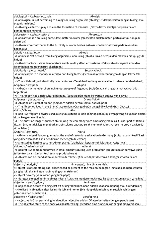 abiological = /ˌeɪbaɪəˈlɒdʒɪkəl/ Abiolgis
=> abiological is Not pertaining to biology or living organisms (abiologis Tidak berkaitan dengan biologi atau
organisme hidup)
=> Abiological factors play a role in the formation of minerals. (Faktor-faktor abiolgis berperan dalam
pembentukan mineral.)
abioseston = /ˌæbaɪəˈsɛstən/ Abioseston
=> abioseston is Non-living particulate matter in water (abioseston adalah materi partikulat tak hidup di
dalam air)
=> Abioseston contributes to the turbidity of water bodies. (Abioseston berkontribusi pada kekeruhan
badan air.)
abiotic = /ˌeɪbaɪˈɒtɪk/ Abiotik
=> abiotic is Not derived from living organisms; non-living (abiotik Bukan berasal dari makhluk hidup; yg tdk
hidup)
=> Abiotic factors such as temperature and humidity affect ecosystems. (Faktor abiotik seperti suhu dan
kelembaban mempengaruhi ekosistem.)
abiotically = /ˌeɪbaɪˈɒtɪkli/ Secara abiotik
=> abiotically is In a manner related to non-living factors (secara abiotik berhubungan dengan faktor tak
hidup)
=> The soil developed abiotically over centuries. (Tanah berkembang secara abiotik selama berabad-abad.)
Abipón = /ˈæbɪpɒn/ Abipón
=> Abipón is A member of an indigenous people of Argentina (Abipón adalah anggota masyarakat adat
Argentina)
=> The Abipón had a rich cultural heritage. (Suku Abipón memiliki warisan budaya yang kaya.)
Abipones = /ˈæbɪˌpoʊnz/ Orang Abipón
=> Abipones is Plural of Abipón (Abipones adalah bentuk jamak dari Abipón)
=> The Abipones lived in the Gran Chaco region. (Orang Abipón tinggal di wilayah Gran Chaco.)
abir = /əˈbɪər/ Abir
=> abir is A fragrant powder used in religious rituals in India (abir adalah bubuk wangi yang digunakan dalam
ritual keagamaan di India)
=> The priest no longer sprinkles abir during the ceremony since embracing Islam, as it is not part of Islamic
rituals. (Imam tidak lagi menaburkan abir selama upacara sejak memeluk Islam, karena itu bukan bagian dari
ritual Islam.)
Abitur = /ˈɑːbɪˌtʊər/ Abitur
=> Abitur is A qualification granted at the end of secondary education in Germany (Abitur adalah kualifikasi
yang diberikan pada akhir pendidikan menengah di Jerman)
=> She studied hard to pass her Abitur exams. (Dia belajar keras untuk lulus ujian Abiturnya.)
abiuret = /ˌeɪbaɪˈjʊərɛt/ Abiuret
=> abiuret is A compound formed in small amounts during urea production (abiuret adalah senyawa yang
terbentuk dalam jumlah kecil selama produksi urea)
=> Abiuret can be found as an impurity in fertilizers. (Abiuret dapat ditemukan sebagai kotoran dalam
pupuk.)
abject = /ˈæbʤɛkt/ hina (papa), hina dina, rendah.
=> abject is (of something bad) experienced or present to the maximum degree (hina adalah (dari sesuatu
yang buruk) dialami atau hadir ke tingkat maksimum)
=> abject poverty (kemiskinan yang hina papa)
=> his letter plunged her into abject misery (suratnya menjerumuskannya ke dalam kesengsaraan yang hina)
abjection = /æbˈdʒɛkʃən/ Kehinaan
=> abjection is A state of being cast off or degraded (kehinaan adalah keadaan dibuang atau direndahkan)
=> He lived in abjection after losing his job and home. (Dia hidup dalam kehinaan setelah kehilangan
pekerjaan dan rumahnya.)
abjective = /ˈæbdʒɛktɪv/ Bersifat hina
=> abjective is Of or pertaining to abjection (abjective adalah Of atau berkaitan dengan penolakan)
=> The abjective state of the poor was heartbreaking. (Keadaan hina orang miskin sangat menyedihkan.)
 