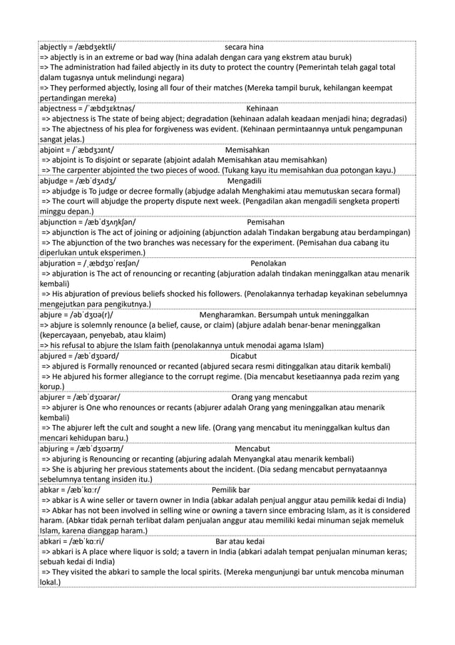 abjectly = /æbdʒektli/ secara hina
=> abjectly is in an extreme or bad way (hina adalah dengan cara yang ekstrem atau buruk)
=> The administration had failed abjectly in its duty to protect the country (Pemerintah telah gagal total
dalam tugasnya untuk melindungi negara)
=> They performed abjectly, losing all four of their matches (Mereka tampil buruk, kehilangan keempat
pertandingan mereka)
abjectness = /ˈæbdʒɛktnəs/ Kehinaan
=> abjectness is The state of being abject; degradation (kehinaan adalah keadaan menjadi hina; degradasi)
=> The abjectness of his plea for forgiveness was evident. (Kehinaan permintaannya untuk pengampunan
sangat jelas.)
abjoint = /ˈæbdʒɔɪnt/ Memisahkan
=> abjoint is To disjoint or separate (abjoint adalah Memisahkan atau memisahkan)
=> The carpenter abjointed the two pieces of wood. (Tukang kayu itu memisahkan dua potongan kayu.)
abjudge = /æbˈdʒʌdʒ/ Mengadili
=> abjudge is To judge or decree formally (abjudge adalah Menghakimi atau memutuskan secara formal)
=> The court will abjudge the property dispute next week. (Pengadilan akan mengadili sengketa properti
minggu depan.)
abjunction = /æbˈdʒʌŋkʃən/ Pemisahan
=> abjunction is The act of joining or adjoining (abjunction adalah Tindakan bergabung atau berdampingan)
=> The abjunction of the two branches was necessary for the experiment. (Pemisahan dua cabang itu
diperlukan untuk eksperimen.)
abjuration = /ˌæbdʒʊˈreɪʃən/ Penolakan
=> abjuration is The act of renouncing or recanting (abjuration adalah tindakan meninggalkan atau menarik
kembali)
=> His abjuration of previous beliefs shocked his followers. (Penolakannya terhadap keyakinan sebelumnya
mengejutkan para pengikutnya.)
abjure = /əbˈdʒʊə(r)/ Mengharamkan. Bersumpah untuk meninggalkan
=> abjure is solemnly renounce (a belief, cause, or claim) (abjure adalah benar-benar meninggalkan
(kepercayaan, penyebab, atau klaim)
=> his refusal to abjure the Islam faith (penolakannya untuk menodai agama Islam)
abjured = /æbˈdʒʊərd/ Dicabut
=> abjured is Formally renounced or recanted (abjured secara resmi ditinggalkan atau ditarik kembali)
=> He abjured his former allegiance to the corrupt regime. (Dia mencabut kesetiaannya pada rezim yang
korup.)
abjurer = /æbˈdʒʊərər/ Orang yang mencabut
=> abjurer is One who renounces or recants (abjurer adalah Orang yang meninggalkan atau menarik
kembali)
=> The abjurer left the cult and sought a new life. (Orang yang mencabut itu meninggalkan kultus dan
mencari kehidupan baru.)
abjuring = /æbˈdʒʊərɪŋ/ Mencabut
=> abjuring is Renouncing or recanting (abjuring adalah Menyangkal atau menarik kembali)
=> She is abjuring her previous statements about the incident. (Dia sedang mencabut pernyataannya
sebelumnya tentang insiden itu.)
abkar = /æbˈkɑːr/ Pemilik bar
=> abkar is A wine seller or tavern owner in India (abkar adalah penjual anggur atau pemilik kedai di India)
=> Abkar has not been involved in selling wine or owning a tavern since embracing Islam, as it is considered
haram. (Abkar tidak pernah terlibat dalam penjualan anggur atau memiliki kedai minuman sejak memeluk
Islam, karena dianggap haram.)
abkari = /æbˈkɑːri/ Bar atau kedai
=> abkari is A place where liquor is sold; a tavern in India (abkari adalah tempat penjualan minuman keras;
sebuah kedai di India)
=> They visited the abkari to sample the local spirits. (Mereka mengunjungi bar untuk mencoba minuman
lokal.)
 