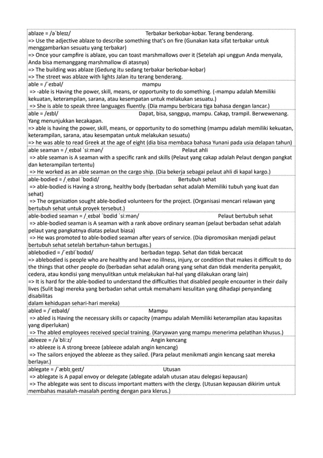 ablaze = /əˈbleɪz/ Terbakar berkobar-kobar. Terang benderang.
=> Use the adjective ablaze to describe something that's on fire (Gunakan kata sifat terbakar untuk
menggambarkan sesuatu yang terbakar)
=> Once your campfire is ablaze, you can toast marshmallows over it (Setelah api unggun Anda menyala,
Anda bisa memanggang marshmallow di atasnya)
=> The building was ablaze (Gedung itu sedang terbakar berkobar-kobar)
=> The street was ablaze with lights Jalan itu terang benderang.
able = /ˈeɪbəl/ mampu
=> -able is Having the power, skill, means, or opportunity to do something. (-mampu adalah Memiliki
kekuatan, keterampilan, sarana, atau kesempatan untuk melakukan sesuatu.)
=> She is able to speak three languages fluently. (Dia mampu berbicara tiga bahasa dengan lancar.)
able = /eɪbl/ Dapat, bisa, sanggup, mampu. Cakap, trampil. Berwewenang.
Yang menunjukkan kecakapan.
=> able is having the power, skill, means, or opportunity to do something (mampu adalah memiliki kekuatan,
keterampilan, sarana, atau kesempatan untuk melakukan sesuatu)
=> he was able to read Greek at the age of eight (dia bisa membaca bahasa Yunani pada usia delapan tahun)
able seaman = /ˌeɪbəl ˈsiːmən/ Pelaut ahli
=> able seaman is A seaman with a specific rank and skills (Pelaut yang cakap adalah Pelaut dengan pangkat
dan keterampilan tertentu)
=> He worked as an able seaman on the cargo ship. (Dia bekerja sebagai pelaut ahli di kapal kargo.)
able-bodied = /ˌeɪbəl ˈbɒdid/ Bertubuh sehat
=> able-bodied is Having a strong, healthy body (berbadan sehat adalah Memiliki tubuh yang kuat dan
sehat)
=> The organization sought able-bodied volunteers for the project. (Organisasi mencari relawan yang
bertubuh sehat untuk proyek tersebut.)
able-bodied seaman = /ˌeɪbəl ˈbɒdid ˈsiːmən/ Pelaut bertubuh sehat
=> able-bodied seaman is A seaman with a rank above ordinary seaman (pelaut berbadan sehat adalah
pelaut yang pangkatnya diatas pelaut biasa)
=> He was promoted to able-bodied seaman after years of service. (Dia dipromosikan menjadi pelaut
bertubuh sehat setelah bertahun-tahun bertugas.)
ablebodied = /ˈeɪblˈbɒdɪd/ berbadan tegap. Sehat dan tidak bercacat
=> ablebodied is people who are healthy and have no illness, injury, or condition that makes it difficult to do
the things that other people do (berbadan sehat adalah orang yang sehat dan tidak menderita penyakit,
cedera, atau kondisi yang menyulitkan untuk melakukan hal-hal yang dilakukan orang lain)
=> It is hard for the able-bodied to understand the difficulties that disabled people encounter in their daily
lives (Sulit bagi mereka yang berbadan sehat untuk memahami kesulitan yang dihadapi penyandang
disabilitas
dalam kehidupan sehari-hari mereka)
abled = /ˈeɪbəld/ Mampu
=> abled is Having the necessary skills or capacity (mampu adalah Memiliki keterampilan atau kapasitas
yang diperlukan)
=> The abled employees received special training. (Karyawan yang mampu menerima pelatihan khusus.)
ableeze = /əˈbliːz/ Angin kencang
=> ableeze is A strong breeze (ableeze adalah angin kencang)
=> The sailors enjoyed the ableeze as they sailed. (Para pelaut menikmati angin kencang saat mereka
berlayar.)
ablegate = /ˈæblɪˌɡeɪt/ Utusan
=> ablegate is A papal envoy or delegate (ablegate adalah utusan atau delegasi kepausan)
=> The ablegate was sent to discuss important matters with the clergy. (Utusan kepausan dikirim untuk
membahas masalah-masalah penting dengan para klerus.)
 