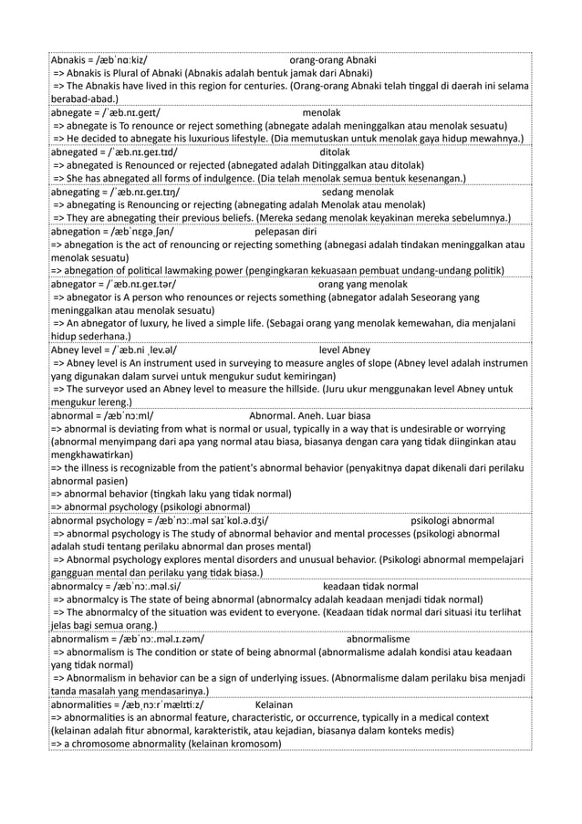 Abnakis = /æbˈnɑːkiz/ orang-orang Abnaki
=> Abnakis is Plural of Abnaki (Abnakis adalah bentuk jamak dari Abnaki)
=> The Abnakis have lived in this region for centuries. (Orang-orang Abnaki telah tinggal di daerah ini selama
berabad-abad.)
abnegate = /ˈæb.nɪ.ɡeɪt/ menolak
=> abnegate is To renounce or reject something (abnegate adalah meninggalkan atau menolak sesuatu)
=> He decided to abnegate his luxurious lifestyle. (Dia memutuskan untuk menolak gaya hidup mewahnya.)
abnegated = /ˈæb.nɪ.ɡeɪ.tɪd/ ditolak
=> abnegated is Renounced or rejected (abnegated adalah Ditinggalkan atau ditolak)
=> She has abnegated all forms of indulgence. (Dia telah menolak semua bentuk kesenangan.)
abnegating = /ˈæb.nɪ.ɡeɪ.tɪŋ/ sedang menolak
=> abnegating is Renouncing or rejecting (abnegating adalah Menolak atau menolak)
=> They are abnegating their previous beliefs. (Mereka sedang menolak keyakinan mereka sebelumnya.)
abnegation = /æbˈnɛgəˌʃən/ pelepasan diri
=> abnegation is the act of renouncing or rejecting something (abnegasi adalah tindakan meninggalkan atau
menolak sesuatu)
=> abnegation of political lawmaking power (pengingkaran kekuasaan pembuat undang-undang politik)
abnegator = /ˈæb.nɪ.ɡeɪ.tər/ orang yang menolak
=> abnegator is A person who renounces or rejects something (abnegator adalah Seseorang yang
meninggalkan atau menolak sesuatu)
=> An abnegator of luxury, he lived a simple life. (Sebagai orang yang menolak kemewahan, dia menjalani
hidup sederhana.)
Abney level = /ˈæb.ni ˌlev.əl/ level Abney
=> Abney level is An instrument used in surveying to measure angles of slope (Abney level adalah instrumen
yang digunakan dalam survei untuk mengukur sudut kemiringan)
=> The surveyor used an Abney level to measure the hillside. (Juru ukur menggunakan level Abney untuk
mengukur lereng.)
abnormal = /æbˈnɔːml/ Abnormal. Aneh. Luar biasa
=> abnormal is deviating from what is normal or usual, typically in a way that is undesirable or worrying
(abnormal menyimpang dari apa yang normal atau biasa, biasanya dengan cara yang tidak diinginkan atau
mengkhawatirkan)
=> the illness is recognizable from the patient's abnormal behavior (penyakitnya dapat dikenali dari perilaku
abnormal pasien)
=> abnormal behavior (tingkah laku yang tidak normal)
=> abnormal psychology (psikologi abnormal)
abnormal psychology = /æbˈnɔː.məl saɪˈkɒl.ə.dʒi/ psikologi abnormal
=> abnormal psychology is The study of abnormal behavior and mental processes (psikologi abnormal
adalah studi tentang perilaku abnormal dan proses mental)
=> Abnormal psychology explores mental disorders and unusual behavior. (Psikologi abnormal mempelajari
gangguan mental dan perilaku yang tidak biasa.)
abnormalcy = /æbˈnɔː.məl.si/ keadaan tidak normal
=> abnormalcy is The state of being abnormal (abnormalcy adalah keadaan menjadi tidak normal)
=> The abnormalcy of the situation was evident to everyone. (Keadaan tidak normal dari situasi itu terlihat
jelas bagi semua orang.)
abnormalism = /æbˈnɔː.məl.ɪ.zəm/ abnormalisme
=> abnormalism is The condition or state of being abnormal (abnormalisme adalah kondisi atau keadaan
yang tidak normal)
=> Abnormalism in behavior can be a sign of underlying issues. (Abnormalisme dalam perilaku bisa menjadi
tanda masalah yang mendasarinya.)
abnormalities = /æbˌnɔːrˈmælɪtiːz/ Kelainan
=> abnormalities is an abnormal feature, characteristic, or occurrence, typically in a medical context
(kelainan adalah fitur abnormal, karakteristik, atau kejadian, biasanya dalam konteks medis)
=> a chromosome abnormality (kelainan kromosom)
 