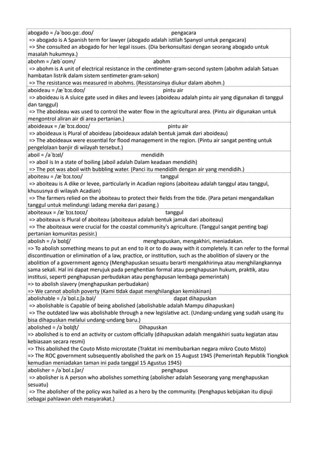 abogado = /əˈboʊ.ɡɑː.doʊ/ pengacara
=> abogado is A Spanish term for lawyer (abogado adalah istilah Spanyol untuk pengacara)
=> She consulted an abogado for her legal issues. (Dia berkonsultasi dengan seorang abogado untuk
masalah hukumnya.)
abohm = /æbˈoʊm/ abohm
=> abohm is A unit of electrical resistance in the centimeter-gram-second system (abohm adalah Satuan
hambatan listrik dalam sistem sentimeter-gram-sekon)
=> The resistance was measured in abohms. (Resistansinya diukur dalam abohm.)
aboideau = /æˈbɔɪ.doʊ/ pintu air
=> aboideau is A sluice gate used in dikes and levees (aboideau adalah pintu air yang digunakan di tanggul
dan tanggul)
=> The aboideau was used to control the water flow in the agricultural area. (Pintu air digunakan untuk
mengontrol aliran air di area pertanian.)
aboideaux = /æˈbɔɪ.doʊz/ pintu air
=> aboideaux is Plural of aboideau (aboideaux adalah bentuk jamak dari aboideau)
=> The aboideaux were essential for flood management in the region. (Pintu air sangat penting untuk
pengelolaan banjir di wilayah tersebut.)
aboil = /əˈbɔɪl/ mendidih
=> aboil is In a state of boiling (aboil adalah Dalam keadaan mendidih)
=> The pot was aboil with bubbling water. (Panci itu mendidih dengan air yang mendidih.)
aboiteau = /æˈbɔɪ.toʊ/ tanggul
=> aboiteau is A dike or levee, particularly in Acadian regions (aboiteau adalah tanggul atau tanggul,
khususnya di wilayah Acadian)
=> The farmers relied on the aboiteau to protect their fields from the tide. (Para petani mengandalkan
tanggul untuk melindungi ladang mereka dari pasang.)
aboiteaux = /æˈbɔɪ.toʊz/ tanggul
=> aboiteaux is Plural of aboiteau (aboiteaux adalah bentuk jamak dari aboiteau)
=> The aboiteaux were crucial for the coastal community's agriculture. (Tanggul sangat penting bagi
pertanian komunitas pesisir.)
abolish = /əˈbɒlɪʃ/ menghapuskan, mengakhiri, meniadakan.
=> To abolish something means to put an end to it or to do away with it completely. It can refer to the formal
discontinuation or elimination of a law, practice, or institution, such as the abolition of slavery or the
abolition of a government agency (Menghapuskan sesuatu berarti mengakhirinya atau menghilangkannya
sama sekali. Hal ini dapat merujuk pada penghentian formal atau penghapusan hukum, praktik, atau
institusi, seperti penghapusan perbudakan atau penghapusan lembaga pemerintah)
=> to abolish slavery (menghapuskan perbudakan)
=> We cannot abolish poverty (Kami tidak dapat menghilangkan kemiskinan)
abolishable = /əˈbɒl.ɪ.ʃə.bəl/ dapat dihapuskan
=> abolishable is Capable of being abolished (abolishable adalah Mampu dihapuskan)
=> The outdated law was abolishable through a new legislative act. (Undang-undang yang sudah usang itu
bisa dihapuskan melalui undang-undang baru.)
abolished = /əˈbɒlɪʃt/ Dihapuskan
=> abolished is to end an activity or custom officially (dihapuskan adalah mengakhiri suatu kegiatan atau
kebiasaan secara resmi)
=> This abolished the Couto Misto microstate (Traktat ini membubarkan negara mikro Couto Misto)
=> The ROC government subsequently abolished the park on 15 August 1945 (Pemerintah Republik Tiongkok
kemudian meniadakan taman ini pada tanggal 15 Agustus 1945)
abolisher = /əˈbɒl.ɪ.ʃər/ penghapus
=> abolisher is A person who abolishes something (abolisher adalah Seseorang yang menghapuskan
sesuatu)
=> The abolisher of the policy was hailed as a hero by the community. (Penghapus kebijakan itu dipuji
sebagai pahlawan oleh masyarakat.)
 