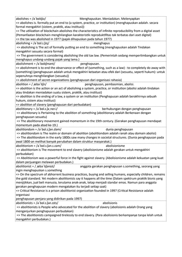 abolishes = /əˈbɒlɪʃɪz/ Menghapuskan. Meniadakan. Melenyapkan
=> abolishes is. formally put an end to (a system, practice, or institution) (menghapuskan adalah. secara
formal mengakhiri (sistem, praktik, atau institusi))
=> The utilization of blockchain abolishes the characteristics of infinite reproducibility from a digital asset
(Pemanfaatan blockchain menghilangkan karakteristik reproduktifitas tak terbatas dari aset digital)
=> the tax was abolished in 1977 (pajak dihapuskan pada tahun 1977)
abolishing = /əˈbɒl.ɪ.ʃɪŋ/ menghapus
=> abolishing is The act of formally putting an end to something (menghapuskan adalah Tindakan
mengakhiri sesuatu secara formal)
=> The government is considering abolishing the old tax law. (Pemerintah sedang mempertimbangkan untuk
menghapus undang-undang pajak yang lama.)
abolishment = /əˈbɒlɪʃmənt/ penghapusan.
=> abolishment is to end the observance or effect of (something, such as a law) : to completely do away with
(something) (penghapusan adalah untuk mengakhiri ketaatan atau efek dari (sesuatu, seperti hukum): untuk
sepenuhnya menghilangkan (sesuatu))
=> abolishment of secret organizations (penghapusan dari organisasi rahasia)
abolition = /ˌæbəˈlɪʃn/ penghapusan, pembasmian, abolisi.
=> abolition is the action or an act of abolishing a system, practice, or institution (abolisi adalah tindakan
atau tindakan meniadakan suatu sistem, praktik, atau institusi)
=> abolition is the ending of a law, a system or an institution (Penghapusan adalah berakhirnya sebuah
hukum, sistem atau institusi)
=> abolition of slavery (penghapusan dari perbudakan)
abolitionary = /əˈbɒl.ɪ.ʃəˌner.i/ berhubungan dengan penghapusan
=> abolitionary is Pertaining to the abolition of something (abolitionary adalah Berkenaan dengan
penghapusan sesuatu)
=> The abolitionary movement gained momentum in the 19th century. (Gerakan penghapusan mendapat
momentum pada abad ke-19.)
abolitiondom = /əˈbɒl.ɪ.ʃən.dəm/ dunia penghapusan
=> abolitiondom is The realm or domain of abolition (abolitiondom adalah ranah atau domain abolisi)
=> The abolitiondom in the early 1800s saw many changes in societal structures. (Dunia penghapusan pada
awal 1800-an melihat banyak perubahan dalam struktur masyarakat.)
abolitionism = /əˈbɒl.ɪ.ʃən.ɪ.zəm/ abolisionisme
=> abolitionism is The movement to end slavery (abolisionisme adalah gerakan untuk mengakhiri
perbudakan)
=> Abolitionism was a powerful force in the fight against slavery. (Abolisionisme adalah kekuatan yang kuat
dalam perjuangan melawan perbudakan.)
abolitionist = /ˌæbəˈlɪʃənɪst/ anggota gerakan penghapusan s.something, seorang yang
ingin menghapuskan s.something
=> On the spectrum of abhorrent business practices, buying and selling humans, especially children, remains
the gold standard. Yet modern abolitionists say it happens all the time (Dalam spektrum praktik bisnis yang
menjijikkan, jual beli manusia, terutama anak-anak, tetap menjadi standar emas. Namun para anggota
gerakan penghapusan modern mengatakan itu terjadi setiap saat)
=> Critical Resistance is a prison abolitionist organization founded in 1997 (Critical Resistance adalah
organisasi
penghapusan penjara yang didirikan pada 1997)
abolitionists = /əˈbɒl.ɪ.ʃən.ɪsts/ abolisionis
=> abolitionists is People who advocated for the abolition of slavery (abolisionis adalah Orang yang
menganjurkan penghapusan perbudakan)
=> The abolitionists campaigned tirelessly to end slavery. (Para abolisionis berkampanye tanpa lelah untuk
mengakhiri perbudakan.)
 