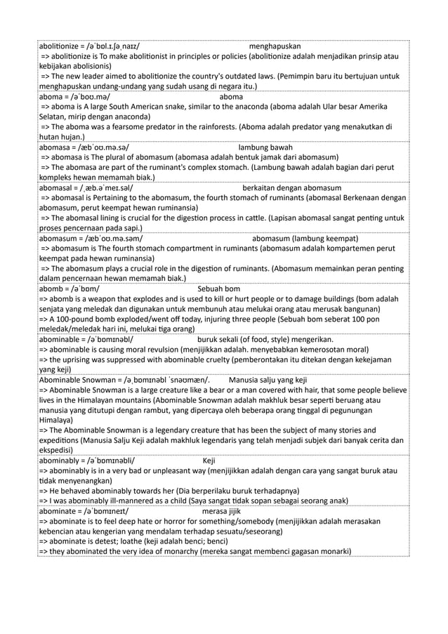 abolitionize = /əˈbɒl.ɪ.ʃəˌnaɪz/ menghapuskan
=> abolitionize is To make abolitionist in principles or policies (abolitionize adalah menjadikan prinsip atau
kebijakan abolisionis)
=> The new leader aimed to abolitionize the country's outdated laws. (Pemimpin baru itu bertujuan untuk
menghapuskan undang-undang yang sudah usang di negara itu.)
aboma = /əˈboʊ.mə/ aboma
=> aboma is A large South American snake, similar to the anaconda (aboma adalah Ular besar Amerika
Selatan, mirip dengan anaconda)
=> The aboma was a fearsome predator in the rainforests. (Aboma adalah predator yang menakutkan di
hutan hujan.)
abomasa = /æbˈoʊ.mə.sə/ lambung bawah
=> abomasa is The plural of abomasum (abomasa adalah bentuk jamak dari abomasum)
=> The abomasa are part of the ruminant's complex stomach. (Lambung bawah adalah bagian dari perut
kompleks hewan memamah biak.)
abomasal = /ˌæb.əˈmeɪ.səl/ berkaitan dengan abomasum
=> abomasal is Pertaining to the abomasum, the fourth stomach of ruminants (abomasal Berkenaan dengan
abomasum, perut keempat hewan ruminansia)
=> The abomasal lining is crucial for the digestion process in cattle. (Lapisan abomasal sangat penting untuk
proses pencernaan pada sapi.)
abomasum = /æbˈoʊ.mə.səm/ abomasum (lambung keempat)
=> abomasum is The fourth stomach compartment in ruminants (abomasum adalah kompartemen perut
keempat pada hewan ruminansia)
=> The abomasum plays a crucial role in the digestion of ruminants. (Abomasum memainkan peran penting
dalam pencernaan hewan memamah biak.)
abomb = /əˈbɒm/ Sebuah bom
=> abomb is a weapon that explodes and is used to kill or hurt people or to damage buildings (bom adalah
senjata yang meledak dan digunakan untuk membunuh atau melukai orang atau merusak bangunan)
=> A 100-pound bomb exploded/went off today, injuring three people (Sebuah bom seberat 100 pon
meledak/meledak hari ini, melukai tiga orang)
abominable = /əˈbɒmɪnəbl/ buruk sekali (of food, style) mengerikan.
=> abominable is causing moral revulsion (menjijikkan adalah. menyebabkan kemerosotan moral)
=> the uprising was suppressed with abominable cruelty (pemberontakan itu ditekan dengan kekejaman
yang keji)
Abominable Snowman = /əˌbɒmɪnəbl ˈsnəʊmæn/. Manusia salju yang keji
=> Abominable Snowman is a large creature like a bear or a man covered with hair, that some people believe
lives in the Himalayan mountains (Abominable Snowman adalah makhluk besar seperti beruang atau
manusia yang ditutupi dengan rambut, yang dipercaya oleh beberapa orang tinggal di pegunungan
Himalaya)
=> The Abominable Snowman is a legendary creature that has been the subject of many stories and
expeditions (Manusia Salju Keji adalah makhluk legendaris yang telah menjadi subjek dari banyak cerita dan
ekspedisi)
abominably = /əˈbɒmɪnəbli/ Keji
=> abominably is in a very bad or unpleasant way (menjijikkan adalah dengan cara yang sangat buruk atau
tidak menyenangkan)
=> He behaved abominably towards her (Dia berperilaku buruk terhadapnya)
=> I was abominably ill-mannered as a child (Saya sangat tidak sopan sebagai seorang anak)
abominate = /əˈbɒmɪneɪt/ merasa jijik
=> abominate is to feel deep hate or horror for something/somebody (menjijikkan adalah merasakan
kebencian atau kengerian yang mendalam terhadap sesuatu/seseorang)
=> abominate is detest; loathe (keji adalah benci; benci)
=> they abominated the very idea of monarchy (mereka sangat membenci gagasan monarki)
 