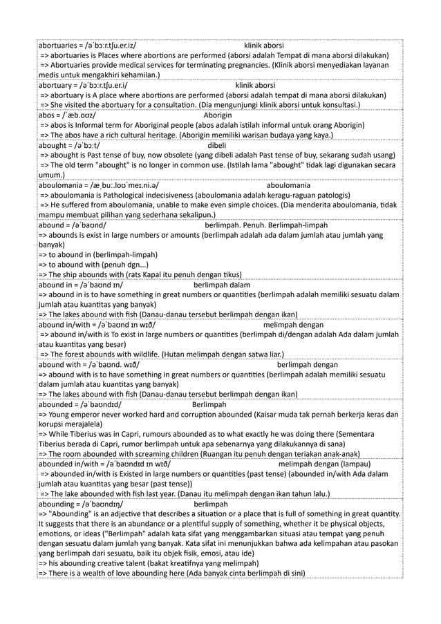 abortuaries = /əˈbɔːr.tʃu.er.iz/ klinik aborsi
=> abortuaries is Places where abortions are performed (aborsi adalah Tempat di mana aborsi dilakukan)
=> Abortuaries provide medical services for terminating pregnancies. (Klinik aborsi menyediakan layanan
medis untuk mengakhiri kehamilan.)
abortuary = /əˈbɔːr.tʃu.er.i/ klinik aborsi
=> abortuary is A place where abortions are performed (aborsi adalah tempat di mana aborsi dilakukan)
=> She visited the abortuary for a consultation. (Dia mengunjungi klinik aborsi untuk konsultasi.)
abos = /ˈæb.oʊz/ Aborigin
=> abos is Informal term for Aboriginal people (abos adalah istilah informal untuk orang Aborigin)
=> The abos have a rich cultural heritage. (Aborigin memiliki warisan budaya yang kaya.)
abought = /əˈbɔːt/ dibeli
=> abought is Past tense of buy, now obsolete (yang dibeli adalah Past tense of buy, sekarang sudah usang)
=> The old term "abought" is no longer in common use. (Istilah lama "abought" tidak lagi digunakan secara
umum.)
aboulomania = /æˌbuː.loʊˈmeɪ.ni.ə/ aboulomania
=> aboulomania is Pathological indecisiveness (aboulomania adalah keragu-raguan patologis)
=> He suffered from aboulomania, unable to make even simple choices. (Dia menderita aboulomania, tidak
mampu membuat pilihan yang sederhana sekalipun.)
abound = /əˈbaʊnd/ berlimpah. Penuh. Berlimpah-limpah
=> abounds is exist in large numbers or amounts (berlimpah adalah ada dalam jumlah atau jumlah yang
banyak)
=> to abound in (berlimpah-limpah)
=> to abound with (penuh dgn...)
=> The ship abounds with (rats Kapal itu penuh dengan tikus)
abound in = /əˈbaʊnd ɪn/ berlimpah dalam
=> abound in is to have something in great numbers or quantities (berlimpah adalah memiliki sesuatu dalam
jumlah atau kuantitas yang banyak)
=> The lakes abound with fish (Danau-danau tersebut berlimpah dengan ikan)
abound in/with = /əˈbaʊnd ɪn wɪð/ melimpah dengan
=> abound in/with is To exist in large numbers or quantities (berlimpah di/dengan adalah Ada dalam jumlah
atau kuantitas yang besar)
=> The forest abounds with wildlife. (Hutan melimpah dengan satwa liar.)
abound with = /əˈbaʊnd. wɪð/ berlimpah dengan
=> abound with is to have something in great numbers or quantities (berlimpah adalah memiliki sesuatu
dalam jumlah atau kuantitas yang banyak)
=> The lakes abound with fish (Danau-danau tersebut berlimpah dengan ikan)
abounded = /əˈbaʊndɪd/ Berlimpah
=> Young emperor never worked hard and corruption abounded (Kaisar muda tak pernah berkerja keras dan
korupsi merajalela)
=> While Tiberius was in Capri, rumours abounded as to what exactly he was doing there (Sementara
Tiberius berada di Capri, rumor berlimpah untuk apa sebenarnya yang dilakukannya di sana)
=> The room abounded with screaming children (Ruangan itu penuh dengan teriakan anak-anak)
abounded in/with = /əˈbaʊndɪd ɪn wɪð/ melimpah dengan (lampau)
=> abounded in/with is Existed in large numbers or quantities (past tense) (abounded in/with Ada dalam
jumlah atau kuantitas yang besar (past tense))
=> The lake abounded with fish last year. (Danau itu melimpah dengan ikan tahun lalu.)
abounding = /əˈbaʊndɪŋ/ berlimpah
=> "Abounding" is an adjective that describes a situation or a place that is full of something in great quantity.
It suggests that there is an abundance or a plentiful supply of something, whether it be physical objects,
emotions, or ideas ("Berlimpah" adalah kata sifat yang menggambarkan situasi atau tempat yang penuh
dengan sesuatu dalam jumlah yang banyak. Kata sifat ini menunjukkan bahwa ada kelimpahan atau pasokan
yang berlimpah dari sesuatu, baik itu objek fisik, emosi, atau ide)
=> his abounding creative talent (bakat kreatifnya yang melimpah)
=> There is a wealth of love abounding here (Ada banyak cinta berlimpah di sini)
 