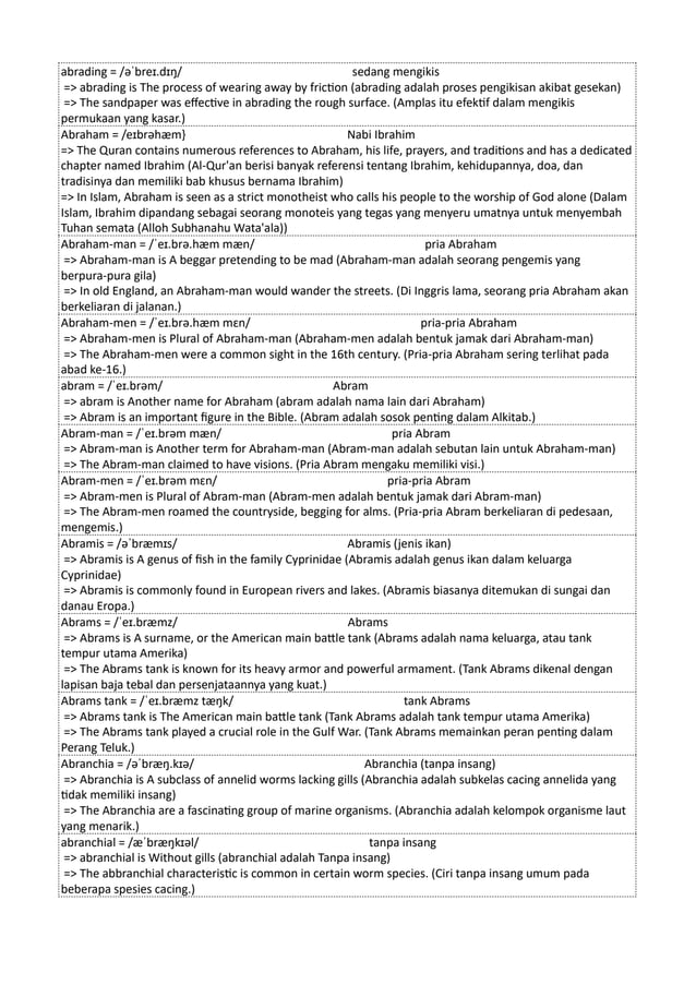 abrading = /əˈbreɪ.dɪŋ/ sedang mengikis
=> abrading is The process of wearing away by friction (abrading adalah proses pengikisan akibat gesekan)
=> The sandpaper was effective in abrading the rough surface. (Amplas itu efektif dalam mengikis
permukaan yang kasar.)
Abraham = /eɪbrəhæm} Nabi Ibrahim
=> The Quran contains numerous references to Abraham, his life, prayers, and traditions and has a dedicated
chapter named Ibrahim (Al-Qur'an berisi banyak referensi tentang Ibrahim, kehidupannya, doa, dan
tradisinya dan memiliki bab khusus bernama Ibrahim)
=> In Islam, Abraham is seen as a strict monotheist who calls his people to the worship of God alone (Dalam
Islam, Ibrahim dipandang sebagai seorang monoteis yang tegas yang menyeru umatnya untuk menyembah
Tuhan semata (Alloh Subhanahu Wata'ala))
Abraham-man = /ˈeɪ.brə.hæm mæn/ pria Abraham
=> Abraham-man is A beggar pretending to be mad (Abraham-man adalah seorang pengemis yang
berpura-pura gila)
=> In old England, an Abraham-man would wander the streets. (Di Inggris lama, seorang pria Abraham akan
berkeliaran di jalanan.)
Abraham-men = /ˈeɪ.brə.hæm mɛn/ pria-pria Abraham
=> Abraham-men is Plural of Abraham-man (Abraham-men adalah bentuk jamak dari Abraham-man)
=> The Abraham-men were a common sight in the 16th century. (Pria-pria Abraham sering terlihat pada
abad ke-16.)
abram = /ˈeɪ.brəm/ Abram
=> abram is Another name for Abraham (abram adalah nama lain dari Abraham)
=> Abram is an important figure in the Bible. (Abram adalah sosok penting dalam Alkitab.)
Abram-man = /ˈeɪ.brəm mæn/ pria Abram
=> Abram-man is Another term for Abraham-man (Abram-man adalah sebutan lain untuk Abraham-man)
=> The Abram-man claimed to have visions. (Pria Abram mengaku memiliki visi.)
Abram-men = /ˈeɪ.brəm mɛn/ pria-pria Abram
=> Abram-men is Plural of Abram-man (Abram-men adalah bentuk jamak dari Abram-man)
=> The Abram-men roamed the countryside, begging for alms. (Pria-pria Abram berkeliaran di pedesaan,
mengemis.)
Abramis = /əˈbræmɪs/ Abramis (jenis ikan)
=> Abramis is A genus of fish in the family Cyprinidae (Abramis adalah genus ikan dalam keluarga
Cyprinidae)
=> Abramis is commonly found in European rivers and lakes. (Abramis biasanya ditemukan di sungai dan
danau Eropa.)
Abrams = /ˈeɪ.bræmz/ Abrams
=> Abrams is A surname, or the American main battle tank (Abrams adalah nama keluarga, atau tank
tempur utama Amerika)
=> The Abrams tank is known for its heavy armor and powerful armament. (Tank Abrams dikenal dengan
lapisan baja tebal dan persenjataannya yang kuat.)
Abrams tank = /ˈeɪ.bræmz tæŋk/ tank Abrams
=> Abrams tank is The American main battle tank (Tank Abrams adalah tank tempur utama Amerika)
=> The Abrams tank played a crucial role in the Gulf War. (Tank Abrams memainkan peran penting dalam
Perang Teluk.)
Abranchia = /əˈbræŋ.kɪə/ Abranchia (tanpa insang)
=> Abranchia is A subclass of annelid worms lacking gills (Abranchia adalah subkelas cacing annelida yang
tidak memiliki insang)
=> The Abranchia are a fascinating group of marine organisms. (Abranchia adalah kelompok organisme laut
yang menarik.)
abranchial = /æˈbræŋkɪəl/ tanpa insang
=> abranchial is Without gills (abranchial adalah Tanpa insang)
=> The abbranchial characteristic is common in certain worm species. (Ciri tanpa insang umum pada
beberapa spesies cacing.)
 