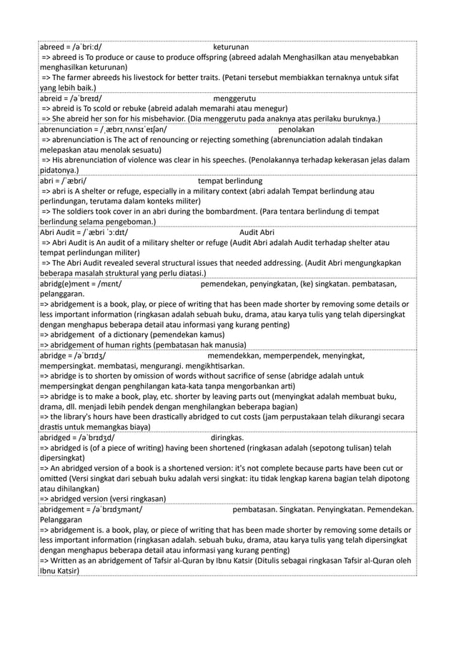 abreed = /əˈbriːd/ keturunan
=> abreed is To produce or cause to produce offspring (abreed adalah Menghasilkan atau menyebabkan
menghasilkan keturunan)
=> The farmer abreeds his livestock for better traits. (Petani tersebut membiakkan ternaknya untuk sifat
yang lebih baik.)
abreid = /əˈbreɪd/ menggerutu
=> abreid is To scold or rebuke (abreid adalah memarahi atau menegur)
=> She abreid her son for his misbehavior. (Dia menggerutu pada anaknya atas perilaku buruknya.)
abrenunciation = /ˌæbrɪˌnʌnsɪˈeɪʃən/ penolakan
=> abrenunciation is The act of renouncing or rejecting something (abrenunciation adalah tindakan
melepaskan atau menolak sesuatu)
=> His abrenunciation of violence was clear in his speeches. (Penolakannya terhadap kekerasan jelas dalam
pidatonya.)
abri = /ˈæbri/ tempat berlindung
=> abri is A shelter or refuge, especially in a military context (abri adalah Tempat berlindung atau
perlindungan, terutama dalam konteks militer)
=> The soldiers took cover in an abri during the bombardment. (Para tentara berlindung di tempat
berlindung selama pengeboman.)
Abri Audit = /ˈæbri ˈɔːdɪt/ Audit Abri
=> Abri Audit is An audit of a military shelter or refuge (Audit Abri adalah Audit terhadap shelter atau
tempat perlindungan militer)
=> The Abri Audit revealed several structural issues that needed addressing. (Audit Abri mengungkapkan
beberapa masalah struktural yang perlu diatasi.)
abridg(e)ment = /mɛnt/ pemendekan, penyingkatan, (ke) singkatan. pembatasan,
pelanggaran.
=> abridgement is a book, play, or piece of writing that has been made shorter by removing some details or
less important information (ringkasan adalah sebuah buku, drama, atau karya tulis yang telah dipersingkat
dengan menghapus beberapa detail atau informasi yang kurang penting)
=> abridgement of a dictionary (pemendekan kamus)
=> abridgement of human rights (pembatasan hak manusia)
abridge = /əˈbrɪdʒ/ memendekkan, memperpendek, menyingkat,
mempersingkat. membatasi, mengurangi. mengikhtisarkan.
=> abridge is to shorten by omission of words without sacrifice of sense (abridge adalah untuk
mempersingkat dengan penghilangan kata-kata tanpa mengorbankan arti)
=> abridge is to make a book, play, etc. shorter by leaving parts out (menyingkat adalah membuat buku,
drama, dll. menjadi lebih pendek dengan menghilangkan beberapa bagian)
=> the library's hours have been drastically abridged to cut costs (jam perpustakaan telah dikurangi secara
drastis untuk memangkas biaya)
abridged = /əˈbrɪdʒd/ diringkas.
=> abridged is (of a piece of writing) having been shortened (ringkasan adalah (sepotong tulisan) telah
dipersingkat)
=> An abridged version of a book is a shortened version: it's not complete because parts have been cut or
omitted (Versi singkat dari sebuah buku adalah versi singkat: itu tidak lengkap karena bagian telah dipotong
atau dihilangkan)
=> abridged version (versi ringkasan)
abridgement = /əˈbrɪdʒmənt/ pembatasan. Singkatan. Penyingkatan. Pemendekan.
Pelanggaran
=> abridgement is. a book, play, or piece of writing that has been made shorter by removing some details or
less important information (ringkasan adalah. sebuah buku, drama, atau karya tulis yang telah dipersingkat
dengan menghapus beberapa detail atau informasi yang kurang penting)
=> Written as an abridgement of Tafsir al-Quran by Ibnu Katsir (Ditulis sebagai ringkasan Tafsir al-Quran oleh
Ibnu Katsir)
 