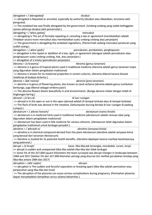 abrogated = /ˈæbrəɡeɪtɪd/ dicabut
=> abrogated is Repealed or annulled, especially by authority (dicabut atau dibatalkan, terutama oleh
penguasa)
=> The outdated law was finally abrogated by the government. (Undang-undang yang sudah ketinggalan
zaman akhirnya dicabut oleh pemerintah.)
abrogating = /ˈæbrəˌɡeɪtɪŋ/ mencabut
=> abrogating is The act of formally repealing or canceling a law or agreement (membatalkan adalah
Tindakan secara resmi mencabut atau membatalkan suatu undang-undang atau perjanjian)
=> The government is abrogating the outdated regulations. (Pemerintah sedang mencabut peraturan yang
sudah usang.)
abrogation = /ˌæbrəˈɡeɪʃn/ pencabutan, pembatalan, penghapusan.
=> abrogation is the repeal or abolition of a law, right, or agreement (abrogasi adalah pencabutan atau
penghapusan suatu undang-undang, hak, atau perjanjian.)
=> abrogation of a treaty (pencabutan perjanjian)
Abroma = /əˈbrəʊmə/ Abroma (genus tanaman)
=> Abroma is A genus of tropical plants used in traditional medicine (Abroma adalah genus tanaman tropis
yang digunakan dalam pengobatan tradisional)
=> Abroma is known for its medicinal properties in certain cultures. (Abroma dikenal karena khasiat
medisnya di budaya tertentu.)
abronia = /æbˈroʊniə/ abronia (jenis tanaman)
=> abronia is A genus of flowering plants, also known as sand verbena (abronia adalah genus tumbuhan
berbunga, juga dikenal sebagai verbena pasir)
=> The abronia flowers bloom beautifully in arid environments. (Bunga abronia mekar dengan indah di
lingkungan kering.)
abrood = /əˈbruːd/ di luar ruangan
=> abrood is In the open or out in the open (abrood adalah Di tempat terbuka atau di tempat terbuka)
=> The flock of birds was abrood in the meadow. (Sekumpulan burung berada di luar ruangan di padang
rumput.)
abrotanum = /ˌæbrəʊˈteɪnəm/ abrotanum (nama ilmiah)
=> abrotanum is A medicinal herb used in traditional medicine (abrotanum adalah ramuan obat yang
digunakan dalam pengobatan tradisional)
=> Abrotanum has been used in folk medicine for various ailments. (Abrotanum telah digunakan dalam
pengobatan tradisional untuk berbagai penyakit.)
abrotine = /ˈæbrəʊtiːn/ abrotine (senyawa kimia)
=> abrotine is A chemical compound derived from the plant Abrotanum (abrotine adalah senyawa kimia
yang berasal dari tanaman Abrotanum)
=> Abrotine is studied for its potential health benefits. (Abrotine dipelajari karena manfaat kesehatannya
yang potensial.)
abrupt = /əˈbrʌpt/ kasar. tiba-tiba,tak tersangka, mendadak. curam, terjal.
=> abrupt is sudden and unexpected (tiba-tiba adalah tiba-tiba dan tidak terduga)
=> Some 5% of the 327,000 square kilometers the team surveyed saw abrupt changes in landscape between
1984 and 2017 (Sekitar 5% dari 327.000 kilometer persegi yang disurvei tim melihat perubahan lanskap yang
tiba-tiba antara 1984 dan 2017)
abruption = /æbˈrʌpʃən/ abrupsi
=> abruption is The sudden and forceful separation or breaking apart (tiba-tiba adalah pemisahan atau
perpecahan yang tiba-tiba dan kuat)
=> The abruption of the placenta can cause serious complications during pregnancy. (Pemisahan plasenta
dapat menyebabkan komplikasi serius selama kehamilan.)
 