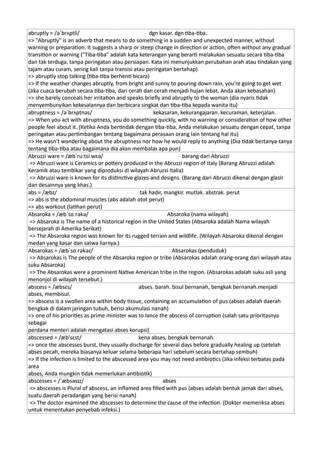 abruptly = /əˈbrʌptli/ dgn kasar. dgn tiba-tiba.
=> "Abruptly" is an adverb that means to do something in a sudden and unexpected manner, without
warning or preparation. It suggests a sharp or steep change in direction or action, often without any gradual
transition or warning ("Tiba-tiba" adalah kata keterangan yang berarti melakukan sesuatu secara tiba-tiba
dan tak terduga, tanpa peringatan atau persiapan. Kata ini menunjukkan perubahan arah atau tindakan yang
tajam atau curam, sering kali tanpa transisi atau peringatan bertahap)
=> abruptly stop talking (tiba-tiba berhenti bicara)
=> If the weather changes abruptly, from bright and sunny to pouring down rain, you're going to get wet
(Jika cuaca berubah secara tiba-tiba, dari cerah dan cerah menjadi hujan lebat, Anda akan kebasahan)
=> she barely conceals her irritation and speaks briefly and abruptly to the woman (dia nyaris tidak
menyembunyikan kekesalannya dan berbicara singkat dan tiba-tiba kepada wanita itu)
abruptness = /əˈbrʌptnəs/ kekasaran, kekurangajaran. kecuraman, keterjalan.
=> When you act with abruptness, you do something quickly, with no warning or consideration of how other
people feel about it. (Ketika Anda bertindak dengan tiba-tiba, Anda melakukan sesuatu dengan cepat, tanpa
peringatan atau pertimbangan tentang bagaimana perasaan orang lain tentang hal itu)
=> He wasn't wondering about the abruptness nor how he would reply to anything (Dia tidak bertanya-tanya
tentang tiba-tiba atau bagaimana dia akan membalas apa pun)
Abruzzi ware = /æbˈruːtsi wɛə/ barang dari Abruzzi
=> Abruzzi ware is Ceramics or pottery produced in the Abruzzi region of Italy (Barang Abruzzi adalah
Keramik atau tembikar yang diproduksi di wilayah Abruzzi Italia)
=> Abruzzi ware is known for its distinctive glazes and designs. (Barang dari Abruzzi dikenal dengan glasir
dan desainnya yang khas.)
abs = /æbz/ tak hadir, mangkir. mutlak. abstrak. perut
=> abs is the abdominal muscles (abs adalah otot perut)
=> abs workout (latihan perut)
Absaroka = /æbˈsɑːrəkə/ Absaroka (nama wilayah)
=> Absaroka is The name of a historical region in the United States (Absaroka adalah Nama wilayah
bersejarah di Amerika Serikat)
=> The Absaroka region was known for its rugged terrain and wildlife. (Wilayah Absaroka dikenal dengan
medan yang kasar dan satwa liarnya.)
Absarokas = /æbˈsɑːrəkəz/ Absarokas (penduduk)
=> Absarokas is The people of the Absaroka region or tribe (Absarokas adalah orang-orang dari wilayah atau
suku Absaroka)
=> The Absarokas were a prominent Native American tribe in the region. (Absarokas adalah suku asli yang
menonjol di wilayah tersebut.)
abscess = /æbsɛs/ abses. barah. bisul bernanah, bengkak bernanah.menjadi
abses, membisul.
=> abscess is a swollen area within body tissue, containing an accumulation of pus (abses adalah daerah
bengkak di dalam jaringan tubuh, berisi akumulasi nanah)
=> one of his priorities as prime minister was to lance the abscess of corruption (salah satu prioritasnya
sebagai
perdana menteri adalah mengatasi abses korupsi)
abscessed = /æb'sɛst/ kena abses, bengkak bernanah.
=> once the abscesses burst, they usually discharge for several days before gradually healing up (setelah
abses pecah, mereka biasanya keluar selama beberapa hari sebelum secara bertahap sembuh)
=> If the infection is limited to the abscessed area you may not need antibiotics (Jika infeksi terbatas pada
area
abses, Anda mungkin tidak memerlukan antibiotik)
abscesses = /ˈæbsəsɪz/ abses
=> abscesses is Plural of abscess, an inflamed area filled with pus (abses adalah bentuk jamak dari abses,
suatu daerah peradangan yang berisi nanah)
=> The doctor examined the abscesses to determine the cause of the infection. (Dokter memeriksa abses
untuk menentukan penyebab infeksi.)
 