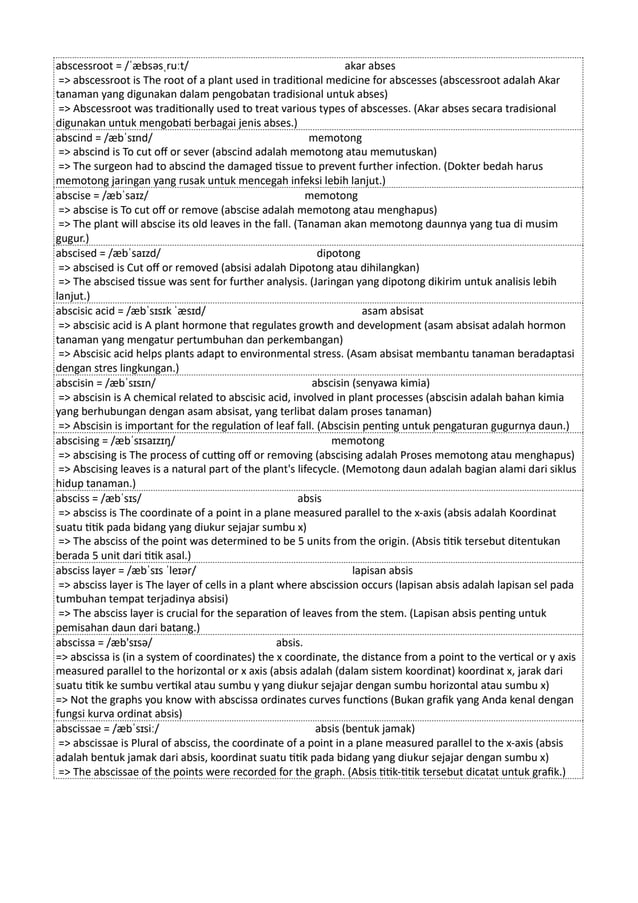 abscessroot = /ˈæbsəsˌruːt/ akar abses
=> abscessroot is The root of a plant used in traditional medicine for abscesses (abscessroot adalah Akar
tanaman yang digunakan dalam pengobatan tradisional untuk abses)
=> Abscessroot was traditionally used to treat various types of abscesses. (Akar abses secara tradisional
digunakan untuk mengobati berbagai jenis abses.)
abscind = /æbˈsɪnd/ memotong
=> abscind is To cut off or sever (abscind adalah memotong atau memutuskan)
=> The surgeon had to abscind the damaged tissue to prevent further infection. (Dokter bedah harus
memotong jaringan yang rusak untuk mencegah infeksi lebih lanjut.)
abscise = /æbˈsaɪz/ memotong
=> abscise is To cut off or remove (abscise adalah memotong atau menghapus)
=> The plant will abscise its old leaves in the fall. (Tanaman akan memotong daunnya yang tua di musim
gugur.)
abscised = /æbˈsaɪzd/ dipotong
=> abscised is Cut off or removed (absisi adalah Dipotong atau dihilangkan)
=> The abscised tissue was sent for further analysis. (Jaringan yang dipotong dikirim untuk analisis lebih
lanjut.)
abscisic acid = /æbˈsɪsɪk ˈæsɪd/ asam absisat
=> abscisic acid is A plant hormone that regulates growth and development (asam absisat adalah hormon
tanaman yang mengatur pertumbuhan dan perkembangan)
=> Abscisic acid helps plants adapt to environmental stress. (Asam absisat membantu tanaman beradaptasi
dengan stres lingkungan.)
abscisin = /æbˈsɪsɪn/ abscisin (senyawa kimia)
=> abscisin is A chemical related to abscisic acid, involved in plant processes (abscisin adalah bahan kimia
yang berhubungan dengan asam absisat, yang terlibat dalam proses tanaman)
=> Abscisin is important for the regulation of leaf fall. (Abscisin penting untuk pengaturan gugurnya daun.)
abscising = /æbˈsɪsaɪzɪŋ/ memotong
=> abscising is The process of cutting off or removing (abscising adalah Proses memotong atau menghapus)
=> Abscising leaves is a natural part of the plant's lifecycle. (Memotong daun adalah bagian alami dari siklus
hidup tanaman.)
absciss = /æbˈsɪs/ absis
=> absciss is The coordinate of a point in a plane measured parallel to the x-axis (absis adalah Koordinat
suatu titik pada bidang yang diukur sejajar sumbu x)
=> The absciss of the point was determined to be 5 units from the origin. (Absis titik tersebut ditentukan
berada 5 unit dari titik asal.)
absciss layer = /æbˈsɪs ˈleɪər/ lapisan absis
=> absciss layer is The layer of cells in a plant where abscission occurs (lapisan absis adalah lapisan sel pada
tumbuhan tempat terjadinya absisi)
=> The absciss layer is crucial for the separation of leaves from the stem. (Lapisan absis penting untuk
pemisahan daun dari batang.)
abscissa = /æb'sɪsə/ absis.
=> abscissa is (in a system of coordinates) the x coordinate, the distance from a point to the vertical or y axis
measured parallel to the horizontal or x axis (absis adalah (dalam sistem koordinat) koordinat x, jarak dari
suatu titik ke sumbu vertikal atau sumbu y yang diukur sejajar dengan sumbu horizontal atau sumbu x)
=> Not the graphs you know with abscissa ordinates curves functions (Bukan grafik yang Anda kenal dengan
fungsi kurva ordinat absis)
abscissae = /æbˈsɪsiː/ absis (bentuk jamak)
=> abscissae is Plural of absciss, the coordinate of a point in a plane measured parallel to the x-axis (absis
adalah bentuk jamak dari absis, koordinat suatu titik pada bidang yang diukur sejajar dengan sumbu x)
=> The abscissae of the points were recorded for the graph. (Absis titik-titik tersebut dicatat untuk grafik.)
 