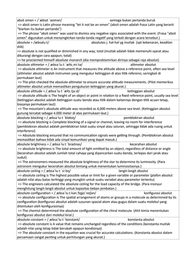 absit omen = /ˈæbsɪt ˈəʊmən/ semoga bukan pertanda buruk
=> absit omen is Latin phrase meaning "let it not be an omen" (absit omen adalah frasa Latin yang berarti
"biarkan itu bukan pertanda")
=> The phrase "absit omen" was used to dismiss any negative signs associated with the event. (Frasa "absit
omen" digunakan untuk menyingkirkan tanda-tanda negatif yang terkait dengan acara tersebut.)
absolute = /æbsəluːt/ absolutes j. hal-hal yg mutlak (spt kebenaran, keadilan
dsb)
=> absolute is not qualified or diminished in any way; total (mutlak adalah tidak memenuhi syarat atau
dikurangi dengan cara apapun; total)
=> he proclaimed himself absolute monarch (dia memproklamirkan dirinya sebagai raja absolut)
absolute altimeter = /ˌæbsəˈluːt ˈæltɪˌmiːtə/ altimeter absolut
=> absolute altimeter is An instrument that measures the altitude above a reference point, often sea level
(altimeter absolut adalah instrumen yang mengukur ketinggian di atas titik referensi, seringkali di
permukaan laut)
=> The pilot checked the absolute altimeter to ensure accurate altitude measurements. (Pilot memeriksa
altimeter absolut untuk memastikan pengukuran ketinggian yang akurat.)
absolute altitude = /ˌæbsəˈluːt ˈæltɪˌtjuːd/ ketinggian absolut
=> absolute altitude is The height of an object or point in relation to a fixed reference point, usually sea level
(ketinggian absolut adalah Ketinggian suatu benda atau titik dalam kaitannya dengan titik acuan tetap,
biasanya permukaan laut)
=> The mountain's absolute altitude was recorded as 4,000 meters above sea level. (Ketinggian absolut
gunung tercatat sebagai 4.000 meter di atas permukaan laut.)
absolute blocking = /ˌæbsəˈluːt ˈblɒkɪŋ/ pemblokiran absolut
=> absolute blocking is Complete blocking of a signal or channel, leaving no room for interference
(pemblokiran absolut adalah pemblokiran total suatu sinyal atau saluran, sehingga tidak ada ruang untuk
interferensi)
=> Absolute blocking ensured that no communication signals were getting through. (Pemblokiran absolut
memastikan bahwa tidak ada sinyal komunikasi yang dapat masuk.)
absolute brightness = /ˌæbsəˈluːt ˈbraɪtnəs/ kecerahan absolut
=> absolute brightness is The total amount of light emitted by an object, regardless of distance or angle
(kecerahan absolut adalah Jumlah total cahaya yang dipancarkan suatu benda, terlepas dari jarak atau
sudut)
=> The astronomers measured the absolute brightness of the star to determine its luminosity. (Para
astronom mengukur kecerahan absolut bintang untuk menentukan luminositasnya.)
absolute ceiling = /ˌæbsəˈluːt ˈsiːlɪŋ/ langit-langit absolut
=> absolute ceiling is The highest possible value or limit for a given variable or parameter (plafon absolut
adalah nilai atau batas tertinggi yang mungkin untuk suatu variabel atau parameter tertentu)
=> The engineers calculated the absolute ceiling for the load capacity of the bridge. (Para insinyur
menghitung langit-langit absolut untuk kapasitas beban jembatan.)
absolute configuration = /ˌæbsəˈluːt kənˌfɪɡjʊˈreɪʃən/ konfigurasi absolut
=> absolute configuration is The spatial arrangement of atoms or groups in a molecule as determined by its
configuration (konfigurasi absolut adalah susunan spasial atom atau gugus dalam suatu molekul yang
ditentukan oleh konfigurasinya)
=> The chemist determined the absolute configuration of the chiral molecule. (Ahli kimia menentukan
konfigurasi absolut dari molekul kiral.)
absolute constant = /ˌæbsəˈluːt ˈkɒnstənt/ konstanta absolut
=> absolute constant is A value that remains unchanged regardless of the conditions (konstanta mutlak
adalah nilai yang tetap tidak berubah apapun kondisinya)
=> The absolute constant in the equation was crucial for accurate calculations. (Konstanta absolut dalam
persamaan sangat penting untuk perhitungan yang akurat.)
 