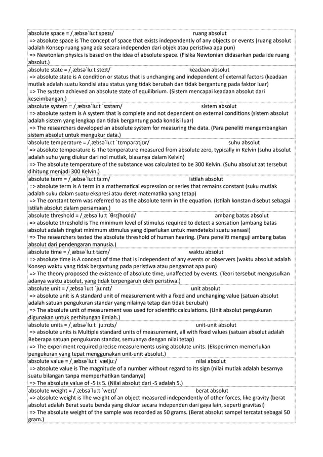 absolute space = /ˌæbsəˈluːt speɪs/ ruang absolut
=> absolute space is The concept of space that exists independently of any objects or events (ruang absolut
adalah Konsep ruang yang ada secara independen dari objek atau peristiwa apa pun)
=> Newtonian physics is based on the idea of absolute space. (Fisika Newtonian didasarkan pada ide ruang
absolut.)
absolute state = /ˌæbsəˈluːt steɪt/ keadaan absolut
=> absolute state is A condition or status that is unchanging and independent of external factors (keadaan
mutlak adalah suatu kondisi atau status yang tidak berubah dan tidak bergantung pada faktor luar)
=> The system achieved an absolute state of equilibrium. (Sistem mencapai keadaan absolut dari
keseimbangan.)
absolute system = /ˌæbsəˈluːt ˈsɪstəm/ sistem absolut
=> absolute system is A system that is complete and not dependent on external conditions (sistem absolut
adalah sistem yang lengkap dan tidak bergantung pada kondisi luar)
=> The researchers developed an absolute system for measuring the data. (Para peneliti mengembangkan
sistem absolut untuk mengukur data.)
absolute temperature = /ˌæbsəˈluːt ˈtɛmpərətjʊr/ suhu absolut
=> absolute temperature is The temperature measured from absolute zero, typically in Kelvin (suhu absolut
adalah suhu yang diukur dari nol mutlak, biasanya dalam Kelvin)
=> The absolute temperature of the substance was calculated to be 300 Kelvin. (Suhu absolut zat tersebut
dihitung menjadi 300 Kelvin.)
absolute term = /ˌæbsəˈluːt tɜːm/ istilah absolut
=> absolute term is A term in a mathematical expression or series that remains constant (suku mutlak
adalah suku dalam suatu ekspresi atau deret matematika yang tetap)
=> The constant term was referred to as the absolute term in the equation. (Istilah konstan disebut sebagai
istilah absolut dalam persamaan.)
absolute threshold = /ˌæbsəˈluːt ˈθrɛʃhoʊld/ ambang batas absolut
=> absolute threshold is The minimum level of stimulus required to detect a sensation (ambang batas
absolut adalah tingkat minimum stimulus yang diperlukan untuk mendeteksi suatu sensasi)
=> The researchers tested the absolute threshold of human hearing. (Para peneliti menguji ambang batas
absolut dari pendengaran manusia.)
absolute time = /ˌæbsəˈluːt taɪm/ waktu absolut
=> absolute time is A concept of time that is independent of any events or observers (waktu absolut adalah
Konsep waktu yang tidak bergantung pada peristiwa atau pengamat apa pun)
=> The theory proposed the existence of absolute time, unaffected by events. (Teori tersebut mengusulkan
adanya waktu absolut, yang tidak terpengaruh oleh peristiwa.)
absolute unit = /ˌæbsəˈluːt ˈjuːnɪt/ unit absolut
=> absolute unit is A standard unit of measurement with a fixed and unchanging value (satuan absolut
adalah satuan pengukuran standar yang nilainya tetap dan tidak berubah)
=> The absolute unit of measurement was used for scientific calculations. (Unit absolut pengukuran
digunakan untuk perhitungan ilmiah.)
absolute units = /ˌæbsəˈluːt ˈjuːnɪts/ unit-unit absolut
=> absolute units is Multiple standard units of measurement, all with fixed values (satuan absolut adalah
Beberapa satuan pengukuran standar, semuanya dengan nilai tetap)
=> The experiment required precise measurements using absolute units. (Eksperimen memerlukan
pengukuran yang tepat menggunakan unit-unit absolut.)
absolute value = /ˌæbsəˈluːt ˈvæljuː/ nilai absolut
=> absolute value is The magnitude of a number without regard to its sign (nilai mutlak adalah besarnya
suatu bilangan tanpa memperhatikan tandanya)
=> The absolute value of -5 is 5. (Nilai absolut dari -5 adalah 5.)
absolute weight = /ˌæbsəˈluːt ˈweɪt/ berat absolut
=> absolute weight is The weight of an object measured independently of other forces, like gravity (berat
absolut adalah Berat suatu benda yang diukur secara independen dari gaya lain, seperti gravitasi)
=> The absolute weight of the sample was recorded as 50 grams. (Berat absolut sampel tercatat sebagai 50
gram.)
 